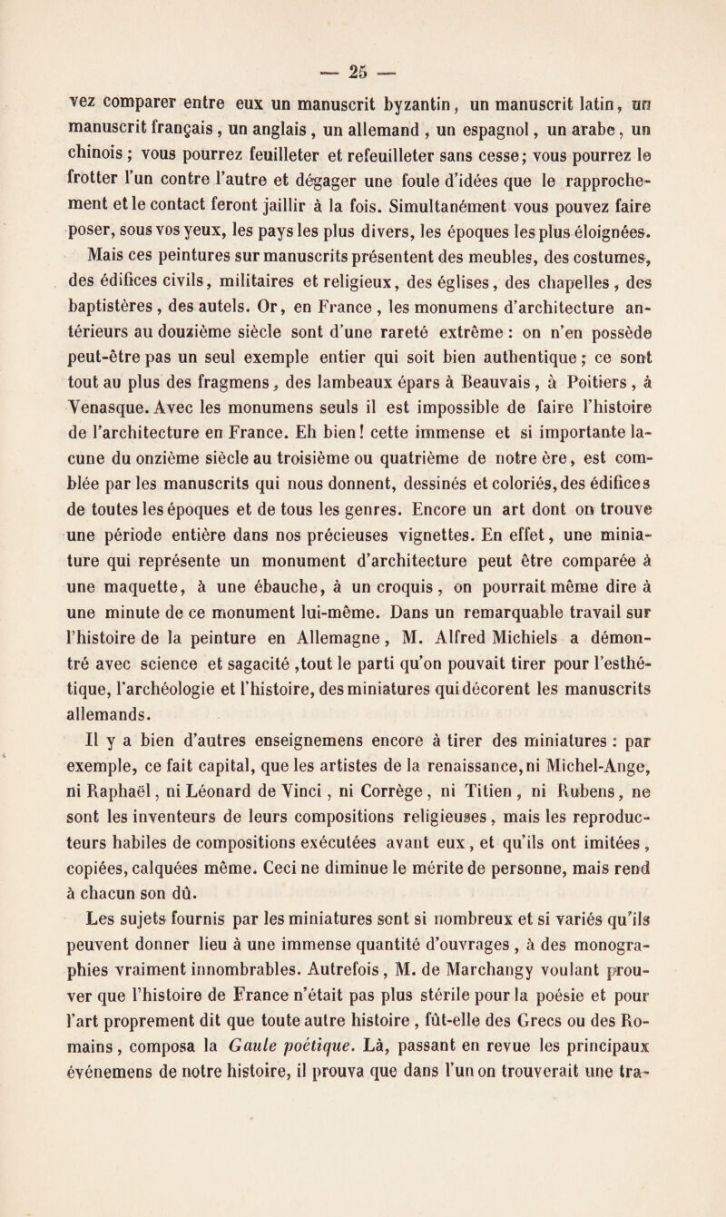 vez comparer entre eux un manuscrit byzantin, un manuscrit latin, un manuscrit français , un anglais , un allemand , un espagnol, un arabe, un chinois ; vous pourrez feuilleter et refeuilleter sans cesse; vous pourrez le frotter l’un contre l’autre et dégager une foule d’idées que le rapproche¬ ment et le contact feront jaillir à la fois. Simultanément vous pouvez faire poser, sous vos yeux, les pays les plus divers, les époques les plus éloignées. Mais ces peintures sur manuscrits présentent des meubles, des costumes, des édifices civils, militaires et religieux, des églises, des chapelles, des baptistères, des autels. Or, en France , les monumens d’architecture an¬ térieurs au douzième siècle sont d’une rareté extrême : on n’en possède peut-être pas un seul exemple entier qui soit bien authentique ; ce sont tout au plus des fragmens, des lambeaux épars à Beauvais , à Poitiers , à Yenasque. Avec les monumens seuls il est impossible de faire l’histoire de l’architecture en France. Eh bien! cette immense et si importante la¬ cune du onzième siècle au troisième ou quatrième de notre ère, est com¬ blée parles manuscrits qui nous donnent, dessinés et coloriés, des édifices de toutes les époques et de tous les genres. Encore un art dont on trouve une période entière dans nos précieuses vignettes. En effet, une minia¬ ture qui représente un monument d’architecture peut être comparée à une maquette, à une ébauche, à un croquis, on pourrait même dire à une minute de ce monument lui-même. Dans un remarquable travail sur rhistoire de la peinture en Allemagne, M. Alfred Michiels a démon¬ tré avec science et sagacité ,tout le parti qu’on pouvait tirer pour l’esthé¬ tique, l’archéologie et l’histoire, des miniatures qui décorent les manuscrits allemands. Il y a bien d’autres enseignemens encore à tirer des miniatures : par exemple, ce fait capital, que les artistes de la renaissance,ni Michel-Ange, ni Raphaël, ni Léonard de Vinci, ni Corrège , ni Titien, ni Rubens, ne sont les inventeurs de leurs compositions religieuses, mais les reproduc¬ teurs habiles de compositions exécutées avant eux, et qu’ils ont imitées , copiées, calquées même. Ceci ne diminue le mérite de personne, mais rend à chacun son dû. Les sujets fournis par les miniatures sont si nombreux et si variés qu’ils peuvent donner lieu à une immense quantité d’ouvrages , à des monogra¬ phies vraiment innombrables. Autrefois, M. de Marchangy voulant prou¬ ver que Thistoire de France n’était pas plus stérile pour la poésie et pour l’art proprement dit que toute autre histoire , fût-elle des Grecs ou des Ro¬ mains , composa la Gaule poétique. Là, passant en revue les principaux événemens de notre histoire, il prouva que dans l’un on trouverait une tra~