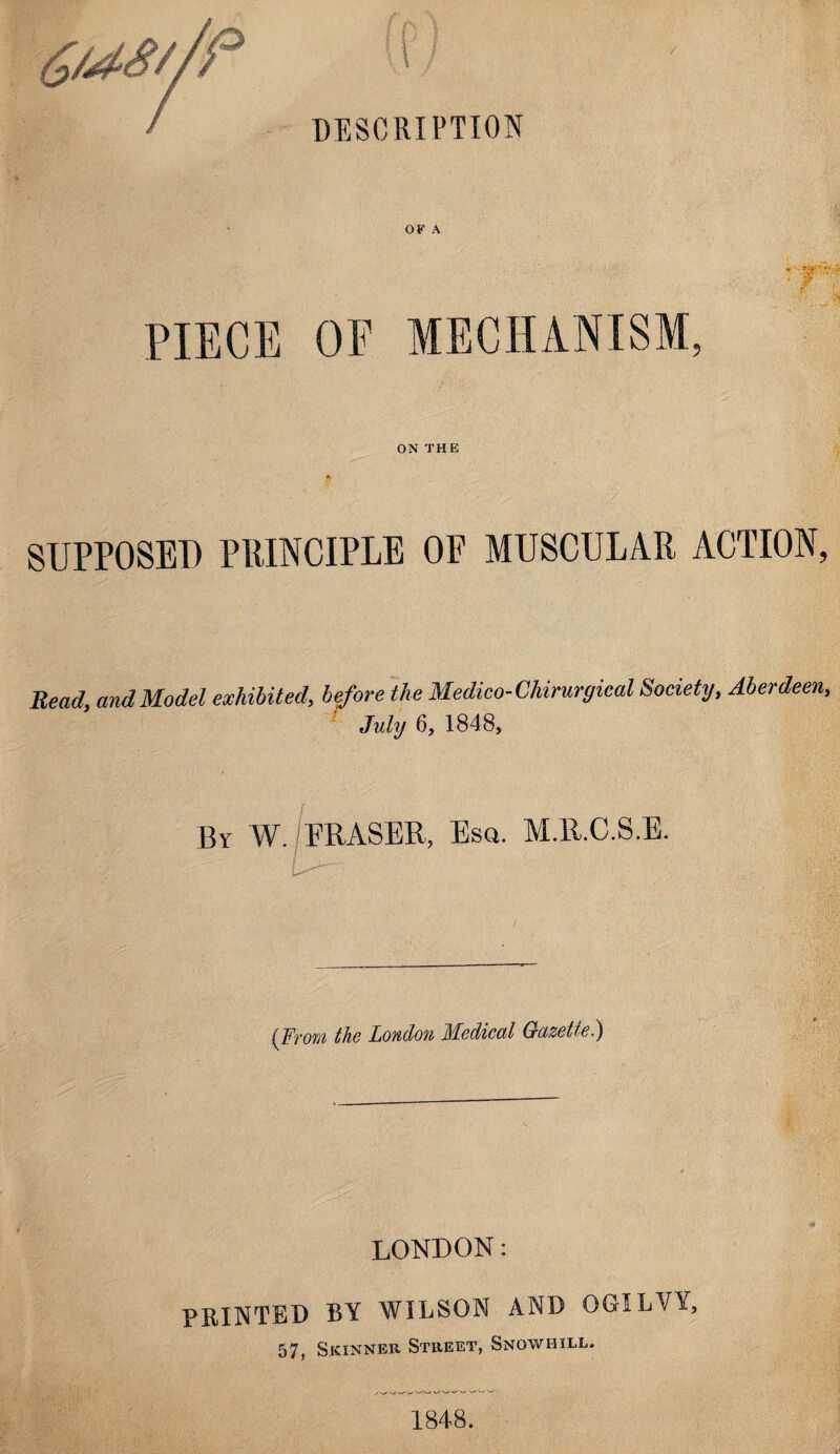 / DESCRIPTION OF A PIECE OF MECHANISM, ON THE SUPPOSED PRINCIPLE OF MUSCULAR ACTION, Bead, and Model exhibited, before the Medico-Chirurgical Society, Aberdeen, July 6, 1848, By W. /ERASER, Esq. M.ll.C.S.E. U-'' ' > (From the London Medical Gazette.) LONDON: PRINTED BY WILSON AND OGILVY, 57, Skinner Street, Snowhill. 1848.