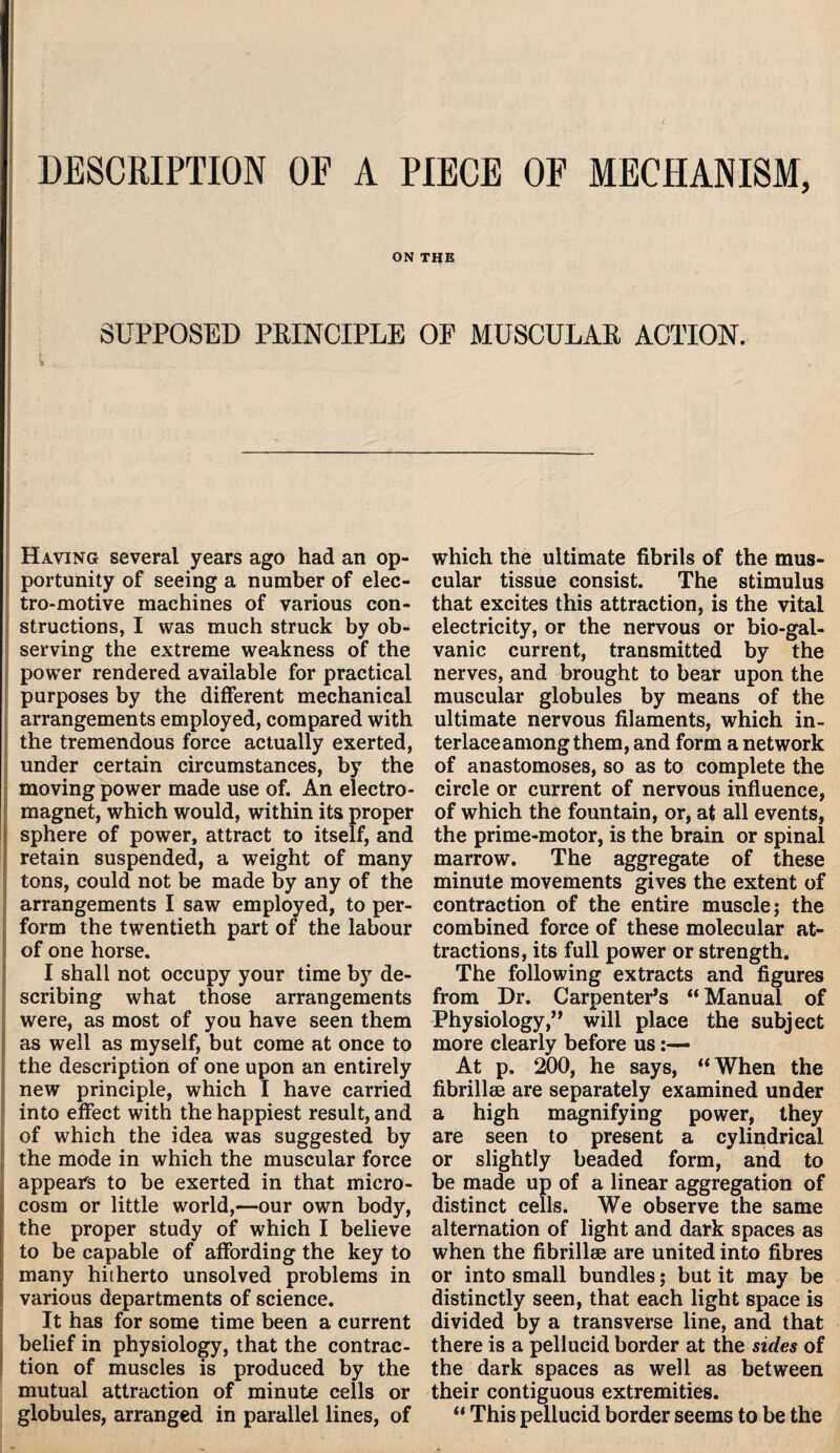 DESCRIPTION OE A PIECE OF MECHANISM, ON THE SUPPOSED PRINCIPLE OE MUSCULAR ACTION. t I ’ ' ' U aA_™ Having several years ago had an op¬ portunity of seeing a number of elec¬ tro-motive machines of various con¬ structions, I was much struck by ob¬ serving the extreme weakness of the power rendered available for practical purposes by the different mechanical arrangements employed, compared with the tremendous force actually exerted, under certain circumstances, by the moving power made use of. An electro¬ magnet, which would, within its proper sphere of power, attract to itself, and retain suspended, a weight of many tons, could not be made by any of the arrangements I saw employed, to per¬ form the twentieth part of the labour of one horse. I shall not occupy your time by de¬ scribing what those arrangements were, as most of you have seen them as well as myself, but come at once to the description of one upon an entirely new principle, which I have carried into effect with the happiest result, and of which the idea was suggested by the mode in which the muscular force appears to be exerted in that micro¬ cosm or little world,—our own body, the proper study of which I believe to be capable of affording the key to many hitherto unsolved problems in various departments of science. It has for some time been a current belief in physiology, that the contrac¬ tion of muscles is produced by the mutual attraction of minute cells or globules, arranged in parallel lines, of which the ultimate fibrils of the mus¬ cular tissue consist. The stimulus that excites this attraction, is the vital electricity, or the nervous or bio-gal¬ vanic current, transmitted by the nerves, and brought to bear upon the muscular globules by means of the ultimate nervous filaments, which in¬ terlace among them, and form a network of anastomoses, so as to complete the circle or current of nervous influence, of which the fountain, or, at all events, the prime-motor, is the brain or spinal marrow. The aggregate of these minute movements gives the extent of contraction of the entire muscle; the combined force of these molecular at¬ tractions, its full power or strength. The following extracts and figures from Dr. Carpenter’s “ Manual of Physiology,” will place the subject more clearly before us:— At p. 200, he says, “When the fibrillae are separately examined under a high magnifying power, they are seen to present a cylindrical or slightly beaded form, and to be made up of a linear aggregation of distinct cells. We observe the same alternation of light and dark spaces as when the fibrillae are united into fibres or into small bundles; but it may be distinctly seen, that each light space is divided by a transverse line, and that there is a pellucid border at the sides of the dark spaces as well as between their contiguous extremities. “ This pellucid border seems to be the