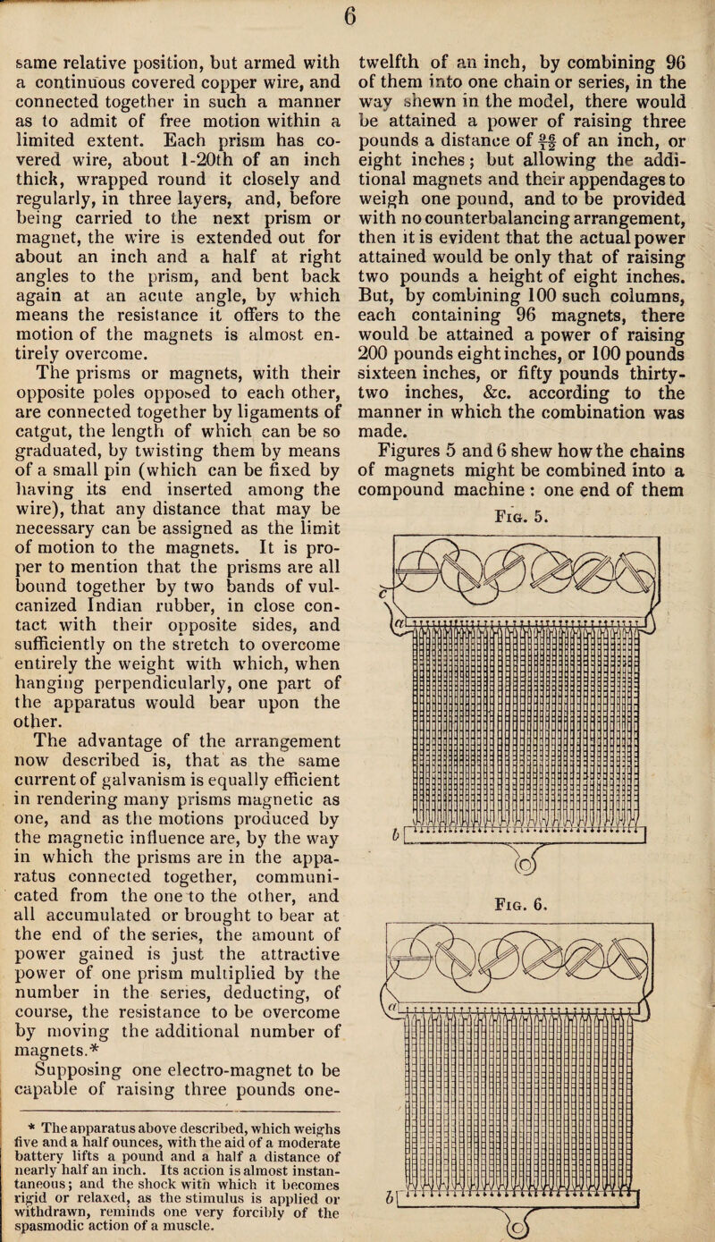 same relative position, but armed with a continuous covered copper wire, and connected together in such a manner as to admit of free motion within a limited extent. Each prism has co¬ vered wire, about l-20th of an inch thick, wrapped round it closely and regularly, in three layers, and, before being carried to the next prism or magnet, the wire is extended out for about an inch and a half at right angles to the prism, and bent back again at an acute angle, by which means the resistance it offers to the motion of the magnets is almost en¬ tirely overcome. The prisms or magnets, with their opposite poles opposed to each other, are connected together by ligaments of catgut, the length of which can be so graduated, by twisting them by means of a small pin (which can be fixed by having its end inserted among the wire), that any distance that may be necessary can be assigned as the limit of motion to the magnets. It is pro¬ per to mention that the prisms are all bound together by two bands of vul¬ canized Indian rubber, in close con¬ tact with their opposite sides, and sufficiently on the stretch to overcome entirely the weight with which, when hanging perpendicularly, one part of the apparatus wTould bear upon the other. The advantage of the arrangement now described is, that as the same current of galvanism is equally efficient in rendering many prisms magnetic as one, and as the motions produced by the magnetic influence are, by the way in which the prisms are in the appa¬ ratus connected together, communi¬ cated from the one to the other, and all accumulated or brought to bear at the end of the series, the amount of power gained is just the attractive power of one prism multiplied by the number in the series, deducting, of course, the resistance to be overcome by moving the additional number of magnets.* Supposing one electro-magnet to be capable of raising three pounds one- * The apparatus above described, which weighs five and a half ounces, with the aid of a moderate battery lifts a pound and a half a distance of nearly half an inch. Its accion is almost instan¬ taneous ; and the shock with which it becomes rigid or relaxed, as the stimulus is applied or withdrawn, reminds one very forcibly of the spasmodic action of a muscle. twelfth of an inch, by combining 96 of them into one chain or series, in the way shewn in the model, there would be attained a power of raising three pounds a distance of ff of an inch, or eight inches; but allowing the addi¬ tional magnets and their appendages to weigh one pound, and to be provided with no counterbalancing arrangement, then it is evident that the actual power attained would be only that of raising two pounds a height of eight inches. But, by combining 100 such columns, each containing 96 magnets, there would be attained a power of raising 200 pounds eight inches, or 100 pounds sixteen inches, or fifty pounds thirty- two inches, &c. according to the manner in which the combination was made. Figures 5 and 6 shew how the chains of magnets might be combined into a compound machine : one end of them Fig. 5.