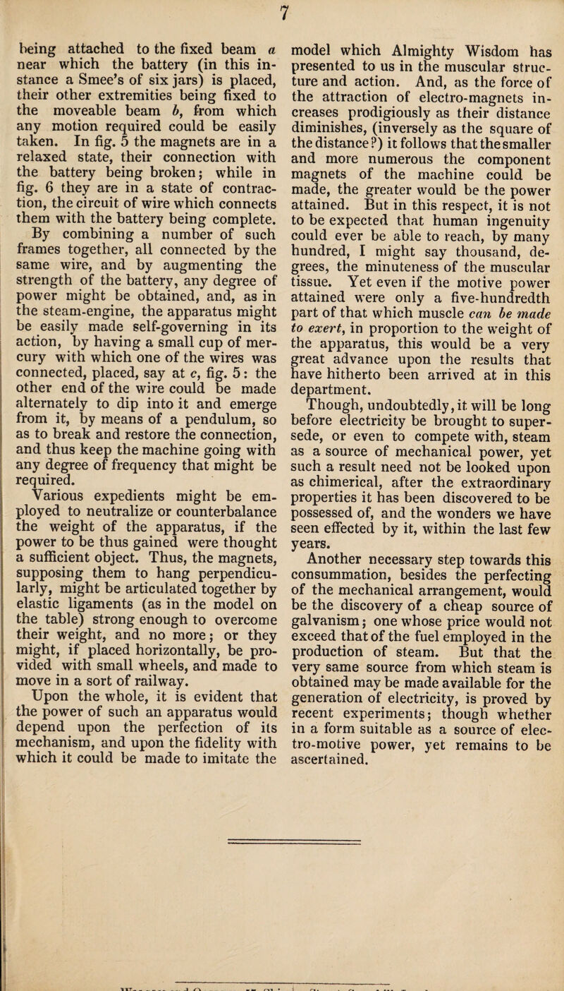 being attached to the fixed beam a near which the battery (in this in¬ stance a Smee’s of six jars) is placed, their other extremities being fixed to the moveable beam b, from which any motion required could be easily taken. In fig. 5 the magnets are in a relaxed state, their connection with the battery being broken; while in fig. 6 they are in a state of contrac¬ tion, the circuit of wire which connects them with the battery being complete. By combining a number of such frames together, all connected by the same wire, and by augmenting the strength of the battery, any degree of power might be obtained, and, as in the steam-engine, the apparatus might be easily made self-governing in its action, by having a small cup of mer¬ cury with which one of the wires was connected, placed, say at c, fig. 5: the other end of the wire could be made alternately to dip into it and emerge from it, by means of a pendulum, so as to break and restore the connection, and thus keep the machine going with any degree of frequency that might be required. Various expedients might be em¬ ployed to neutralize or counterbalance the weight of the apparatus, if the power to be thus gained were thought a sufficient object. Thus, the magnets, supposing them to hang perpendicu¬ larly, might be articulated together by elastic ligaments (as in the model on the table) strong enough to overcome their weight, and no more; or they might, if placed horizontally, be pro¬ vided with small wheels, and made to move in a sort of railway. Upon the whole, it is evident that the power of such an apparatus would depend upon the perfection of its mechanism, and upon the fidelity with which it could be made to imitate the model which Almighty Wisdom has presented to us in the muscular struc¬ ture and action. And, as the force of the attraction of electro-magnets in¬ creases prodigiously as their distance diminishes, (inversely as the square of the distance?) it follows that the smaller and more numerous the component magnets of the machine could be made, the greater would be the power attained. But in this respect, it is not to be expected that human ingenuity could ever be able to reach, by many hundred, I might say thousand, de¬ grees, the minuteness of the muscular tissue. Yet even if the motive power attained were only a five-hundredth part of that which muscle can be made to exert, in proportion to the weight of the apparatus, this would be a very great advance upon the results that have hitherto been arrived at in this department. Though, undoubtedly, it will be long before electricity be brought to super¬ sede, or even to compete with, steam as a source of mechanical power, yet such a result need not be looked upon as chimerical, after the extraordinary properties it has been discovered to be possessed of, and the wonders we have seen effected by it, within the last few years. Another necessary step towards this consummation, besides the perfecting of the mechanical arrangement, would be the discovery of a cheap source of galvanism; one whose price would not exceed that of the fuel employed in the production of steam. But that the very same source from which steam is obtained may be made available for the generation of electricity, is proved by recent experiments; though whether in a form suitable as a source of elec¬ tro-motive power, yet remains to be ascertained.