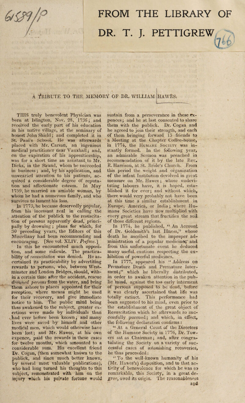 FROM THE LIBRARY OF DR. T. J. PETTIGREW A Tribute to the memory of dr. william hawes. L—— THIS truly benevolent Physician was born at Islington, Nov. 28, 1738; and received the early part of his education in his native village, at the seminary of honest John Shield; and completed it in St. Paul’s School. He wras afterwards placed with Mr. Carsan, an ingenious medical practitioner riear Vauxhall; arid, on the expiration of his apprenticeship, was for a short time an assistant to Mr. Dicks, in the Strand, whom he succeeded in business ; and, by his application, and unwearied attention to his patients, ac¬ quired a considerable degree df reputa¬ tion and affectionate esteem. Iri May 1759, he married an amiable woman, by whom he had a numerous family, arid who Survives to lament his loss. In 1773, he became deservedly popular, from his incessant 2eal in calling the attention of the publick to the resuscita¬ tion of persons apparently dead, princi¬ pally by drowning ; plans for which, fof 30 preceding years, the Editors of this Miscellany had been recommending and encouraging. [See vol. XLIV. Preface. ] In this he encountered much opposi¬ tion, and some ridicule. The practica¬ bility of resuscitation was deniedj He as¬ certained its practicability by advertising rewards to persons, who, between West¬ minster arid London Bridges, should, with¬ in a certain time after the accident, rescue drowned persons from the water, and bring them ashore to places appointed for their reception, where means might be used for their recovery, and give immediate notice to him. The public mind being thus awakened to the subject, greater ex¬ ertions were made by individuals than had ever before been known; and many lives were saved by himself and other medical men, which would otherwise have been lost; and Mr. Hawes, at his own expence, paid the rewards in these cases for twelve months, which amounted to a considerable sum. His excellent friend Dr. Cogan, (then somewhat known to the publick, and since much better known, by several most valuable publications), who had long turned his thoughts to this subject, remonstrated with him on the injury which his private fortune would sustain from a perseverance in these ex- pences; and he at last consented to share them with the publick. Dr. Cogan and he agreed to join their strength, and each of them bringing forward 15 friends to a Meeting at the Chapter Coffee-house, in 1774, the Humane Society was in¬ stantly formed. In the following year, an admirable Sermon was preached in recommendation of it by the late Rev. R. Harrison, at St. Bride’s Church. From this period the weight and organization ©f the infant Institution devolved in great measure on Mr. Hawes ; whose undevi- tating labours have, it is hoped, esta¬ blished it for ever; and without which, there would very probably not have been at this time a similar establishment in Europe, America, or India; where Hu¬ mane Societies have flow multiplied with, every great stream that fructifies the soil of those different regions. In 1774, he published, “ An Account of Dr. Goldsmith’s last Illness,” whose death he ascribed to the improper ad¬ ministration of a popular medicine*;' and from this unfortunate event he deduced many useful, cautions respecting the ex¬ hibition of powerful medicines. In 1777, appeared his “ Address on Premature Death and Premature Inter¬ ment;” which he liberally distributed, in order to awaken attention in the pub¬ lic mind, against the to® early interment of persons supposed to be dead, before it was clearly ascertained that life was totally extinct. This performance had been suggested to his mind, even prior to the establishment of the great object of Resuscitation which he afterwards so suc¬ cessfully pursued; and which, in effect, the following declaration confirms : “ At a General Court of the Directors of the Humane Society in 1776, Dr. Tow¬ ers sat as Chairman; and, after congra¬ tulating the Society on a variety of suc¬ cessful cases of astonishing recoveries, he thus proceeded: “ To the well-known humanity of his (Mr. HaweS’s) disposition, and to that ac¬ tivity of benevolence for which he was so remarkable, this Society, in a great de¬ cree, owed its origin. The reasonableness and