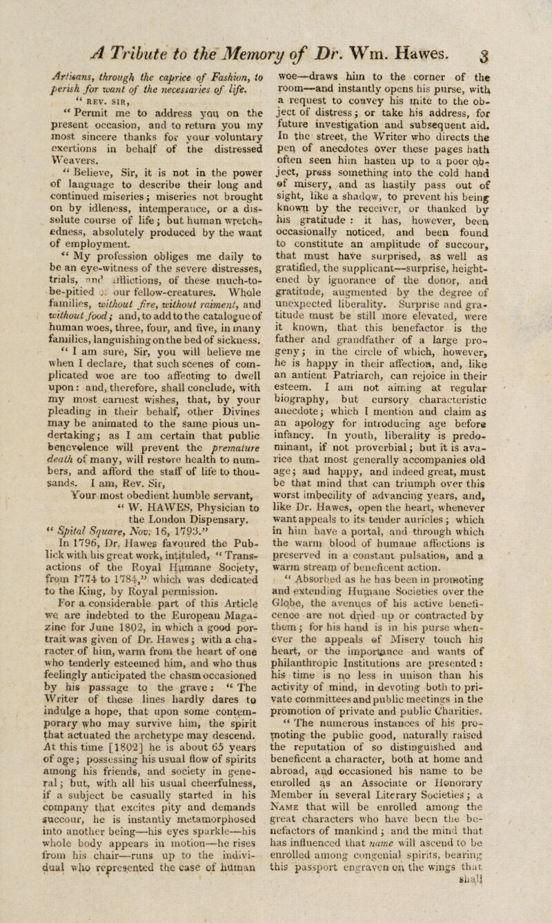 Artisans, through the caprice of Fashion, to perish for xvant of the necessaries of life. “ REV. SIR, “ Permit me to address ycn\ on the present occasion, and to return you rny most sincere thanks for your voluntary exertions in behalf of the distressed W e avers. “ Believe, Sir, it is not in the power of language to describe their long and continued miseries; miseries not brought on by idleness, intemperance, or a dis¬ solute course of life ; but human wretch¬ edness, absolutely produced by the want of employment. “ My profession obliges me daily to be an eye-witness of the severe distresses, trials, r>nd inflictions, of these much-to- be-pitied j our fellow-creatures. Whole families, without fire, without raiment, and ‘without food; and, to add to the catalogue of human woes, three, four, and five, in many families, languishingon the bed of sickness. “ I am sure, Sir, you will believe me when I declare, that such scenes of com¬ plicated woe are too affecting to dwell upon: and, therefore, shall conclude, with my most earnest w’ishes, that, by your pleading in their behalf, other Divines may be animated to the same pious un¬ dertaking; as I am certain that public benevolence will prevent the premature death of many, w ill restore health to num¬ bers, and afford the staff of life to thou¬ sands. I am, Rev. Sir, Your most obedient humble servant, “ W. HAWES, Physician to the London Dispensary. “ Spital Square, Nov. 16, 1793.” In 1796, Dr. Hawes favoured the Pub- lick with his great work, intituled, “ Trans¬ actions of the Royal Humane Society, from 1774 to 1784,” which was dedicated to the King, by Royal permission. For a considerable part of this Article we. are indebted to the European Maga¬ zine for June 1802, in which a good por¬ trait was given of Dr. Hawes; with a cha¬ racter of him, warm from the heart of one who tenderly esteemed him, and who thus feelingly anticipated the chasm occasioned by his passage to the grave: “ The Writer of these lines hardly dares to indulge a hope, that upon some contem¬ porary who may survive him, the spirit that actuated the archetype may descend. At this time [1802] he is about 65 years of age; possessing his usual flow of spirits among his friends, and society in gene¬ ral ; but, with all his usual cheerfulness, if a subject be casually started in his company that excites pity and demands succour, he is instantly metamorphosed into another being—his eyes sparkle—his whole body appears in motion—he rises from his chair—runs up to the indivi¬ dual who represented the case of human woe—draws him to the corner of the room—and instantly opens his purse, with a request to convey his mite to the ob¬ ject of distress; or take his address, for future investigation and subsequent aid. In the street, the V/riter who directs the pep of anecdotes over these pages hath often seen him hasten up to a poor ob¬ ject, press something into the cold hand of misery, and as hastily pass out of sight, like a shadow, to prevent his being known by the receiver, or thanked by his gratitude : it has, however, been occasionally noticed, and been found to constitute an amplitude of succour, that must have surprised, as well as gratified, the supplicant—surprise, height¬ ened by ignorance of the donor, and gratitude, augmented by the degree of unexpected liberality. Surprise and gra¬ titude must be still more elevated, were it known, that this benefactor is the father and grandfather of a large pro¬ geny; in the circle of which, however, he is happy in their affection, and, like an antient Patriarch, can rejoice in their esteem. I am not aiming at l’egular biography, but cursory characteristic anecdote; which I mention and claim as an apology for introducing age before infancy. In youth, liberality is predo¬ minant, if not proverbial; but it is ava¬ rice that most generally accompanies old age; and happy, and indeed great, must be that mind that can triumph over this worst imbecility of advancing years, and, like Dr. Hawes, open the heart, whenever want appeals to its tender auricles ; which in him have a portal, and through which the warm blood of humane affections is preserved in a constant pulsation, and a, warm stream of beneficent action. u Absorbed as he has been in promoting and extending Hupiane Societies over the Globe, the avenues of his active benefi¬ cence are not dried up or contracted by them; for his hand is in his purse when¬ ever the appeals ®f Misery touch his heart, or the import«pmce and wants of philanthropic Institutions are presented: his time is no less in unison than his activity of mind, in devoting both to pri¬ vate committees and public meetings in the promotion of private and public (Charities. “ The numerous instances of his pro¬ moting the public good, naturally raised the reputation of so distinguished and beneficent a character, both at home and abroad, and occasioned his name to be enrolled ns an Associate or Honorary Member in several Literary Societies; a Name that will be enrolled among the great characters who have been the be¬ nefactors of mankind ; and the mind that has influenced that name will ascend to be enrolled among congenial spirits, bearing this passport engraven on the wings that. sha’4