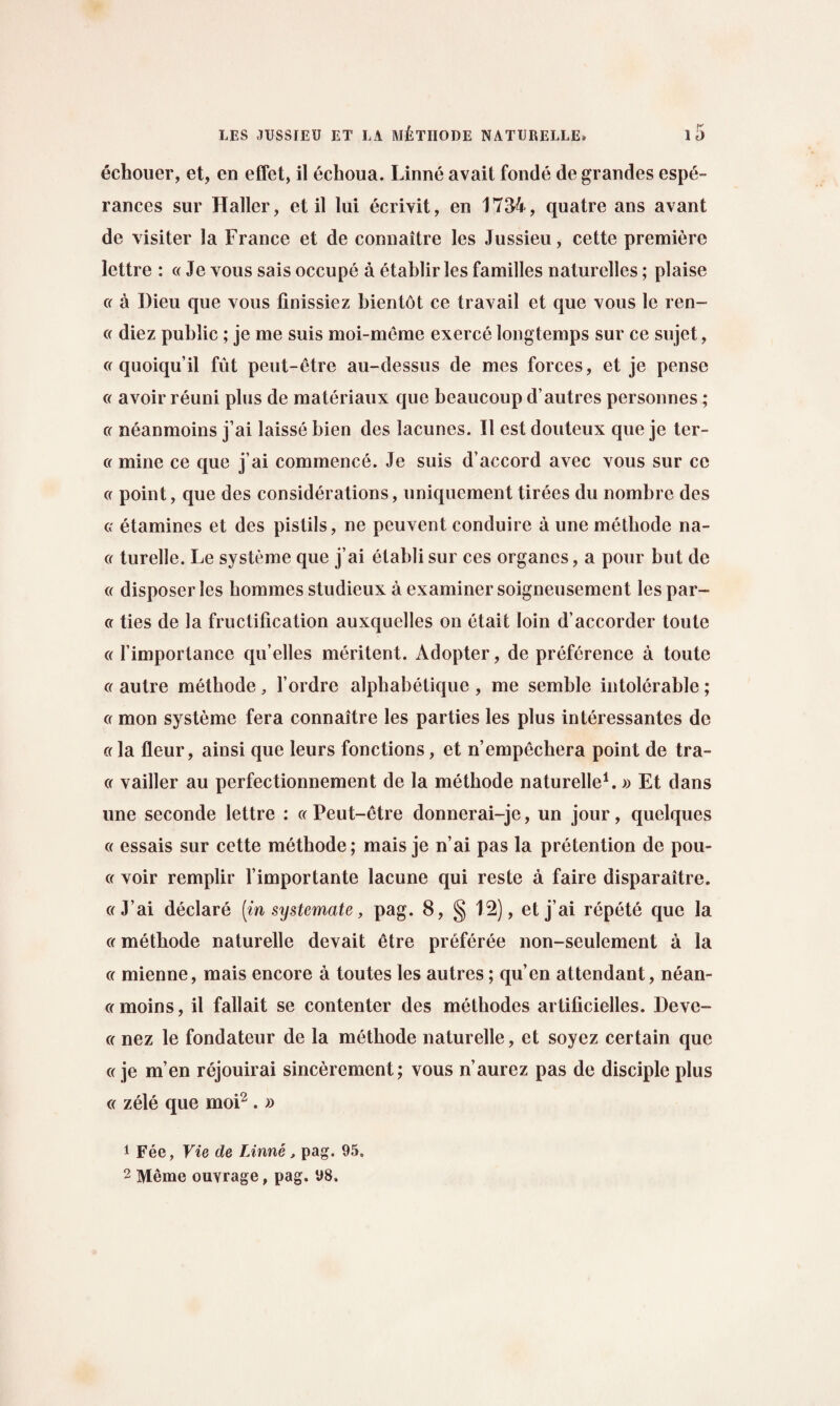 echouer, et, en effet, il echoua. Linne avait fonde de grandes espe- rances sur Haller, et il lui ecrivit, en 1734, quatre ans avant de visiter la France et de connaitre les Jussieu, cette premiere lettre : « Je vous sais occupe a etablir les families naturelles; plaise a a I)ieu que vous finissiez bientot ce travail et que vous le ren- a diez public ; je me suis moi-meme exerce longtemps sur ce sujet, « quoiqu’il fut peut-etre au-dessus de mes forces, et je pense « avoir reuni plus de materiaux que beaucoup d’autres personnes; or neanmoins j’ai laisse bien des lacunes. Il est douteux que je tcr- cr mine ce que j’ai commence. Je suis d’accord avec vous sur ce a point, que des considerations, uniquement tirees du nombre des cr etamines et des pistils, ne peuvent conduire a une metbode na- g turelle. Le systeme que j’ai elablisur ces organes, a pour but de « disposer les homines studieux a examiner soigneusement les par- a ties de la fructification auxquelles on etait loin d’accorder toute cc 1’importance qu’elles meritent. Adopter, de preference a toute a autre metbode, l’ordre alpbabetique , me semble intolerable; « mon systeme fera connaitre les parties les plus interessantes de a la fleur, ainsi que leurs fonctions, et n’empechera point de tra¬ ce vailler au perfectionnement de la metbode naturelle1.» Et dans une seconde lettre : « Peut-etre donnerai-je, un jour, quelques « essais sur cette metbode; mais je n’ai pas la pretention de pou- cc voir remplir l’importante lacune qui reste a faire disparaitre. ccJ’ai declare [in systemate, pag. 8, § 1.2), et j’ai repete que la or metbode naturelle devait etre preferee non-seulement a la or mienne, mais encore a toutes les autres; qu’en attendant, nean- ((moins, il fallait se contenter des methodes artificielles. Devc- (( nez le fondateur de la methode naturelle, et soyez certain que «je m’en rejouirai sinceremcnt; vous n’aurez pas de disciple plus cc zele que moi2 . » 1 Fee, Vie de Linne, pag. 95. 2 Meme ouvrage, pag. 98.