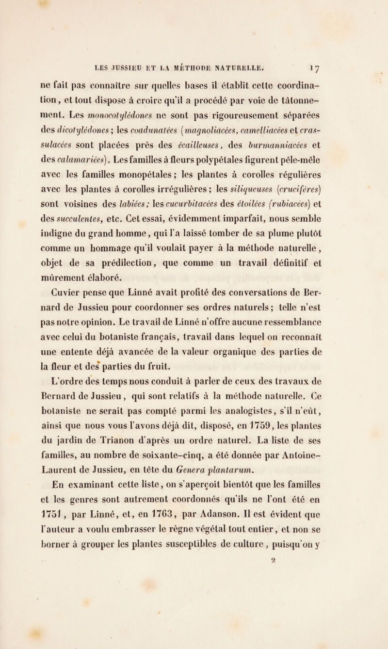 ne fail pas connaitre sur quclles bases il ctablit cettc coordina¬ tion, et tout dispose a croire qu’il a proced6 par voie de tatonne- nient. Les monocotyledones ne sont pas rigoureusement separees des dicolyledones; les coadunatees (magnoliacees, camelliacees et cras- sulacees sont placees pres des ecailleuses, des burmanniacees et des calamariees). Les families a fleurs polypetales figurent pele-mele avec les families monopetales; les plantes a corolles regulieres avec les plantes a corolles irregulieres; les siliqueuses (cruciferes) sont voisines des labiees; les cucurbitacees des etoilees (rubiacees) et des succulentes, etc. Cet essai, evidemment imparfait, nous semble indigne du grand homme, qui l’a laisse tomber de sa plume plutot comme un hommage qu’il voulait payer a la methode naturelle, objet de sa predilection, que comme un travail definitif et murement elabore. Cuvier pense que Linne avait profite des conversations de Ber¬ nard de Jussieu pour coordonner ses ordres naturels; telle n’est pas notre opinion. Le travail de Linne n’offre aucune ressemblance avec celui du botaniste francais, travail dans lequel on reconnait une entente deja avancee de la valeur organique des parties de la fleur et des parties du fruit. L’ordre des temps nous conduit a parler de ceux des travaux de Bernard de Jussieu , qui sont relatifs a la methode naturelle. Ce bolaniste ne serait pas compte parmi les analogistes, s’il n’eut, ainsi que nous vous l’avons deja dit, dispose, en 1759, les plantes du jardin de Trianon d’apres un ordre naturel. La liste de ses families, au nombre de soixante-cinq, a ete donnee par Antoine- Laurent de Jussieu, en tete du Genera plantarum. En examinant cette liste, on s’apercoit bientbt que les families et les genres sont autrement coordonnes qu’ils ne font ete en 1751 , par Linne, et, en 1763, par Adanson. II est evident que l’auteur a voulu embrasser le regne vegetal tout entier, et non se borner a grouper les plantes susccptiblcs de culture, puisqu’on y 2
