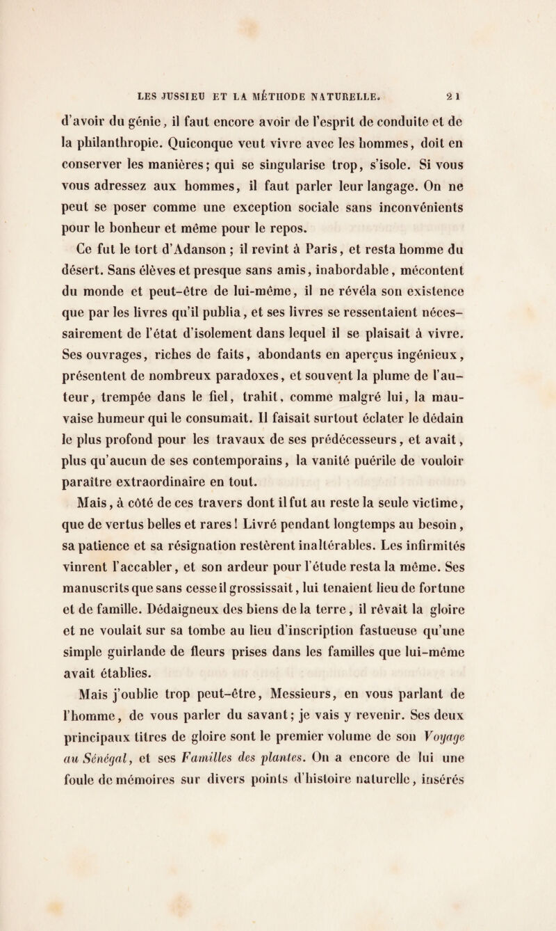d’avoir do genie, il faut encore avoir de Fesprit de conduite et de la philanthropic. Quiconque vent vivre avec les hommes, doit en conserver les manieres; qui se singularise trop, s’isole. Si vous vous adressez aux hommes, il faut parler leur langage. On ne peut se poser comme une exception sociale sans inconvenients pour le bonheur et meme pour le repos. Ce fut le tort d’Adanson ; il revint a Paris, et resta homme du desert. Sans eleves et presque sans amis, inabordable, mecontent du monde et peut-etre de lui-meme, il ne revela son existence que par les livres qu’il publia, et ses livres se ressentaient neces- sairement de Fetat d’isolement dans lequel il se plaisait a vivre. Ses ouvrages, riches de faits, abondants en apercus ingenieux, presentent de nombreux paradoxes, et souvent la plume de Fau- teur, tremp6e dans le fiel, trabit, comme malgre lui, la mau- vaise bumeur qui le consumait. Il faisait surtout eclater le dedam le plus profond pour les travaux de ses predecesseurs, et avait, plus qu’aucun de ses contemporains, la vanite puerile de vouloir paraitre extraordinaire en tout. Mais, a cote de ces travers dont il fut an reste la seule victime, que de vertus belles et rares! Livre pendant longtemps au besoin, sa patience et sa resignation resterent inalterables. Les infirmites vinrent Faccabler, et son ardeur pour F etude resta la meme. Ses manuscrits que sans cesseil grossissait, lui tenaient lieu de fortune et de famille. Dedaigneux des biens de la terre, il revait la gloire et ne voulait sur sa tombe au lieu description fastueuse qu’une simple guirlande de fleurs prises dans les families que lui-meme avait etablies. Mais j’oublie trop peut-etre, Messieurs, en vous parlant de Fbomme, de vous parler du savant; je vais y revenir. Ses deux principaux titres de gloire sont le premier volume de son Voyage au Senegal, et ses Families des plantes. On a encore de lui une foule de memoires sur divers points d’histoire nalurelle, inseres
