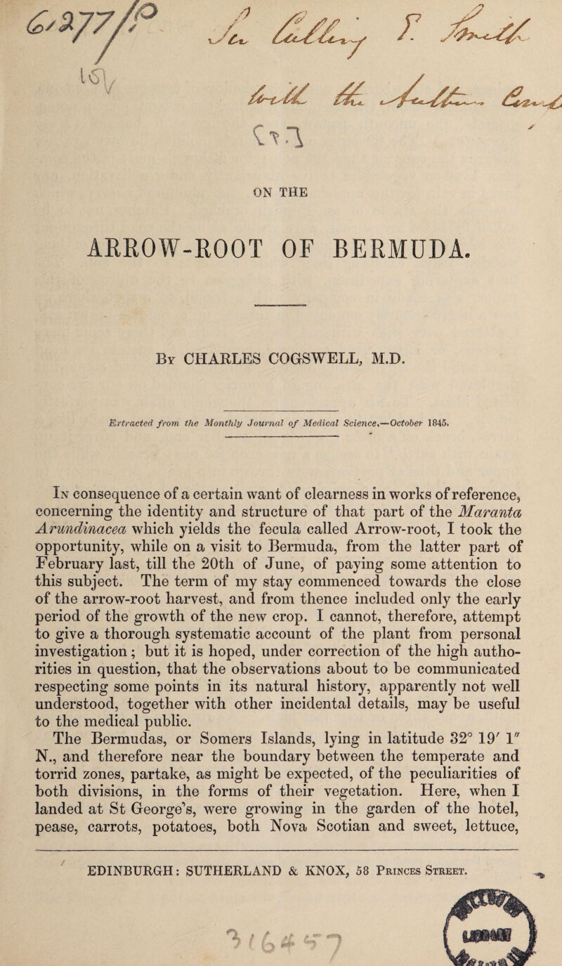 ON THE ARROW-ROOT OF BERMUDA. By CHARLES COGSWELL, M.D. Extracted from the Monthly Journal of Medical ScienceOctober 1845. In consequence of a certain want of clearness in works of reference, concerning the identity and structure of that part of the Maranta Arundinacea which yields the fecula called Arrow-root, I took the opportunity, while on a visit to Bermuda, from the latter part of February last, till the 20 th of June, of paying some attention to this subject. The term of my stay commenced towards the close of the arrow-root harvest, and from thence included only the early period of the growth of the new crop. I cannot, therefore, attempt to give a thorough systematic account of the plant from personal investigation; but it is hoped, under correction of the high autho¬ rities in question, that the observations about to be communicated respecting some points in its natural history, apparently not well understood, together with other incidental details, may be useful to the medical public. The Bermudas, or Somers Islands, lying in latitude 32° 19' 1 N., and therefore near the boundary between the temperate and torrid zones, partake, as might be expected, of the peculiarities of both divisions, in the forms of their vegetation. Here, when I landed at St George’s, were growing in the garden of the hotel, pease, carrots, potatoes, both Nova Scotian and sweet, lettuce, EDINBURGH: SUTHERLAND & KNOX, 58 Princes Street.