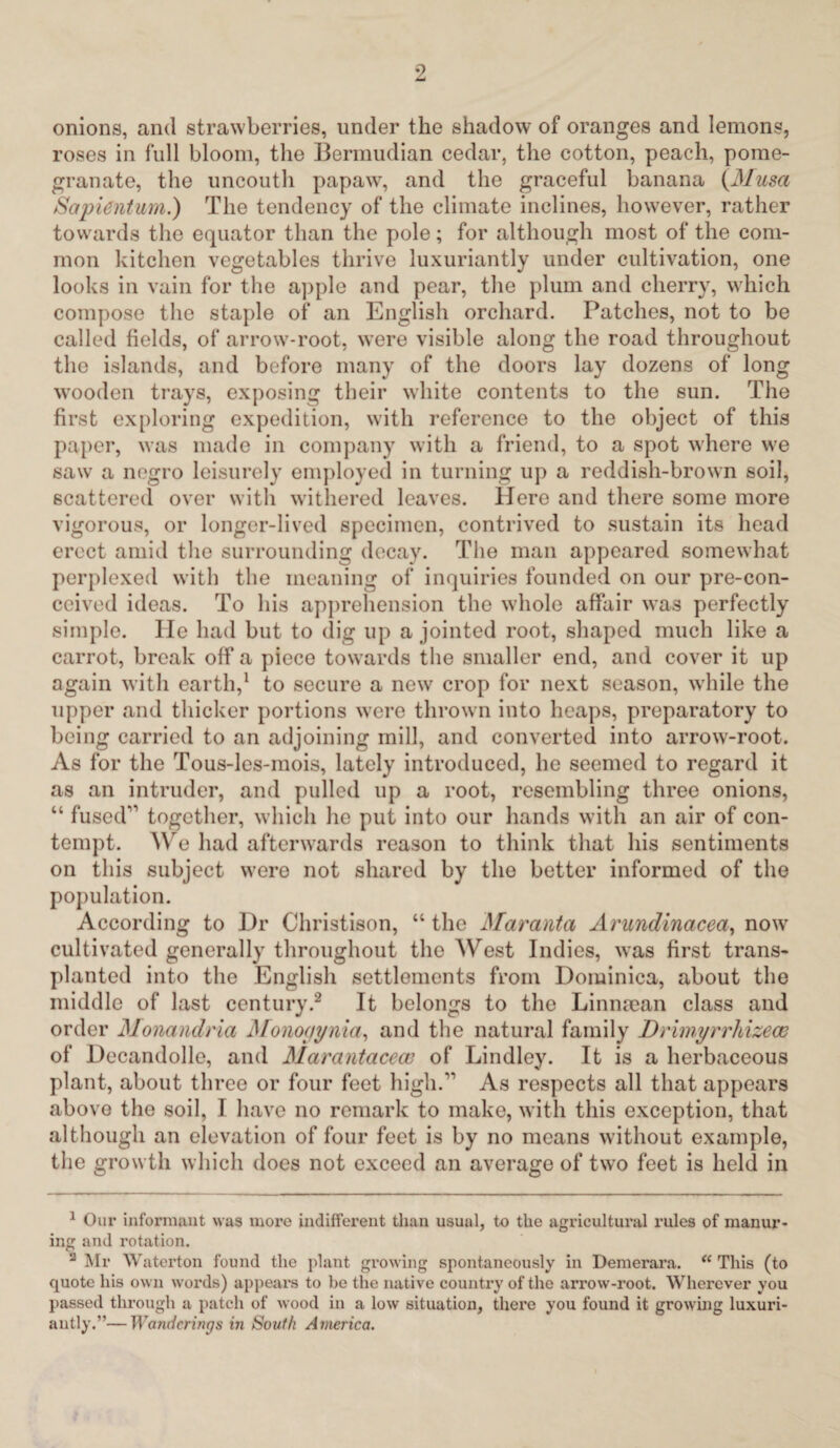 onions, and strawberries, under the shadow of oranges and lemons, roses in full bloom, the Bermudian cedar, the cotton, peach, pome¬ granate, the uncouth papaw, and the graceful banana {Musa Sapient-urn.) The tendency of the climate inclines, however, rather towards the equator than the pole; for although most of the com¬ mon kitchen vegetables thrive luxuriantly under cultivation, one looks in vain for the apple and pear, the plum and cherry, wdiich compose the staple of an English orchard. Patches, not to be called fields, of arrowr-root, were visible along the road throughout the islands, and before many of the doors lay dozens of long wrooden trays, exposing their white contents to the sun. The first exploring expedition, with reference to the object of this paper, was made in company with a friend, to a spot where we saw a negro leisurely employed in turning up a reddish-brown soil, scattered over with withered leaves. Here and there some more vigorous, or longer-lived specimen, contrived to sustain its head erect amid the surrounding decay. The man appeared somewhat perplexed with the meaning of inquiries founded on our pre-con- ceived ideas. To his apprehension the wdiole affair was perfectly simple. He had but to dig up a jointed root, shaped much like a carrot, break off a piece towards the smaller end, and cover it up again with earth,1 to secure a new crop for next season, while the upper and thicker portions were thrown into heaps, preparatory to being carried to an adjoining mill, and converted into arrow-root. As for the Tous-les-mois, lately introduced, he seemed to regard it as an intruder, and pulled up a root, resembling three onions, “ fused'1 together, which he put into our hands with an air of con¬ tempt. We had afterwards reason to think that his sentiments on this subject were not shared by the better informed of the population. According to Dr Christison, “ the Maranta Arundinacea, now cultivated generally throughout the West Indies, was first trans¬ planted into the English settlements from Dominica, about the middle of last century.2 It belongs to the Linnman class and order Monandria Monoaynia, and the natural family Drimyrrhizem of Docandolle, and Marantacecu of Lindley. It is a herbaceous plant, about three or four feet high.11 As respects all that appears above the soil, I have no remark to make, with this exception, that although an elevation of four feet is by no means without example, the grow tli which does not exceed an average of two feet is held in 1 Our informant was more indifferent than usual, to the agricultural rules of manur¬ ing and rotation. 2 Mr Waterton found the plant growing spontaneously in Demerara. “ This (to quote his own words) appears to be the native country of the arrow-root. Wherever you passed through a patch of wood in a low situation, there you found it growing luxuri- autly.”—Wanderings in South America.