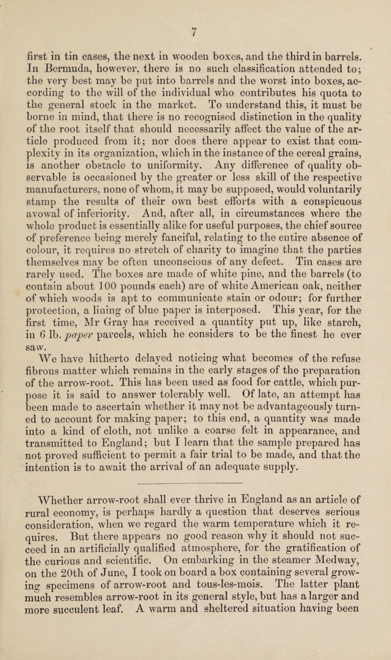 first in tin cases, the next in wooden boxes, and the third in barrels. In Bermuda, however, there is no such classification attended to; the very best may be put into barrels and the worst into boxes, ac¬ cording to the will of the individual who contributes his quota to the general stock in the market. To understand this, it must be borne in mind, that there is no recognised distinction in the quality of the root itself that should necessarily affect the value of the ar¬ ticle produced from it; nor does there appear to exist that com¬ plexity in its organization, which in the instance of the cereal grains, is another obstacle to uniformity. Any difference of quality ob¬ servable is occasioned by the greater or less skill of the respective manufacturers, none of whom, it may be supposed, would voluntarily stamp the results of their own best efforts with a conspicuous avowal of inferiority. And, after all, in circumstances where the whole product is essentially alike for useful purposes, the chief source of preference being merely fanciful, relating to the entire absence of colour, it requires no stretch of charity to imagine that the parties themselves may be often unconscious of any defect. Tin cases are rarely used. The boxes are made of white pine, and the barrels (to contain about 100 pounds each) are of white American oak, neither of which woods is apt to communicate stain or odour; for further protection, a lining of blue paper is interposed. This year, for the first time, Mr Gray has received a quantity put up, like starch, in 6 lb. paper parcels, which he considers to be the finest he ever saw. We have hitherto delayed noticing what becomes of the refuse fibrous matter which remains in the early stages of the preparation of the arrow-root. This has been used as food for cattle, which pur¬ pose it is said to answer tolerably well. Of late, an attempt has been made to ascertain whether it may not be advantageously turn¬ ed to account for making paper; to this end, a quantity was made into a kind of cloth, not unlike a coarse felt in appearance, and transmitted to England; but I learn that the sample prepared has not proved sufficient to permit a fair trial to be made, and that the intention is to await the arrival of an adequate supply. Whether arrow-root shall ever thrive in England as an article of rural economy, is perhaps hardly a question that deserves serious consideration, when we regard the warm temperature which it re¬ quires. But there appears no good reason why it should not suc¬ ceed in an artificially qualified atmosphere, for the gratification of the curious and scientific. On embarking in the steamer Medway, on the 20th of June, I took on board a box containing several grow¬ ing specimens of arrow-root and tous-les-mois. The latter plant much resembles arrow-root in its general style, but has a larger and more succulent leaf. A warm and sheltered situation having been