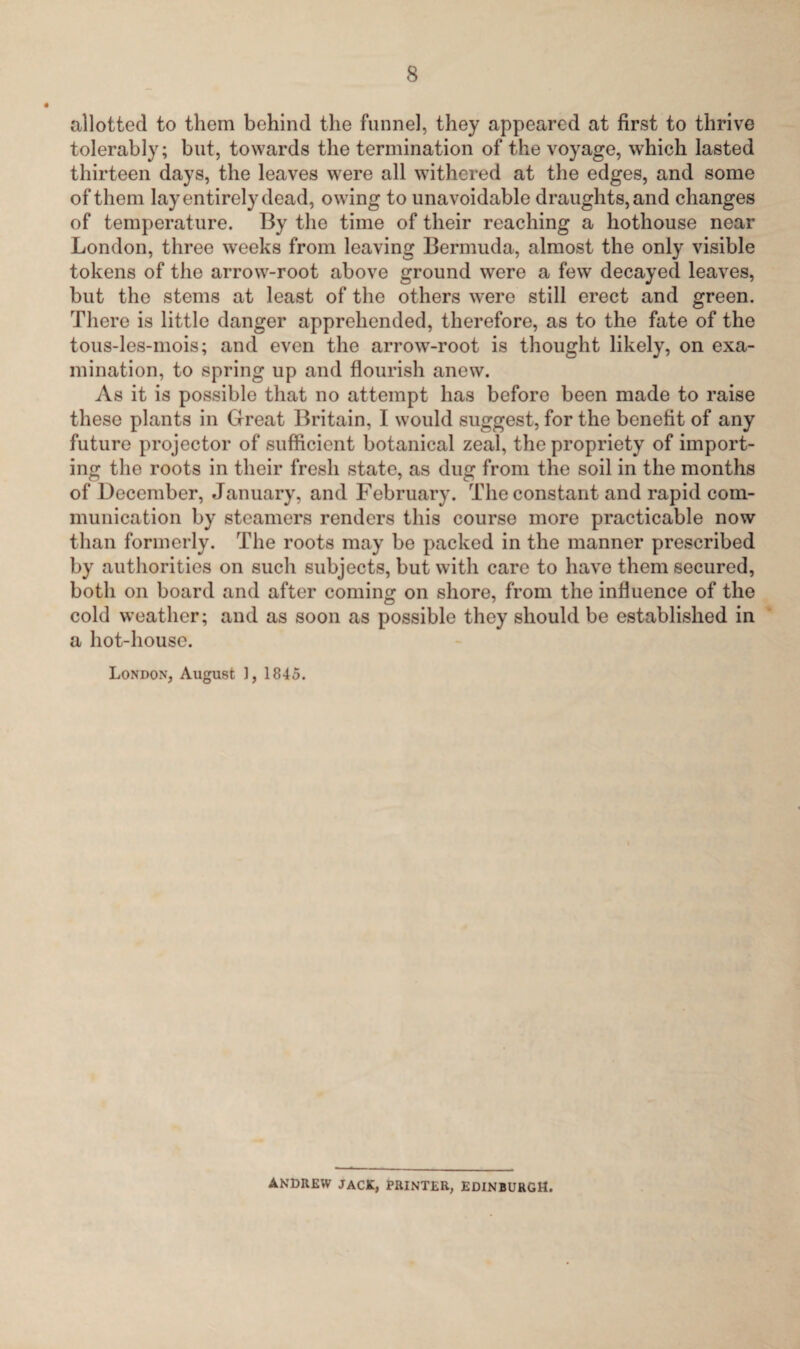 allotted to them behind the funnel, they appeared at first to thrive tolerably; but, towards the termination of the voyage, which lasted thirteen days, the leaves were all withered at the edges, and some of them lay entirely dead, owing to unavoidable draughts, and changes of temperature. By the time of their reaching a hothouse near London, three weeks from leaving Bermuda, almost the only visible tokens of the arrow-root above ground were a few decayed leaves, but the stems at least of the others were still erect and green. There is little danger apprehended, therefore, as to the fate of the tous-les-mois; and even the arrow-root is thought likely, on exa¬ mination, to spring up and flourish anew. As it is possible that no attempt has before been made to raise these plants in Great Britain, I would suggest, for the benefit of any future projector of sufficient botanical zeal, the propriety of import¬ ing the roots in their fresh state, as dug from the soil in the months of December, January, and February. The constant and rapid com¬ munication by steamers renders this course more practicable now than formerly. The roots may be packed in the manner prescribed by authorities on such subjects, but with care to have them secured, both on board and after coming on shore, from the influence of the cold weather; and as soon as possible they should be established in a hot-house. London, August J, 1845. ANDREW JACK, PRINTER, EDINBURGH.