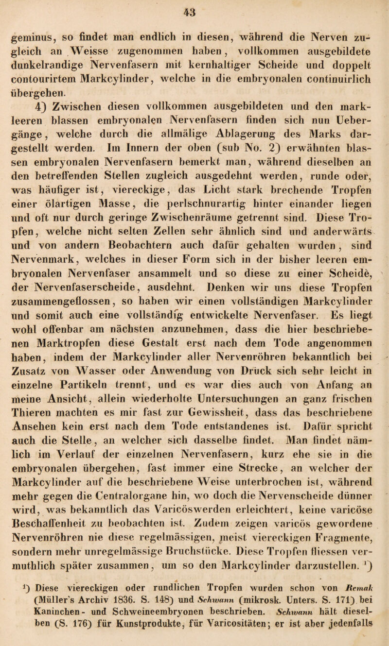 geminus, so findet man endlich in diesen, während die Nerven zu¬ gleich an Weisse zugenommen haben, vollkommen ausgebildete dunkelrandige Nervenfasern mit kernhaltiger Scheide und doppelt contourirtem Markcylinder, welche in die embryonalen continuirlich übergehen. 4) Zwischen diesen vollkommen ausgebildeten und den mark¬ leeren blassen embryonalen Nervenfasern finden sich nun Ueber- gänge, welche durch die allmälige Ablagerung des Marks dar¬ gestellt werden. Im Innern der oben (sub No. 2) erwähnten blas¬ sen embryonalen Nervenfasern bemerkt man, während dieselben an den betreffenden Stellen zugleich ausgedehnt werden, runde oder, was häufiger ist, viereckige, das Licht stark brechende Tropfen einer ölartigen Masse, die perlschnurartig hinter einander liegen und oft nur durch geringe Zwischenräume getrennt sind. Diese Tro¬ pfen, welche nicht selten Zellen sehr ähnlich sind und anderwärts und von andern Beobachtern auch dafür gehalten wurden, sind Nervenmark, welches in dieser Form sich in der bisher leeren em¬ bryonalen Nervenfaser ansammelt und so diese zu einer Scheide, der Nervenfaserscheide, ausdehnt. Denken wir uns diese Tropfen zusammengeflossen, so haben wir einen vollständigen Markcylinder und somit auch eine vollständig entwickelte Nervenfaser. Es liegt wohl offenbar am nächsten anzunehmen, dass die hier beschriebe¬ nen Marktropfen diese Gestalt erst nach dem Tode angenommen haben, indem der Markcylinder aller Nervenröhren bekanntlich bei Zusatz von Wasser oder Anwendung von Drück sich sehr leicht in einzelne Partikeln trennt, und es war dies auch von Anfang an meine Ansicht, allein wiederholte Untersuchungen an ganz frischen Thieren machten es mir fast zur Gewissheit, dass das beschriebene Ansehen kein erst nach dem Tode entstandenes ist. Dafür spricht auch die Stelle, an welcher sich dasselbe findet. Man findet näm¬ lich im Verlauf der einzelnen Nervenfasern, kurz ehe sie in die embryonalen übergehen, fast immer eine Strecke, an welcher der Markcylinder auf die beschriebene Weise unterbrochen ist, während mehr gegen die Centralorgane hin, wo doch die Nervenscheide dünner wird, was bekanntlich das Varicöswerden erleichtert, keine varicöse Beschaffenheit zu beobachten ist. Zudem zeigen varicös gewordene Nervenröhren nie diese regelmässigen, meist viereckigen Fragmente, sondern mehr unregelmässige Bruchstücke. Diese Tropfen fliessen ver- muthlich später zusammen, um so den Markcylinder darzustellen. *) *) Diese viereckigen oder rundlichen Tropfen wurden schon von JRemak (Müllers Archiv 1836. S. 148) und Schwann (mikrosk. Unters. S. 171) hei Kaninchen- und Schweineembryonen beschrieben. Schwann hält diesel¬ ben (S. 176) für Kunstprodukte, für Yaricositäten; er ist aber jedenfalls