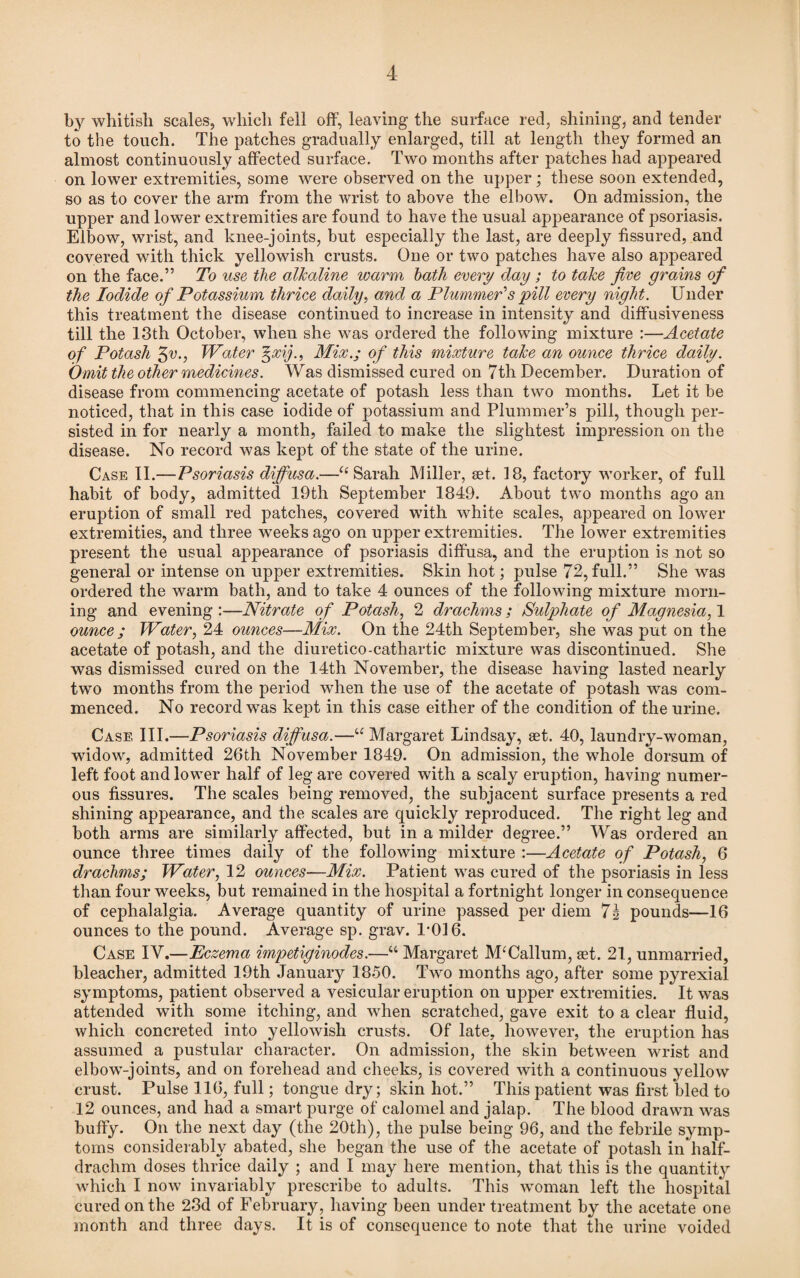 by whitisli scales, which fell off, leaving the surface reel, shining, and tender to the touch. The patches gradually enlarged, till at length they formed an almost continuously affected surface. Two months after patches had appeared on lower extremities, some were observed on the upper; these soon extended, so as to cover the arm from the wrist to above the elbow. On admission, the upper and lower extremities are found to have the usual appearance of psoriasis. Elbow, wrist, and knee-joints, but especially the last, are deeply fissured, and covered with thick yellowish crusts. One or two patches have also appeared on the face.” To use the alkaline warm hath every day ; to take five grains of the Iodide of Potassium thrice daily, and a Plummer1 s pill every night. Under this treatment the disease continued to increase in intensity and diffusiveness till the 13th October, when she was ordered the following mixture :—Acetate of Potash 3v., Water %xij., Mix.; of this mixture take an ounce thrice daily. Omit the other medicines. Was dismissed cured on 7th December. Duration of disease from commencing acetate of potash less than two months. Let it be noticed, that in this case iodide of potassium and Plummer’s pill, though per¬ sisted in for nearly a month, failed to make the slightest impression on the disease. No record was kept of the state of the urine. Case II.—Psoriasis diffusa.—“ Sarah Miller, set. 18, factory worker, of full habit of body, admitted 19th September 1849. About two months ago an eruption of small red patches, covered with white scales, appeared on lower extremities, and three weeks ago on upper extremities. The lower extremities present the usual appearance of psoriasis diffusa, and the eruption is not so general or intense on upper extremities. Skin hot; pulse 72, full.” She was ordered the warm bath, and to take 4 ounces of the following mixture morn¬ ing and evening :—Nitrate of Potash, 2 drachms ; Sulphate of Magnesia, 1 ounce ; Water, 24 ounces—Mix. On the 24th September, she was put on the acetate of potash, and the diuretico-cathartic mixture was discontinued. She was dismissed cured on the 14th November, the disease having lasted nearly two months from the period when the use of the acetate of potash was com¬ menced. No record was kept in this case either of the condition of the urine. Case III.—Psoriasis diffusa.—“ Margaret Lindsay, set. 40, laundry-woman, widow, admitted 26th November 1849. On admission, the whole dorsum of left foot and lower half of leg are covered with a scaly eruption, having numer¬ ous fissures. The scales being removed, the subjacent surface presents a red shining appearance, and the scales are quickly reproduced. The right leg and both arms are similarly affected, but in a milder degree.” Was ordered an ounce three times daily of the following mixture :—Acetate of Potash, 6 drachms; Water, 12 ounces—Mix. Patient was cured of the psoriasis in less than four weeks, but remained in the hospital a fortnight longer in consequence of cephalalgia. Average quantity of urine passed per diem 7i pounds—16 ounces to the pound. Average sp. grav. 1-016. Case IV.—Eczema impetiginodes.—“ Margaret M‘Callum, set. 21, unmarried, bleacher, admitted 19th January 1850. Two months ago, after some pyrexial symptoms, patient observed a vesicular eruption on upper extremities. It was attended with some itching, and when scratched, gave exit to a clear fluid, which concreted into yellowish crusts. Of late, however, the eruption has assumed a pustular character. On admission, the skin between wrist and elbow-joints, and on forehead and cheeks, is covered with a continuous yellow crust. Pulse 116, full; tongue dry; skin hot.” This patient was first bled to 12 ounces, and had a smart purge of calomel and jalap. The blood drawn was buffy. On the next day (the 20th), the pulse being 96, and the febrile symp¬ toms considerably abated, she began the use of the acetate of potash in half¬ drachm doses thrice daily ; and I may here mention, that this is the quantity which I now invariably prescribe to adults. This woman left the hospital cured on the 23d of February, having been under treatment by the acetate one month and three days. It is of consequence to note that the urine voided