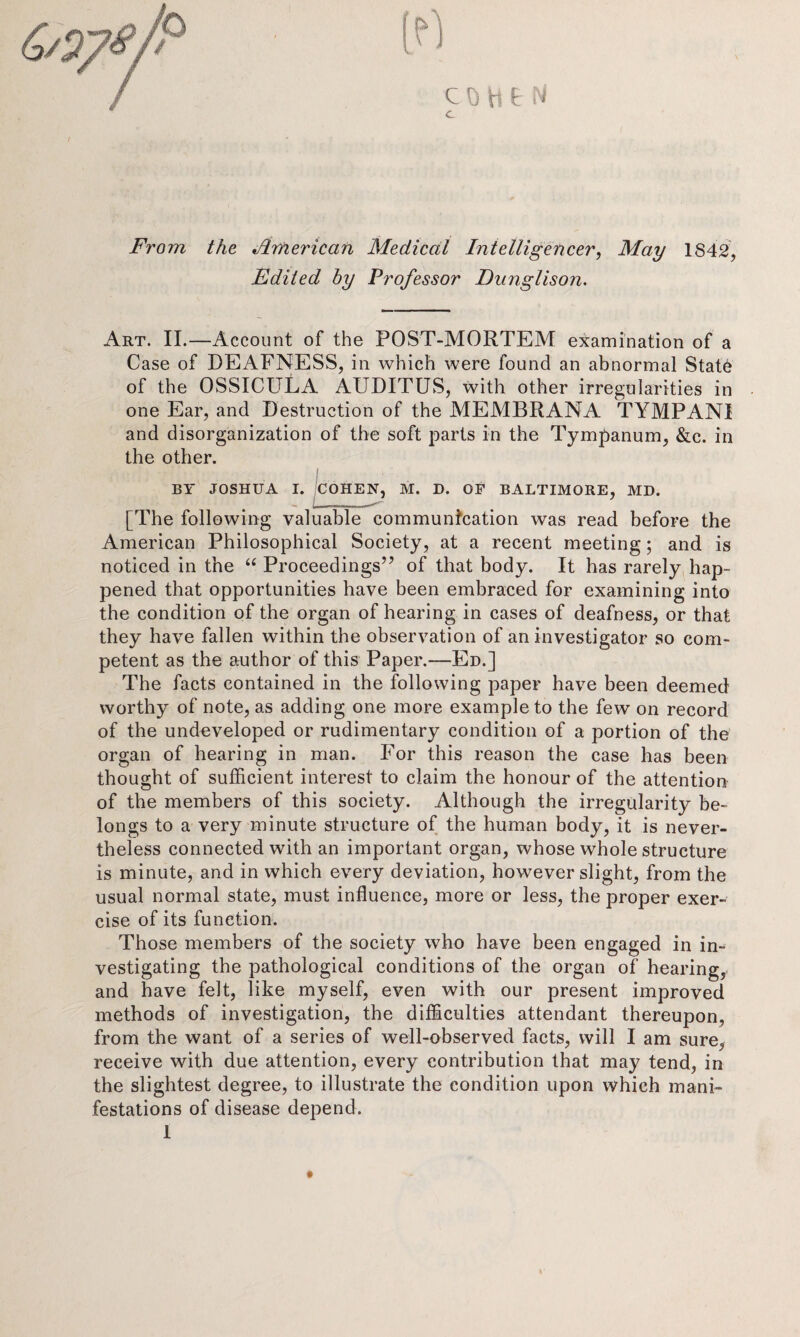 From the American Medical Intelligencer, May 1842, Edited by Professor Dunglison. Art. II.—Account of the POST-MORTEM examination of a Case of DEAFNESS, in which were found an abnormal Stat6 of the OSSICULA AUDITUS, with other irregularities in one Ear, and Destruction of the MEMBRANA TYMPANI and disorganization of the soft parts in the Tympanum, &c. in the other. BY JOSHUA I. COHEN, M. D. OF BALTIMORE, MD. [The following valuable communication was read before the American Philosophical Society, at a recent meeting; and is noticed in the “ Proceedings” of that body. It has rarely hap¬ pened that opportunities have been embraced for examining into the condition of the organ of hearing in cases of deafness, or that they have fallen within the observation of an investigator so com¬ petent as the author of this Paper.—Ed.] The facts contained in the following paper have been deemed worthy of note, as adding one more example to the few on record of the undeveloped or rudimentary condition of a portion of the organ of hearing in man. For this reason the case has been thought of sufficient interest to claim the honour of the attention of the members of this society. Although the irregularity be¬ longs to a very minute structure of the human body, it is never¬ theless connected with an important organ, whose whole structure is minute, and in which every deviation, however slight, from the usual normal state, must influence, more or less, the proper exer¬ cise of its function. Those members of the society who have been engaged in in¬ vestigating the pathological conditions of the organ of hearing, and have felt, like myself, even with our present improved methods of investigation, the difficulties attendant thereupon, from the want of a series of well-observed facts, will I am sure, receive with due attention, every contribution that may tend, in the slightest degree, to illustrate the condition upon which mani¬ festations of disease depend.