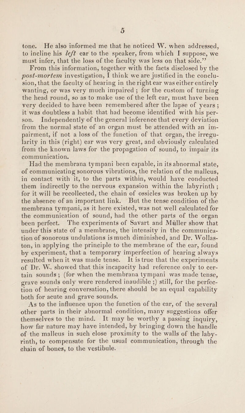 tone. He also informed me that he noticed W. when addressed, to incline his left ear to the speaker, from which I suppose, we must infer, that the loss of the faculty was less on that side.’7 From this information, together with the facts disclosed by the post-mortem investigation, I think wTe are justified in the conclu¬ sion, that the faculty of hearing in the right ear w^as either entirely wanting, or was very much impaired ; for the custom of turning the head round, so as to make use of the left ear, must have been very decided to have been remembered after the lapse of years ; it was doubtless a habit that had become identified with his per¬ son. Independently of the general inference that every deviation from the normal state of an organ must be attended with an im¬ pairment, if not a loss of the function of that organ, the irregu¬ larity in this (right) ear was very great, and obviously calculated from the known laws for the propagation of sound, to impair its communication. Had the membrana tympani been capable, in its abnormal state, of communicating sonorous vibrations, the relation of the malleus, in contact with it, to the parts within, wTould have conducted them indirectly to the nervous expansion within the labyrinth ; for it will be recollected, the chain of ossicles was broken up by the absence of an important link. But the tense condition of the membrana tympani, as it here existed, was not well calculated for the communication of sound, had the other parts of the organ been perfect. The experiments of Savart and Muller show that under this state of a membrane, the intensity in the communica¬ tion of sonorous undulations is much diminished, and Dr. Wollas¬ ton, in applying the principle to the membrane of the ear, found by experiment, that a temporary imperfection of hearing always resulted w’hen it was made tense. It is true that the experiments of Dr. W. showed that this incapacity had reference only to cer¬ tain sounds ; (for when the membrana tympani was made tense, grave sounds only wrere rendered inaudible ;) still, for the perfec¬ tion of hearing conversation, there should be an equal capability both for acute and grave sounds. As to the influence upon the function of the ear, of the several other parts in their abnormal condition, many suggestions offer themselves to the mind. It may be wmrthy a passing inquiry, how far nature may have intended, by bringing down the handle of the malleus in such close proximity to the walls of the laby¬ rinth, to compensate for the usual communication, through the chain of bones, to the vestibule.