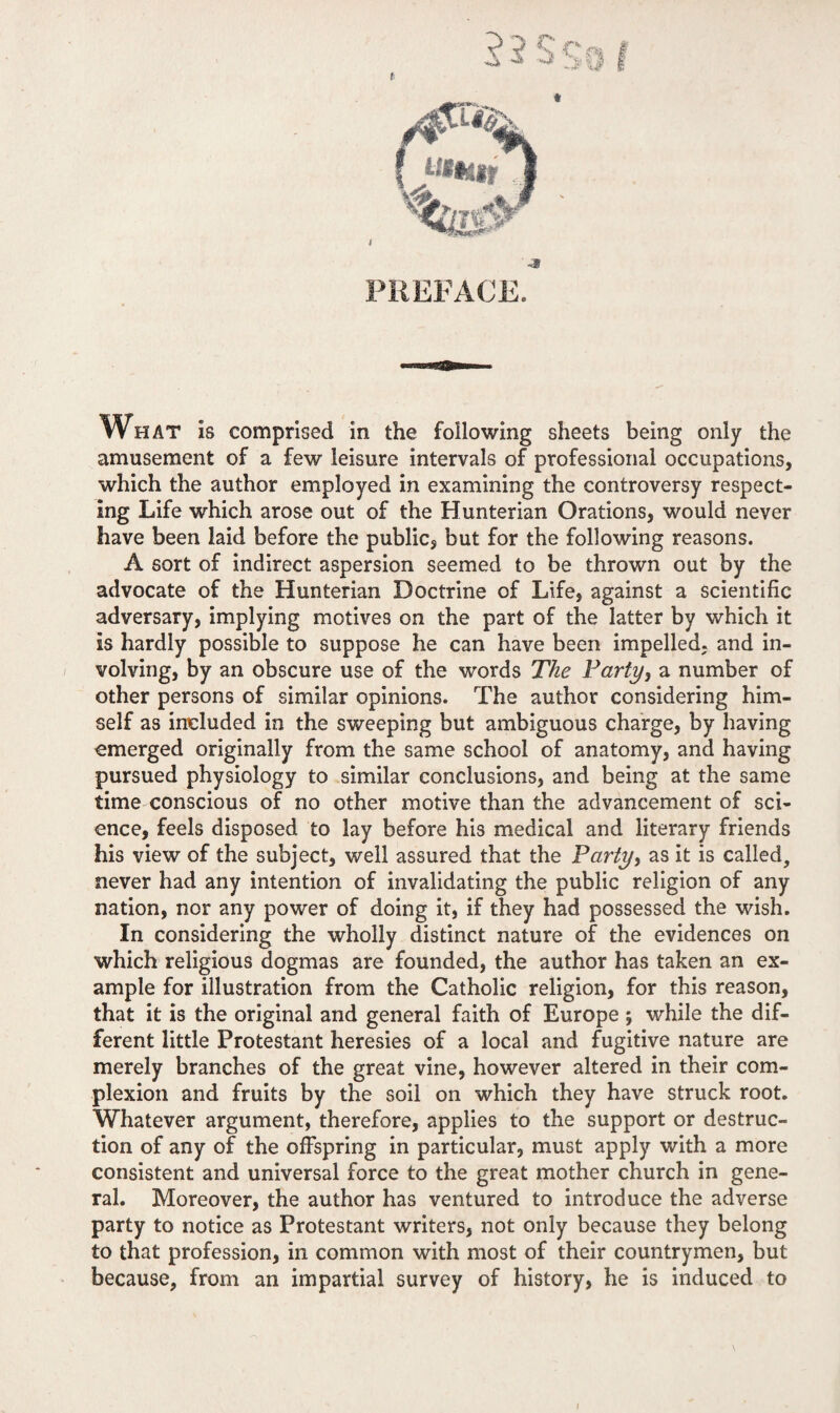 t What is comprised in the following sheets being only the amusement of a few leisure intervals of professional occupations, which the author employed in examining the controversy respect¬ ing Life which arose out of the Hunterian Orations, would never have been laid before the public, but for the following reasons. A sort of indirect aspersion seemed to be thrown out by the advocate of the Hunterian Doctrine of Life, against a scientific adversary, implying motives on the part of the latter by which it is hardly possible to suppose he can have been impelled, and in¬ volving, by an obscure use of the words The Party} a number of other persons of similar opinions. The author considering him¬ self as included in the sweeping but ambiguous charge, by having emerged originally from the same school of anatomy, and having pursued physiology to similar conclusions, and being at the same time conscious of no other motive than the advancement of sci¬ ence, feels disposed to lay before his medical and literary friends his view of the subject, well assured that the Party} as it is called, never had any intention of invalidating the public religion of any nation, nor any power of doing it, if they had possessed the wish. In considering the wholly distinct nature of the evidences on which religious dogmas are founded, the author has taken an ex¬ ample for illustration from the Catholic religion, for this reason, that it is the original and general faith of Europe ; while the dif¬ ferent little Protestant heresies of a local and fugitive nature are merely branches of the great vine, however altered in their com¬ plexion and fruits by the soil on which they have struck root. Whatever argument, therefore, applies to the support or destruc¬ tion of any of the offspring in particular, must apply with a more consistent and universal force to the great mother church in gene¬ ral. Moreover, the author has ventured to introduce the adverse party to notice as Protestant writers, not only because they belong to that profession, in common with most of their countrymen, but because, from an impartial survey of history, he is induced to