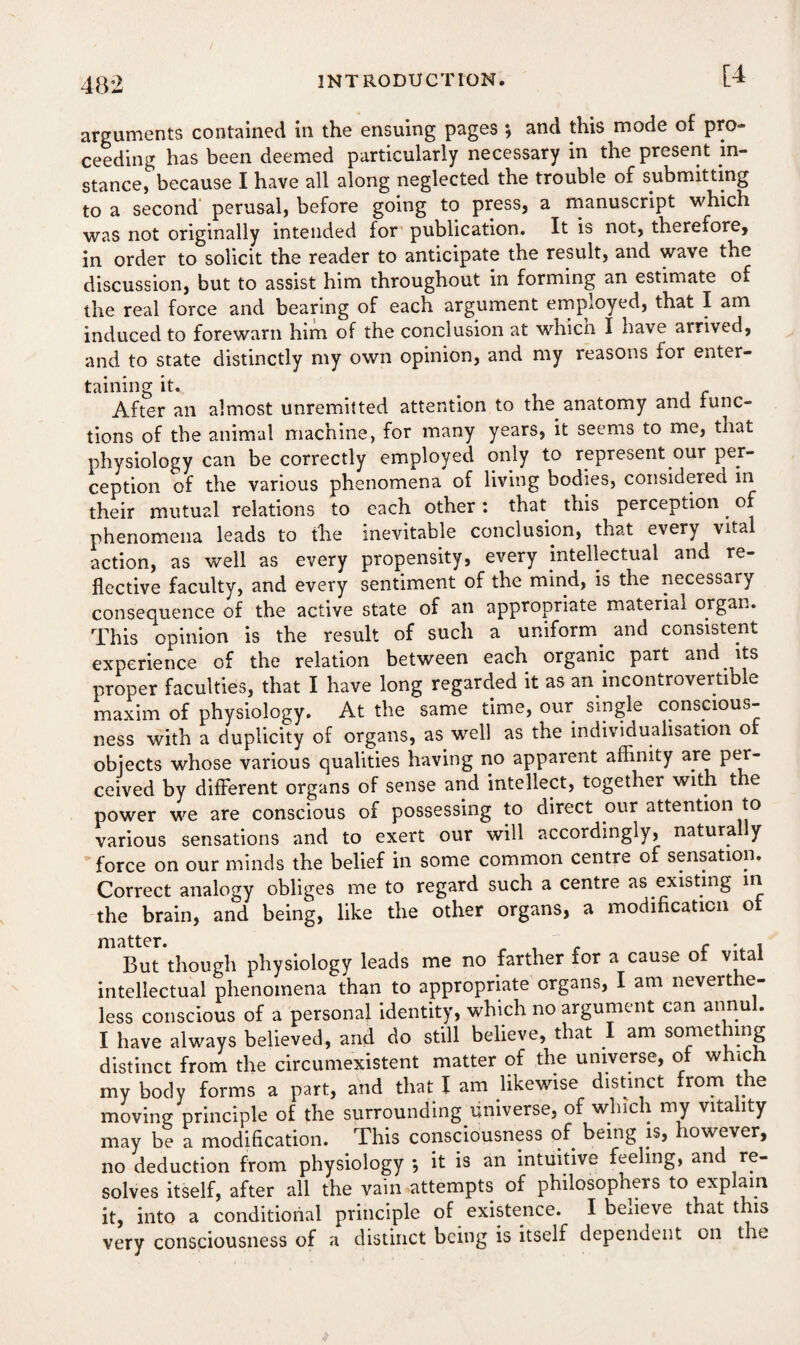 [4 arguments contained in the ensuing pages ; and this mode of pro¬ ceeding has been deemed particularly necessary in the present in¬ stance, because I have all along neglected the trouble of submitting to a second perusal, before going to press, a manuscript which was not originally intended for publication. It is not, therefore, in order to solicit the reader to anticipate the result, and wave the discussion, but to assist him throughout in forming an estimate of the real force and bearing of each argument employed, that I am induced to forewarn him of the conclusion at which I have arrived, and to state distinctly my own opinion, and my reasons for enter¬ taining it. _ After an almost unremitted attention to the anatomy and func¬ tions of the animal machine, for many years, it seems to me, tnat physiology can be correctly employed only to represent our per¬ ception of the various phenomena of living bodies, considered in their mutual relations to each other: that this perception. of phenomena leads to the inevitable conclusion, that every vital action, as well as every propensity, every intellectual and re¬ flective faculty, and every sentiment of the mind, is the necessary consequence of the active state of an appropriate material organ. This opinion is the result of such a uniform, and consistent experience of the relation between each organic part and its proper faculties, that I have long regarded it as an. incontrovertible maxim of physiology. At the same time, our single conscious¬ ness with a duplicity of organs, as well as the individualisation of objects whose various qualities having no apparent affinity are per¬ ceived by different organs of sense and intellect, together with the power we are conscious of possessing to direct our attention to various sensations and to exert our will accordingly, naturally force on our minds the belief in some common centre of sensation. Correct analogy obliges me to regard such a centre as existing in the brain, and being, like the other organs, a modification of But though physiology leads me no farther for a cause of vital intellectual phenomena than to appropriate organs, I am neverthe¬ less conscious of a personal identity, which no argument can annul. I have always believed, and do still believe, that I am something distinct from the circumexistent matter of the universe, of which my body forms a part, and that I am likewise distinct from the moving principle of the surrounding universe, of which my vitality may be a modification. This consciousness of being is, however, no deduction from physiology *, it is an intuitive feeling, and re¬ solves itself, after all the vain attempts of philosophers to explain it, into a conditional principle of existence. I beiieve that this very consciousness of a distinct being is itself dependent on the