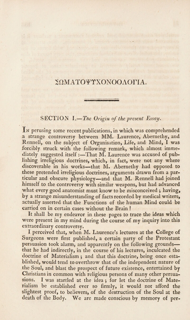 50MAT0¥TX0N00A0riA. SECTION I.—The Origin of the present Essay. In perusing some recent publications, in which was comprehended a strange controversy between MM. Laurence, Abernethy, and Rennell, on the subject of Organisation, Life, and Mind, I was forcibly struck with the following remark, which almost imme¬ diately suggested itself :—That M. Laurence was accused of pub¬ lishing irreligious doctrines, which, in fact, were not any where discoverable in his works-—that M. Abernethy had opposed to these pretended irreligious doctrines, arguments drawn from a par¬ ticular and obscure physiology—and that M. Rennell had joined himself to the controversy with similar weapons, but had advanced what every good anatomist must know to be misconceived ; having, by a strange misunderstanding of facts recorded by medical writers, actually asserted that the Functions of the human Mind could be carried on in certain cases without the Brain ! It shall be my endeavor in these pages to trace the ideas which were present in my mind during the course of my inquiry into this extraordinary controversy. I perceived that, when M. Laurence’s lectures at the College of Surgeons were first published, a certain party of the Protestant persuasion took alarm, and apparently on the following grounds— that he had indirectly, in the course of his lectures, inculcated the doctrine of Materialism ; and that this doctrine, being once esta¬ blished, would tend to overthrow that of the independent nature of the Soul, and blast the prospect of future existence, entertained by Christians in common with religious persons of many other persua¬ sions. I was startled at the idea ; for let the doctrine of Mate¬ rialism be established ever so firmly, it would not afford the slightest proof, to believers, of the destruction of the Soul at the death of the Body. We are made conscious by memory of per-