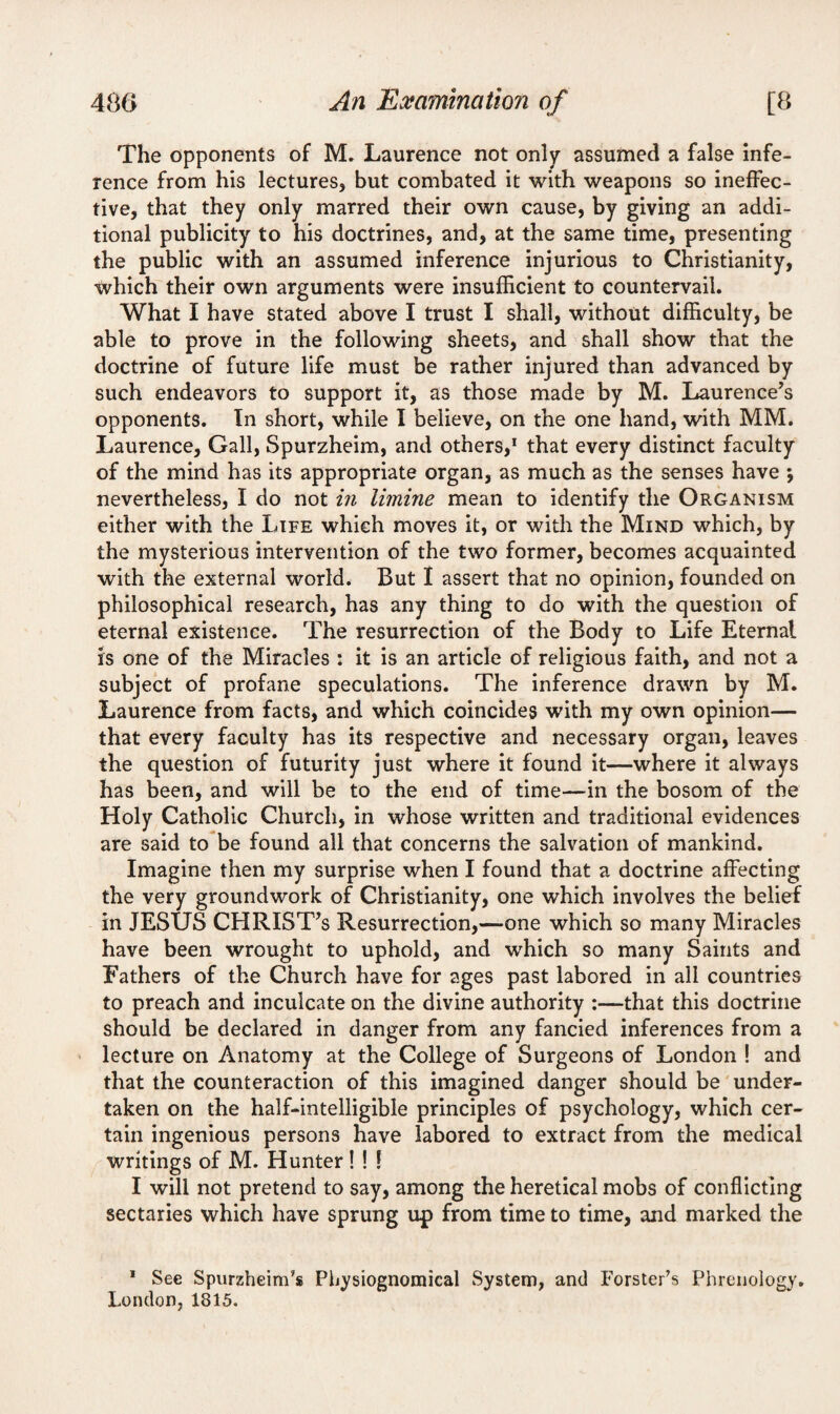 The opponents of M. Laurence not only assumed a false infe¬ rence from his lectures, but combated it with weapons so ineffec¬ tive, that they only marred their own cause, by giving an addi¬ tional publicity to his doctrines, and, at the same time, presenting the public with an assumed inference injurious to Christianity, which their own arguments were insufficient to countervail. What I have stated above I trust I shall, without difficulty, be able to prove in the following sheets, and shall show that the doctrine of future life must be rather injured than advanced by such endeavors to support it, as those made by M. Laurence’s opponents. In short, while I believe, on the one hand, with MM. Laurence, Gall, Spurzheim, and others,1 that every distinct faculty of the mind has its appropriate organ, as much as the senses have •, nevertheless, I do not in limine mean to identify the Organism either with the Life which moves it, or with the Mind which, by the mysterious intervention of the two former, becomes acquainted with the external world. But I assert that no opinion, founded on philosophical research, has any thing to do with the question of eternal existence. The resurrection of the Body to Life Eternal is one of the Miracles : it is an article of religious faith, and not a subject of profane speculations. The inference drawn by M. Laurence from facts, and which coincides with my own opinion— that every faculty has its respective and necessary organ, leaves the question of futurity just where it found it—where it always has been, and will be to the end of time—in the bosom of the Holy Catholic Church, in whose written and traditional evidences are said to be found all that concerns the salvation of mankind. Imagine then my surprise when I found that a doctrine affecting the very groundwork of Christianity, one which involves the belief in JESUS CHRIST’S Resurrection,—one which so many Miracles have been wrought to uphold, and which so many Saints and Fathers of the Church have for ages past labored in all countries to preach and inculcate on the divine authority -that this doctrine should be declared in danger from any fancied inferences from a lecture on Anatomy at the College of Surgeons of London ! and that the counteraction of this imagined danger should be under¬ taken on the half-intelligible principles of psychology, which cer¬ tain ingenious persons have labored to extract from the medical writings of M. Hunter! ! [ I will not pretend to say, among the heretical mobs of conflicting sectaries which have sprung up from time to time, and marked the 1 See Spurzheim’s Physiognomical System, and Forster’s Phrenology. London, 1815.