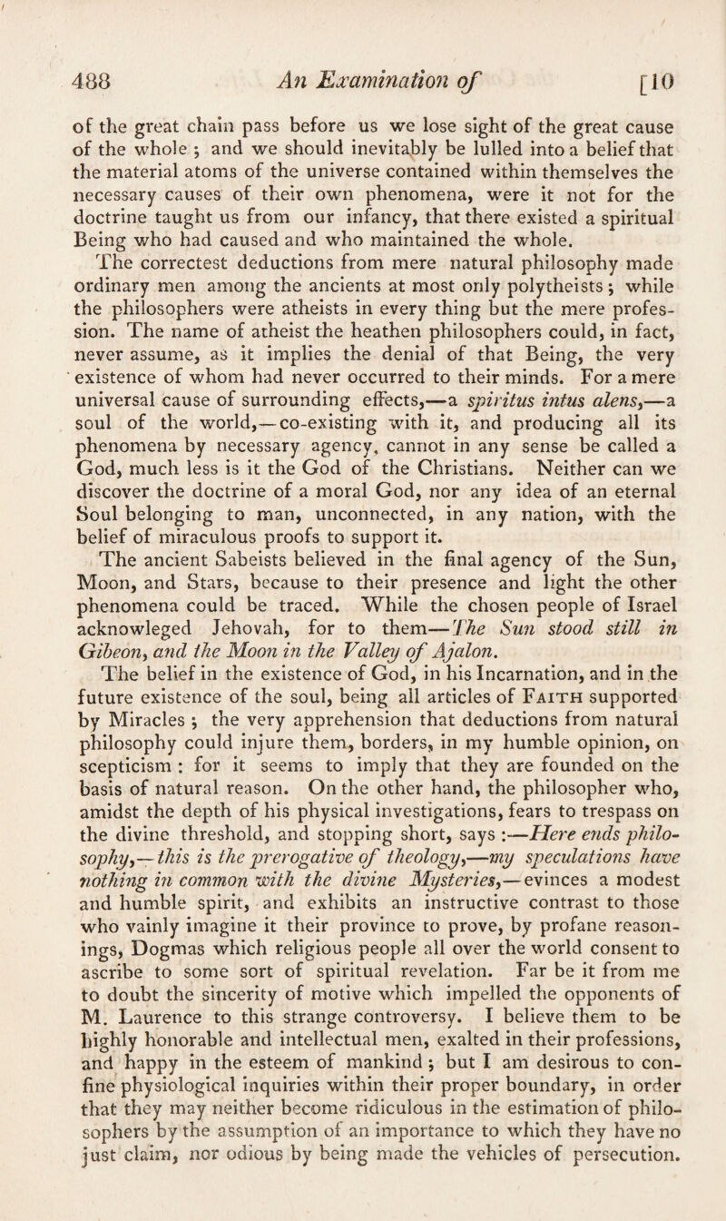 of the great chain pass before us we lose sight of the great cause of the whole ; and we should inevitably be lulled into a belief that the material atoms of the universe contained within themselves the necessary causes of their own phenomena, were it not for the doctrine taught us from our infancy, that there existed a spiritual Being who had caused and who maintained the whole. The correctest deductions from mere natural philosophy made ordinary men among the ancients at most only polytheists; while the philosophers were atheists in every thing but the mere profes¬ sion. The name of atheist the heathen philosophers could, in fact, never assume, as it implies the denial of that Being, the very existence of whom had never occurred to their minds. For a mere universal cause of surrounding effects,-—a spiritus intus alerts,—a soul of the world,— co-existing with it, and producing all its phenomena by necessary agency, cannot in any sense be called a God, much less is it the God of the Christians. Neither can we discover the doctrine of a moral God, nor any idea of an eternal Soul belonging to man, unconnected, in any nation, with the belief of miraculous proofs to support it. The ancient Sabeists believed in the final agency of the Sun, Moon, and Stars, because to their presence and light the other phenomena could be traced. While the chosen people of Israel acknowleged Jehovah, for to them— The Sun stood still in Gibeon^ and the Moon in the Valley of Ajalon. The belief in the existence of God, in his Incarnation, and in the future existence of the soul, being ail articles of Faith supported by Miracles ; the very apprehension that deductions from natural philosophy could injure them, borders, in my humble opinion, on scepticism : for it seems to imply that they are founded on the basis of natural reason. On the other hand, the philosopher who, amidst the depth of his physical investigations, fears to trespass on the divine threshold, and stopping short, says :—Here ends philo¬ sophy,—this is the prerogative of theology,—my speculations have nothing in common with the divine Mysteries,—evinces a modest and humble spirit, and exhibits an instructive contrast to those who vainly imagine it their province to prove, by profane reason¬ ings, Dogmas which religious people all over the world consent to ascribe to some sort of spiritual revelation. Far be it from me to doubt the sincerity of motive which impelled the opponents of M. Laurence to this strange controversy. I believe them to be highly honorable and intellectual men, exalted in their professions, and happy in the esteem of mankind ; but I am desirous to con¬ fine physiological inquiries within their proper boundary, in order that they may neither become ridiculous in the estimation of philo¬ sophers by the assumption of an importance to which they have no just claim, nor odious by being made the vehicles of persecution.