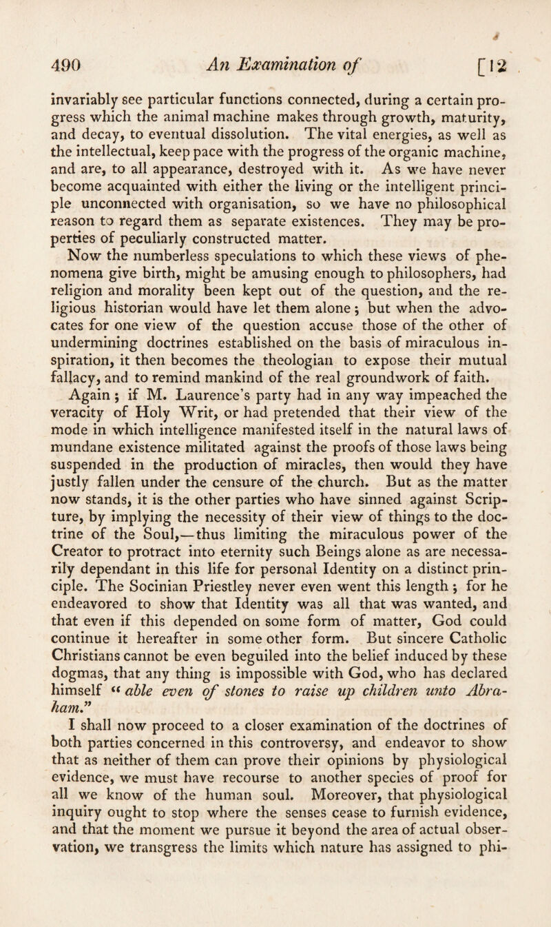 4 490 An Examination of [12 invariably see particular functions connected, during a certain pro¬ gress which the animal machine makes through growth, maturity, and decay, to eventual dissolution. The vital energies, as well as the intellectual, keep pace with the progress of the organic machine, and are, to all appearance, destroyed with it. As we have never become acquainted with either the living or the intelligent princi¬ ple unconnected with organisation, so we have no philosophical reason to regard them as separate existences. They may be pro¬ perties of peculiarly constructed matter. Now the numberless speculations to which these views of phe¬ nomena give birth, might be amusing enough to philosophers, had religion and morality been kept out of the question, and the re¬ ligious historian would have let them alone; but when the advo¬ cates for one view of the question accuse those of the other of undermining doctrines established on the basis of miraculous in¬ spiration, it then becomes the theologian to expose their mutual fallacy, and to remind mankind of the real groundwork of faith. Again ; if M. Laurence’s party had in any way impeached the veracity of Holy Writ, or had pretended that their view of the mode in which intelligence manifested itself in the natural laws of mundane existence militated against the proofs of those laws being suspended in the production of miracles, then would they have justly fallen under the censure of the church. But as the matter now stands, it is the other parties who have sinned against Scrip¬ ture, by implying the necessity of their view of things to the doc¬ trine of the Soul,—thus limiting the miraculous power of the Creator to protract into eternity such Beings alone as are necessa¬ rily dependant in this life for personal Identity on a distinct prin¬ ciple. The Socinian Priestley never even went this length; for he endeavored to show that Identity was all that was wanted, and that even if this depended on some form of matter, God could continue it hereafter in some other form. But sincere Catholic Christians cannot be even beguiled into the belief induced by these dogmas, that any thing is impossible with God, who has declared himself <( able even of stones to raise up children unto Abra- ham.” I shall now proceed to a closer examination of the doctrines of both parties concerned in this controversy, and endeavor to show that as neither of them can prove their opinions by physiological evidence, we must have recourse to another species of proof for all we know of the human soul. Moreover, that physiological inquiry ought to stop where the senses cease to furnish evidence, and that the moment we pursue it beyond the area of actual obser¬ vation, we transgress the limits which nature has assigned to phi-