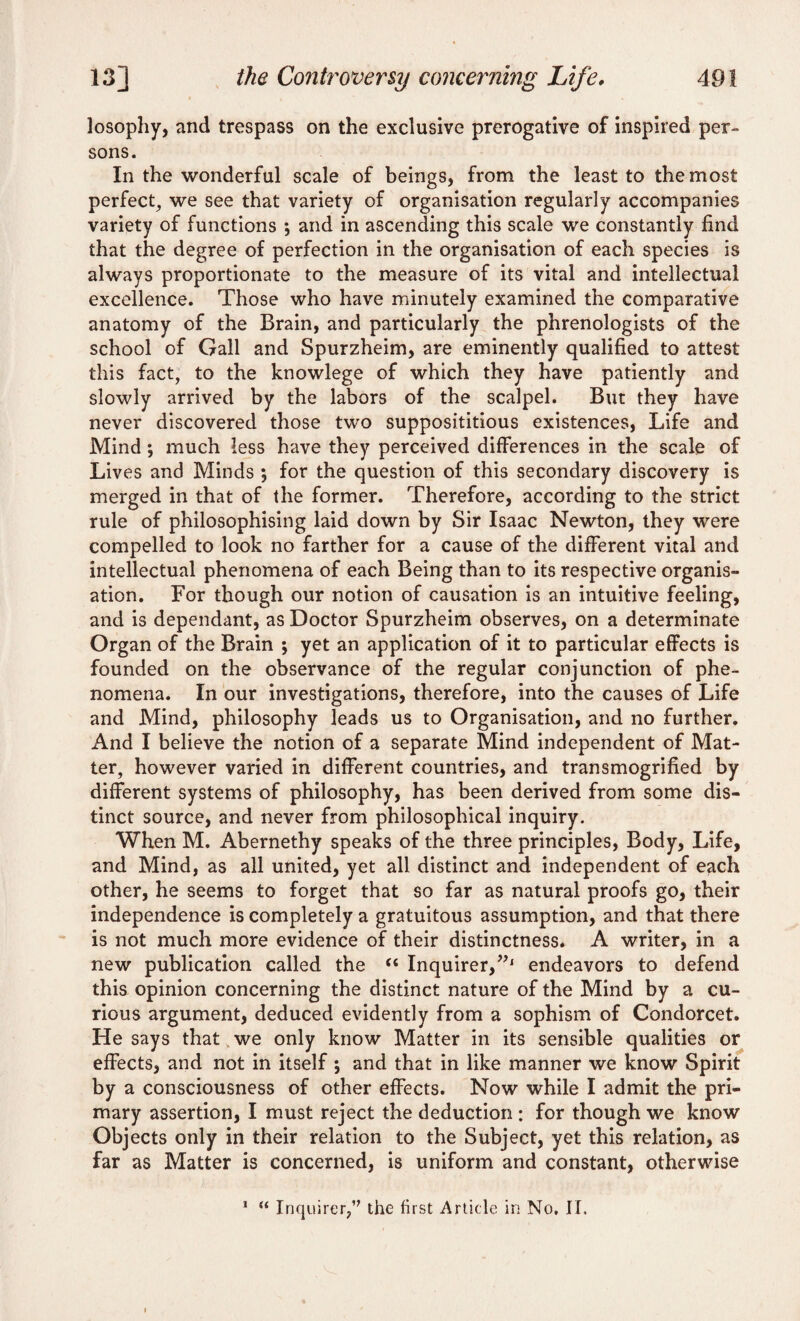 losophy, and trespass on the exclusive prerogative of inspired per- sons. In the wonderful scale of beings, from the least to the most perfect, we see that variety of organisation regularly accompanies variety of functions •, and in ascending this scale we constantly find that the degree of perfection in the organisation of each species is always proportionate to the measure of its vital and intellectual excellence. Those who have minutely examined the comparative anatomy of the Brain, and particularly the phrenologists of the school of Gall and Spurzheim, are eminently qualified to attest this fact, to the knowlege of which they have patiently and slowly arrived by the labors of the scalpel. But they have never discovered those two supposititious existences, Life and Mind *, much less have they perceived differences in the scale of Lives and Minds , for the question of this secondary discovery is merged in that of the former. Therefore, according to the strict rule of philosophising laid down by Sir Isaac Newton, they were compelled to look no farther for a cause of the different vital and intellectual phenomena of each Being than to its respective organis¬ ation. For though our notion of causation is an intuitive feeling, and is dependant, as Doctor Spurzheim observes, on a determinate Organ of the Brain ; yet an application of it to particular effects is founded on the observance of the regular conjunction of phe¬ nomena. In our investigations, therefore, into the causes of Life and Mind, philosophy leads us to Organisation, and no further. And I believe the notion of a separate Mind independent of Mat¬ ter, however varied in different countries, and transmogrified by different systems of philosophy, has been derived from some dis¬ tinct source, and never from philosophical inquiry. When M. Abernethy speaks of the three principles, Body, Life, and Mind, as all united, yet all distinct and independent of each other, he seems to forget that so far as natural proofs go, their independence is completely a gratuitous assumption, and that there is not much more evidence of their distinctness. A writer, in a new publication called the “ Inquirer,endeavors to defend this opinion concerning the distinct nature of the Mind by a cu¬ rious argument, deduced evidently from a sophism of Condorcet. He says that we only know Matter in its sensible qualities or effects, and not in itself ; and that in like manner we know Spirit by a consciousness of other effects. Now while I admit the pri¬ mary assertion, I must reject the deduction : for though we know Objects only in their relation to the Subject, yet this relation, as far as Matter is concerned, is uniform and constant, otherwise 1 “ Inquirer,” the first Article in No. II. I