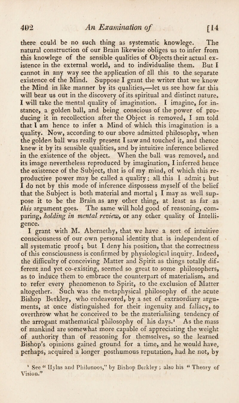 there could be no such thing as systematic knowlege. The natural construction of our Brain likewise obliges us to infer from this knowlege of the sensible qualities of Objects their actual ex¬ istence in the external world, and to individualise them. But I cannot in any way see the application of all this to the separate existence of the Mind. Suppose I grant the writer that we know the Mind in like manner by its qualities,—let us see how far this will bear us out in the discovery of its spiritual and distinct nature. I will take the mental quality of imagination. I imagine, for in¬ stance, a golden ball, and being conscious of the power of pro¬ ducing it in recollection after the Object is removed, I am told that I am hence to infer a Mind of which this imagination is a quality. Now, according to our above admitted philosophy, when the golden ball was really present I saw and touched it, and thence knew it by its sensible qualities, and by intuitive inference believed in the existence of the object. When the ball was removed, and its image nevertheless reproduced by imagination, I inferrea hence the existence of the Subject, that is of my mind, of which this re¬ productive power may be called a quality ; all this I admit; but I do not by this mode of inference dispossess myself of the belief that the Subject is both material and mortal; I may as well sup¬ pose it to be the Brain as any other thing, at least as far as this argument goes. The same will hold good of reasoning, com¬ paring, holding in mental review, or any other quality of Intelli¬ gence. I grant with M. Abernethy, that we have a sort of intuitive consciousness of our own personal identity that is independent of all systematic proof; but I deny his position, that the correctness of this consciousness is confirmed by physiological inquiry. Indeed, the difficulty of conceiving Matter and Spirit as things totally dif¬ ferent and yet co-existing, seemed so great to some philosophers, as to induce them to embrace the counterpart of materialism, and to refer every phenomenon to Spirit, to the exclusion of Matter altogether. Such was the metaphysical philosophy of the acute Bishop Berkley, who endeavored, by a set of extraordiary argu¬ ments, at once distinguished for their ingenuity and fallacy, to overthrow what he conceived to be the materialising tendency of the arrogant mathematical philosophy of his days.1 As the mass of mankind are somewhat more capable of appreciating the weight of authority than of reasoning for themselves, so the learned Bishop’s opinions gained ground for a time, and he would have, perhaps, acquired a longer posthumous reputation, had he not, by 1 See “ Hylas and Philonoos,” by Bishop Berkley ; also his “ Theory of Vision.”