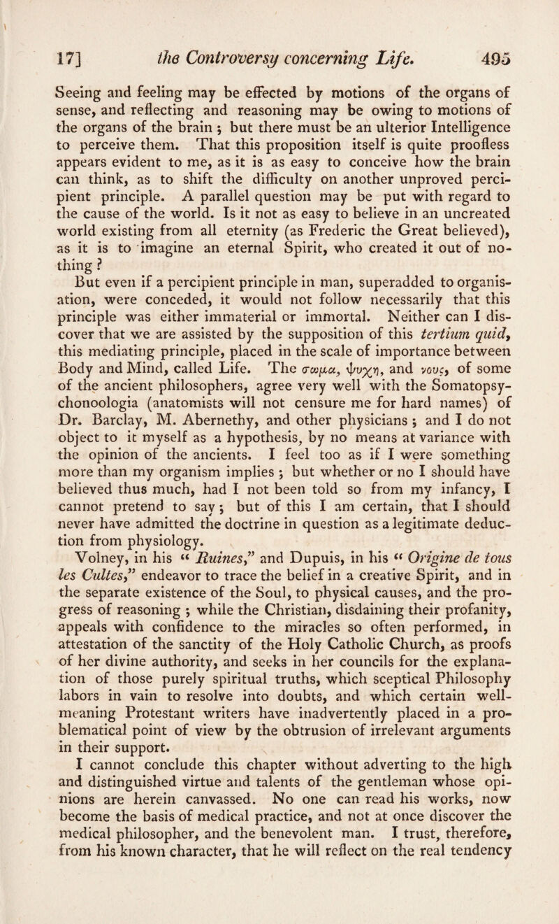 Seeing and feeling may be effected by motions of the organs of sense, and reflecting and reasoning may be owing to motions of the organs of the brain ; but there must be an ulterior Intelligence to perceive them. That this proposition itself is quite proofless appears evident to me, as it is as easy to conceive how the brain can think, as to shift the difficulty on another unproved perci¬ pient principle. A parallel question may be put with regard to the cause of the world. Is it not as easy to believe in an uncreated world existing from all eternity (as Frederic the Great believed), as it is to imagine an eternal Spirit, who created it out of no¬ thing ? But even if a percipient principle in man, superadded to organis¬ ation, were conceded, it would not follow necessarily that this principle was either immaterial or immortal. Neither can I dis¬ cover that we are assisted by the supposition of this tertium quidy this mediating principle, placed in the scale of importance between Body and Mind, called Life. The \pu%yi, and vouc, of some of the ancient philosophers, agree very well with the Somatopsy- chonoologia (anatomists will not censure me for hard names) of Dr. Barclay, M. Abernethy, and other physicians ; and I do not object to it myself as a hypothesis, by no means at variance with the opinion of the ancients. I feel too as if I were something more than my organism implies ; but whether or no I should have believed thus much, had I not been told so from my infancy, I cannot pretend to say; but of this I am certain, that I should never have admitted the doctrine in question as a legitimate deduc¬ tion from physiology. Volney, in his “ Ruines,” and Dupuis, in his “ Origine de tons les Cultes” endeavor to trace the belief in a creative Spirit, and in the separate existence of the Soul, to physical causes, and the pro¬ gress of reasoning ; while the Christian, disdaining their profanity, appeals with confidence to the miracles so often performed, in attestation of the sanctity of the Holy Catholic Church, as proofs of her divine authority, and seeks in her councils for the explana¬ tion of those purely spiritual truths, which sceptical Philosophy labors in vain to resolve into doubts, and which certain well- meaning Protestant writers have inadvertently placed in a pro¬ blematical point of view by the obtrusion of irrelevant arguments in their support. I cannot conclude this chapter without adverting to the high and distinguished virtue and talents of the gentleman whose opi¬ nions are herein canvassed. No one can read his works, now become the basis of medical practice, and not at once discover the medical philosopher, and the benevolent man. I trust, therefore, from his known character, that he will reflect on the real tendency