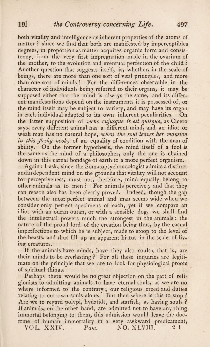 both vitality and intelligence as inherent properties of the atoms of matter ? since we find that both are manifested by imperceptibles degrees, in proportion as matter acquires organic form and consis¬ tency, from the very first impregnation made in the ovarium of the mother, to the evolution and eventual perfection of the child ? Another question that suggests itself, is, whether, in the scale of beings, there are more than one sort of vital principles, and more than one sort of minds ? For the differences observable in the character of individuals being referred to their organs, it may be supposed either that the mind is always the same, and its differ¬ ent manifestations depend on the instruments it is possessed of? or the mind itself may be subject to variety, and may have its organ in each individual adapted to its own inherent peculiarities. On the latter supposition of mens cujusque is est quisquey as Cicero says, every different animal has a different mind, and an idiot or weak man has no natural hope, woken the soul leaves her mansion in this fleshy nook, of an equality of condition with the man of ability. On the former hypothesis, the mind itself of a fool is the same as the mind of a philosopher, only the one is chained down in this carnal bondage of earth to a more perfect organism. Again: I ask, since the Somatopsychonoologist admits a distinct andin dependent mind on the grounds that vitality will not account for perceptiveness, must not, therefore, mind equally belong to other animals as to men ? For animals perceive ; and that they can reason also has been clearly proved. Indeed, though the gap between the most perfect animal and man seems wide when we consider only perfect specimens of each, yet if we compare an idiot with an ouran outan, or with a sensible dog, we shall find the intellectual powers much the strongest in the animals: the nature of the proud lord of the creation being thus, by the casual imperfections to which he is subject, made to stoop to the level of the beasts, and thus fill up an apparent hiatus in the scale of liv¬ ing creatures. If the animals have minds, have they also souls *, that is, are their minds to be everlasting ? For all these inquiries are legiti¬ mate on the principle that we are to look for physiological proofs of spiritual things. Perhaps there would be no great objection on the part of reli¬ gionists to admitting animals to have eternal souls, as we are no where informed to the contrary ; our religious creed and duties relating to our own souls alone. But then where is this to stop ? Are we to regard polypi, hydatids, and starfish, as having souls ? If animals, on the other hand, are admitted not to have any thing immortal belonging to them, this admission would leave the doc¬ trine of human immortality in a very awkward predicament, VOL. XXIV. Pam. J\Q. XLVIII. 2 I