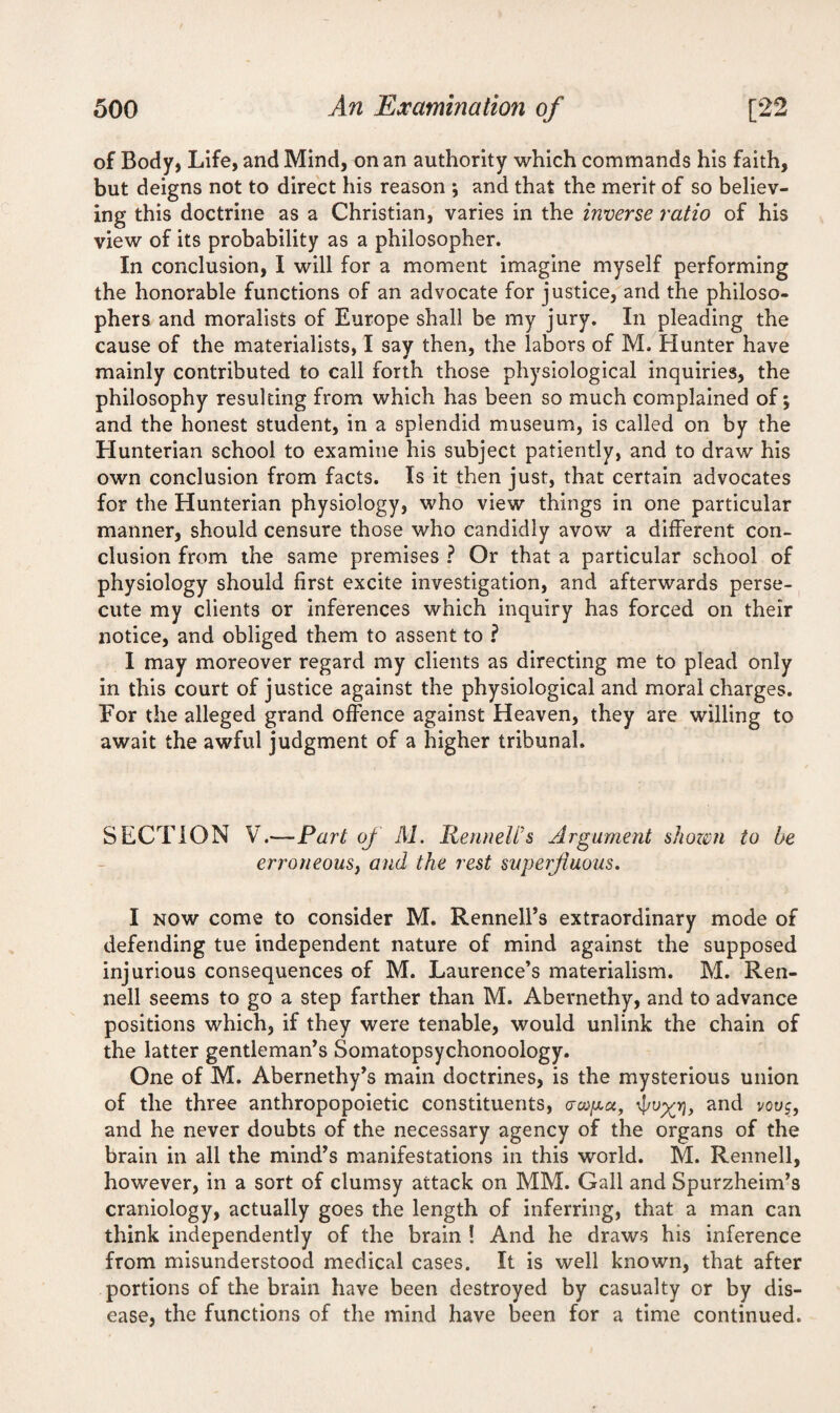 of Body, Life, and Mind, on an authority which commands his faith, but deigns not to direct his reason j and that the merit of so believ¬ ing this doctrine as a Christian, varies in the inverse ratio of his view of its probability as a philosopher. In conclusion, I will for a moment imagine myself performing the honorable functions of an advocate for justice, and the philoso¬ phers and moralists of Europe shall be my jury. In pleading the cause of the materialists, I say then, the labors of M. Hunter have mainly contributed to call forth those physiological inquiries, the philosophy resulting from which has been so much complained of; and the honest student, in a splendid museum, is called on by the Hunterian school to examine his subject patiently, and to draw his own conclusion from facts. Is it then just, that certain advocates for the Hunterian physiology, who view things in one particular manner, should censure those who candidly avow a different con¬ clusion from the same premises ? Or that a particular school of physiology should first excite investigation, and afterwards perse¬ cute my clients or inferences which inquiry has forced on their notice, and obliged them to assent to ? I may moreover regard my clients as directing me to plead only in this court of justice against the physiological and moral charges. For the alleged grand offence against Heaven, they are willing to await the awful judgment of a higher tribunal. SECTION V.—Part of M. Pennell's Argument shown to be erroneouSy and the rest superfluous. I now come to consider M. Rennell’s extraordinary mode of defending tue independent nature of mind against the supposed injurious consequences of M. Laurence’s materialism. M. Ren- nell seems to go a step farther than M. Abernethy, and to advance positions which, if they were tenable, would unlink the chain of the latter gentleman’s Somatopsychonoology. One of M. Abernethy’s main doctrines, is the mysterious union of the three anthropopoietic constituents, <rwpu, 4/v%r}, and vouc, and he never doubts of the necessary agency of the organs of the brain in all the mind’s manifestations in this world. M. Rennell, however, in a sort of clumsy attack on MM. Gall and Spurzheim’s craniology, actually goes the length of inferring, that a man can think independently of the brain ! And he draws his inference from misunderstood medical cases. It is well known, that after portions of the brain have been destroyed by casualty or by dis¬ ease, the functions of the mind have been for a time continued.