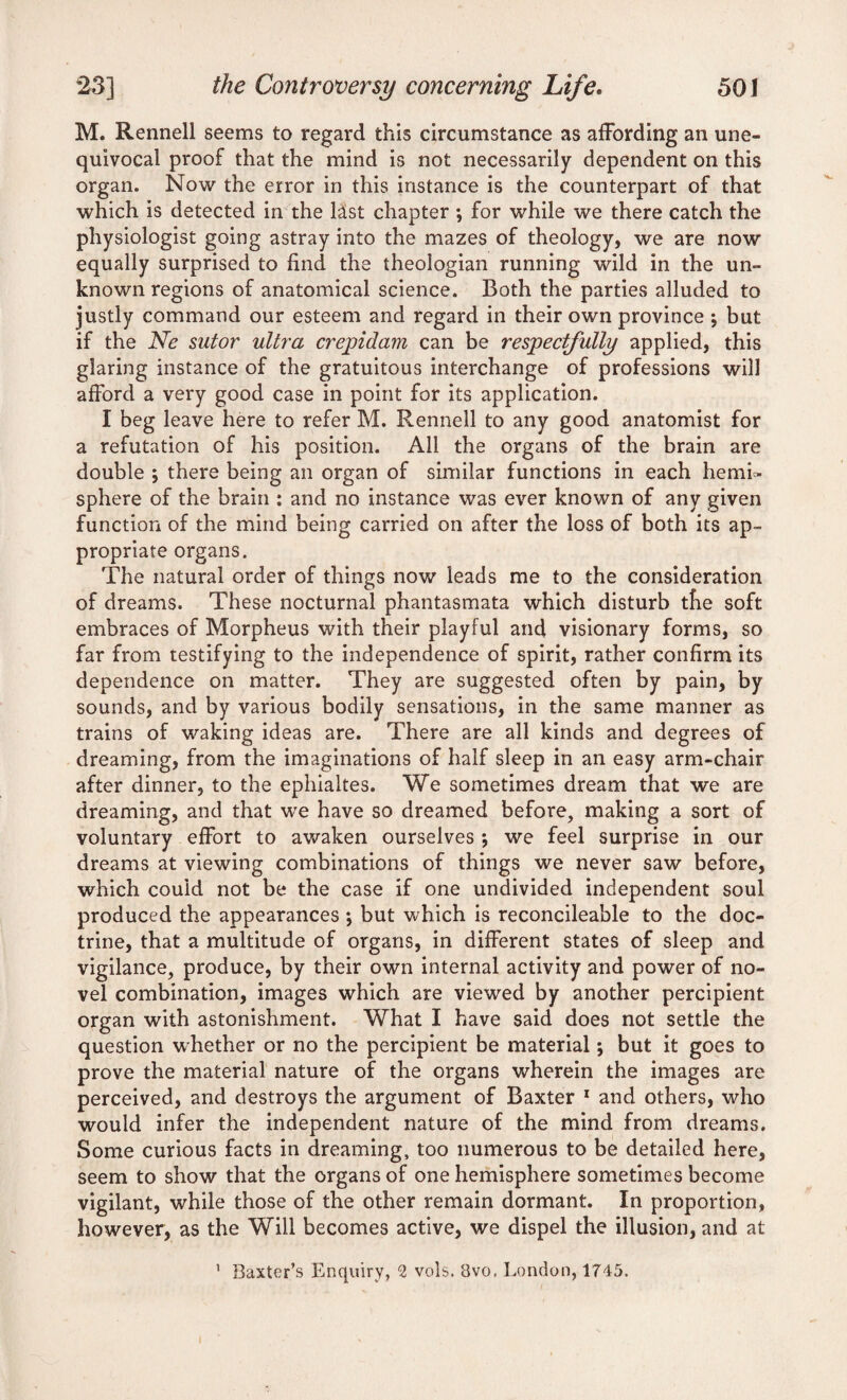 M. Rennell seems to regard this circumstance as affording an une¬ quivocal proof that the mind is not necessarily dependent on this organ. Now the error in this instance is the counterpart of that which is detected in the last chapter *, for while we there catch the physiologist going astray into the mazes of theology, we are now equally surprised to find the theologian running wild in the un¬ known regions of anatomical science. Both the parties alluded to justly command our esteem and regard in their own province \ but if the Ne sutor ultra crepidam can be respectfully applied, this glaring instance of the gratuitous interchange of professions will afford a very good case in point for its application. I beg leave here to refer M. Rennell to any good anatomist for a refutation of his position. All the organs of the brain are double ; there being an organ of similar functions in each hemi¬ sphere of the brain : and no instance was ever known of any given function of the mind being carried on after the loss of both its ap¬ propriate organs. The natural order of things now leads me to the consideration of dreams. These nocturnal phantasmata which disturb the soft embraces of Morpheus with their playful and visionary forms, so far from testifying to the independence of spirit, rather confirm its dependence on matter. They are suggested often by pain, by sounds, and by various bodily sensations, in the same manner as trains of waking ideas are. There are all kinds and degrees of dreaming, from the imaginations of half sleep in an easy arm-chair after dinner, to the ephialtes. We sometimes dream that we are dreaming, and that we have so dreamed before, making a sort of voluntary effort to awaken ourselves ; we feel surprise in our dreams at viewing combinations of things we never saw before, which could not be the case if one undivided independent soul produced the appearances *, but which is reconcileable to the doc¬ trine, that a multitude of organs, in different states of sleep and vigilance, produce, by their own internal activity and power of no¬ vel combination, images which are viewed by another percipient organ with astonishment. What I have said does not settle the question whether or no the percipient be material; but it goes to prove the material nature of the organs wherein the images are perceived, and destroys the argument of Baxter 1 and others, who would infer the independent nature of the mind from dreams. Some curious facts in dreaming, too numerous to be detailed here, seem to show that the organs of one hemisphere sometimes become vigilant, while those of the other remain dormant. In proportion, however, as the Will becomes active, we dispel the illusion, and at 1 Baxter’s Enquiry, 2 vols. 8vo. London, 1745.