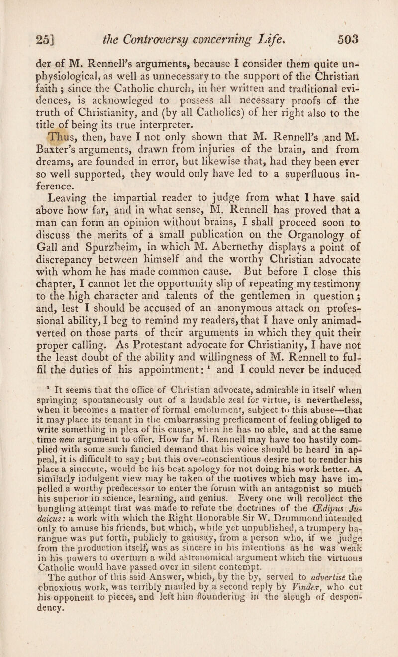 der of M. Rennell’s arguments, because I consider them quite un- physiological, as well as unnecessary to the support of the Christian faith ; since the Catholic church, in her written and traditional evi¬ dences, is acknowleged to possess all necessary proofs of the truth of Christianity, and (by all Catholics) of her right also to the title of being its true interpreter. Thus, then, have I not only shown that M. RennelTs and M. Baxter’s arguments, drawn from injuries of the brain, and from dreams, are founded in error, but likewise that, had they been ever so well supported, they would only have led to a superfluous in¬ ference. Leaving the impartial reader to judge from what 1 have said above how far, and in what sense, M. Rennell has proved that a man can form an opinion without brains, I shall proceed soon to discuss the merits of a small publication on the Organology of Gall and Spurzheim, in which M. Abernethy displays a point of discrepancy between himself and the worthy Christian advocate with whom he has made common cause. But before I close this chapter, I cannot let the opportunity slip of repeating my testimony to the high character and talents of the gentlemen in question; and, lest I should be accused of an anonymous attack on profes¬ sional ability, I beg to remind my readers, that I have only animad¬ verted on those parts of their arguments in which they quit their proper calling. As Protestant advocate for Christianity, I have not the least doubt of the ability and willingness of M. Rennell to ful¬ fil the duties of his appointment: 1 and I could never be induced 1 It seems that the office of Christian advocate, admirable in itself when springing spontaneously out of a laudable zeal for virtue, is nevertheless, when it becomes a matter of formal emolument, subject to this abuse—that it may place its tenant in the embarrassing predicament of feeling obliged to write something in plea of his cause, when lie has no able, and at the same time new argument to offer. How far M. Rennell may have too hastily com¬ plied with some such fancied demand that his voice should be heard in ap¬ peal, it is difficult to say; but this over-conscientious desire not to render his place a sinecure, would be his best apology for not doing his work better. A similarly indulgent view may be taken oT the motives which may have im¬ pelled a worthy predecessor to enter the forum with an antagonist so much his superior in science, learning, and genius. Every one will recollect the bungling attempt that was made to refute the doctrines of the CEdipus Ju- daicus: a work with which the Right Honorable Sir W. Drummond intended only to amuse his friends, but which, while yet unpublished, a trumpery ha¬ rangue was put forth, publicly to gainsay, from a person who, if we judge from the production itself, was as sincere in his intentions as he was weak in his powers to overturn a wild astronomical argument which the virtuous Catholic would have passed over in silent contempt. The author of this said Answer, which, by the by, served to advertise the obnoxious work, was terribly mauled by a second reply by Vindex, who cut his opponent to pieces, and left him floundering in the slough of despon¬ dency.