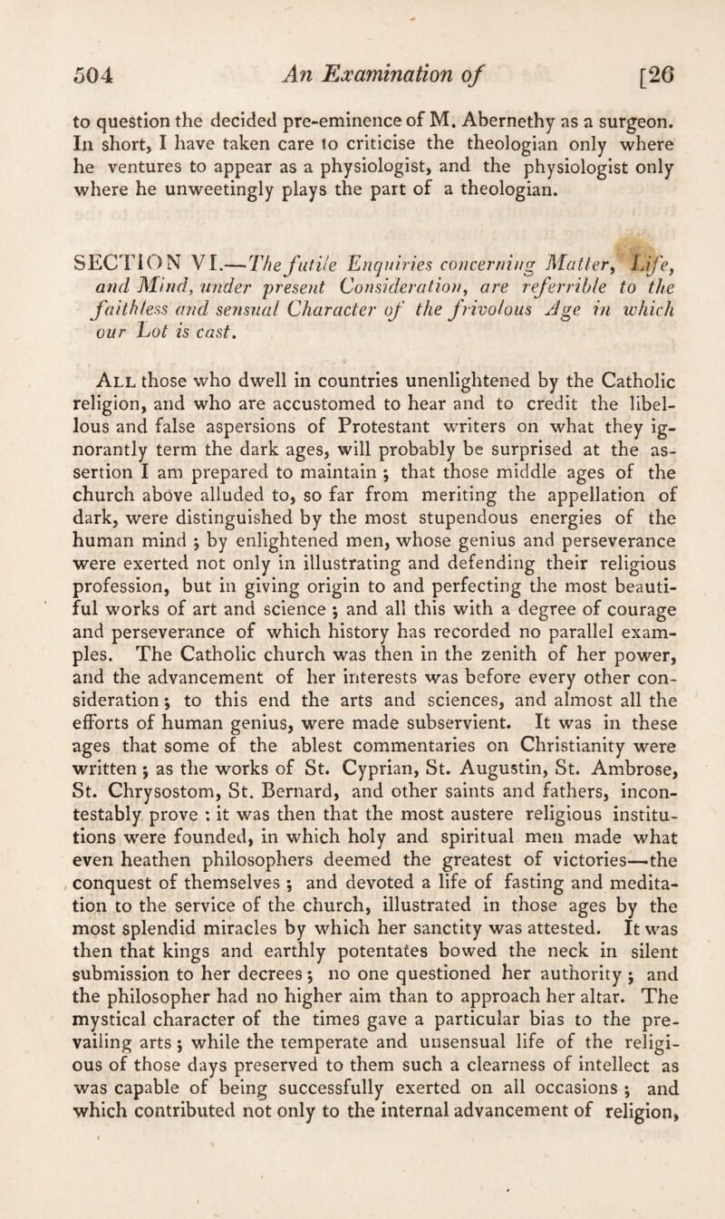 to question the decided pre-eminence of M. Abernethy as a surgeon. In short, I have taken care to criticise the theologian only where he ventures to appear as a physiologist, and the physiologist only where he unweetingly plays the part of a theologian. SECTION VI.—-Thefutile Enquiries concerning Matter, Life, and Mind, under present Consideration, are referrible to the faithless and sensual Character of the frivolous Age in which our Lot is cast. . i All those who dwell in countries unenlightened by the Catholic religion, and who are accustomed to hear and to credit the libel¬ lous and false aspersions of Protestant writers on what they ig¬ norantly term the dark ages, will probably be surprised at the as¬ sertion I am prepared to maintain ; that those middle ages of the church above alluded to, so far from meriting the appellation of dark, were distinguished by the most stupendous energies of the human mind \ by enlightened men, whose genius and perseverance were exerted not only in illustrating and defending their religious profession, but in giving origin to and perfecting the most beauti¬ ful works of art and science ; and all this with a degree of courage and perseverance of which history has recorded no parallel exam¬ ples. The Catholic church was then in the zenith of her power, and the advancement of her interests was before every other con¬ sideration *, to this end the arts and sciences, and almost all the efforts of human genius, were made subservient. It was in these ages that some of the ablest commentaries on Christianity were written ; as the works of St. Cyprian, St. Augustin, St. Ambrose, St. Chrysostom, St. Bernard, and other saints and fathers, incon¬ testably prove : it was then that the most austere religious institu¬ tions were founded, in which holy and spiritual men made what even heathen philosophers deemed the greatest of victories—the conquest of themselves *, and devoted a life of fasting and medita¬ tion to the service of the church, illustrated in those ages by the most splendid miracles by which her sanctity was attested. It was then that kings and earthly potentates bowed the neck in silent submission to her decrees *, no one questioned her authority ; and the philosopher had no higher aim than to approach her altar. The mystical character of the time3 gave a particular bias to the pre¬ vailing arts ; while the temperate and unsensual life of the religi¬ ous of those days preserved to them such a clearness of intellect as was capable of being successfully exerted on all occasions ; and which contributed not only to the internal advancement of religion,