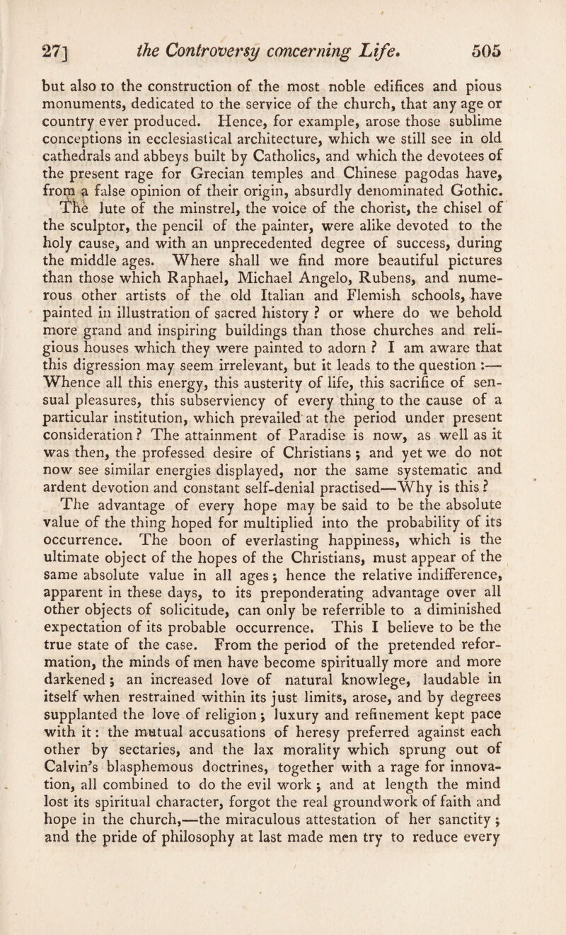 but also to the construction of the most noble edifices and pious monuments, dedicated to the service of the church, that any age or country ever produced. Hence, for example, arose those sublime conceptions in ecclesiastical architecture, which we still see in old cathedrals and abbeys built by Catholics, and which the devotees of the present rage for Grecian temples and Chinese pagodas have, frorn a false opinion of their origin, absurdly denominated Gothic. The lute of the minstrel, the voice of the chorist, the chisel of the sculptor, the pencil of the painter, were alike devoted to the holy cause, and with an unprecedented degree of success, during the middle ages. Where shall we find more beautiful pictures than those which Raphael, Michael Angelo, Rubens, and nume¬ rous other artists of the old Italian and Flemish schools, have painted in illustration of sacred history ? or where do we behold more grand and inspiring buildings than those churches and reli¬ gious houses which they were painted to adorn ? I am aware that this digression may seem irrelevant, but it leads to the question :—- Whence all this energy, this austerity of life, this sacrifice of sen¬ sual pleasures, this subserviency of every thing to the cause of a particular institution, which prevailed at the period under present consideration ? The attainment of Paradise is now, as well as it was then, the professed desire of Christians ; and yet we do not now see similar energies displayed, nor the same systematic and ardent devotion and constant self-denial practised—Why is this ? The advantage of every hope may be said to be the absolute value of the thing hoped for multiplied into the probability of its occurrence. The boon of everlasting happiness, which is the ultimate object of the hopes of the Christians, must appear of the same absolute value in all ages; hence the relative indifference, apparent in these days, to its preponderating advantage over all other objects of solicitude, can only be referrible to a diminished expectation of its probable occurrence. This I believe to be the true state of the case. From the period of the pretended refor¬ mation, the minds of men have become spiritually more and more darkened; an increased love of natural knowlege, laudable in itself when restrained within its just limits, arose, and by degrees supplanted the love of religion •, luxury and refinement kept pace with it: the mutual accusations of heresy preferred against each other by sectaries, and the lax morality which sprung out of Calvin’s blasphemous doctrines, together with a rage for innova¬ tion, all combined to do the evil work ; and at length the mind lost its spiritual character, forgot the real groundwork of faith and hope in the church,—the miraculous attestation of her sanctity; and the pride of philosophy at last made men try to reduce every