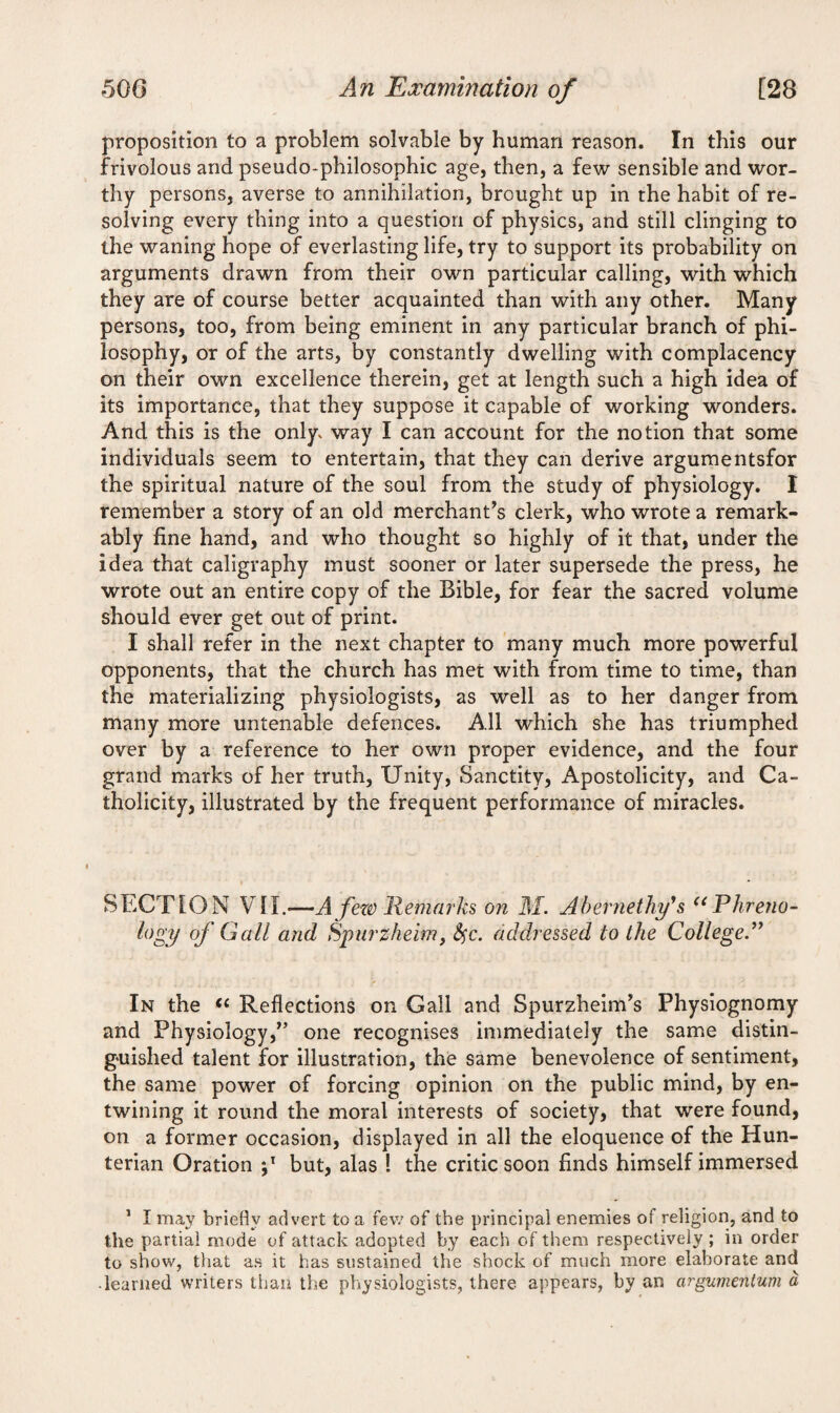 proposition to a problem solvable by human reason. In this our frivolous and pseudo-philosophic age, then, a few sensible and wor¬ thy persons, averse to annihilation, brought up in the habit of re¬ solving every thing into a question of physics, and still clinging to the waning hope of everlasting life, try to support its probability on arguments drawn from their own particular calling, with which they are of course better acquainted than with any other. Many persons, too, from being eminent in any particular branch of phi¬ losophy, or of the arts, by constantly dwelling with complacency on their own excellence therein, get at length such a high idea of its importance, that they suppose it capable of working wonders. And this is the only^ way I can account for the notion that some individuals seem to entertain, that they can derive argumentsfor the spiritual nature of the soul from the study of physiology. I remember a story of an old merchant’s clerk, who wrote a remark¬ ably fine hand, and who thought so highly of it that, under the idea that caligraphy must sooner or later supersede the press, he wrote out an entire copy of the Bible, for fear the sacred volume should ever get out of print. I shall refer in the next chapter to many much more powerful opponents, that the church has met with from time to time, than the materializing physiologists, as well as to her danger from many more untenable defences. All which she has triumphed over by a reference to her own proper evidence, and the four grand marks of her truth. Unity, Sanctity, Apostolicity, and Ca¬ tholicity, illustrated by the frequent performance of miracles. SECTION VII.-—A fere) Remarks on M. Abernethy's u Phreno¬ logy of Gall and Spurz-heim, fyc. addressed to the College.” In the “ Reflections on Gall and Spurzheim’s Physiognomy and Physiology,” one recognises immediately the same distin¬ guished talent for illustration, the same benevolence of sentiment, the same power of forcing opinion on the public mind, by en¬ twining it round the moral interests of society, that were found, on a former occasion, displayed in all the eloquence of the Hun¬ terian Oration p but, alas ! the critic soon finds himself immersed 1 I may briefly advert to a few of the principal enemies of religion, and to the partial mode of attack adopted by each of them respectively ; in order to show, that as it has sustained the shock of much more elaborate and ■ learned writers than the physiologists, there appears, by an argumentum a