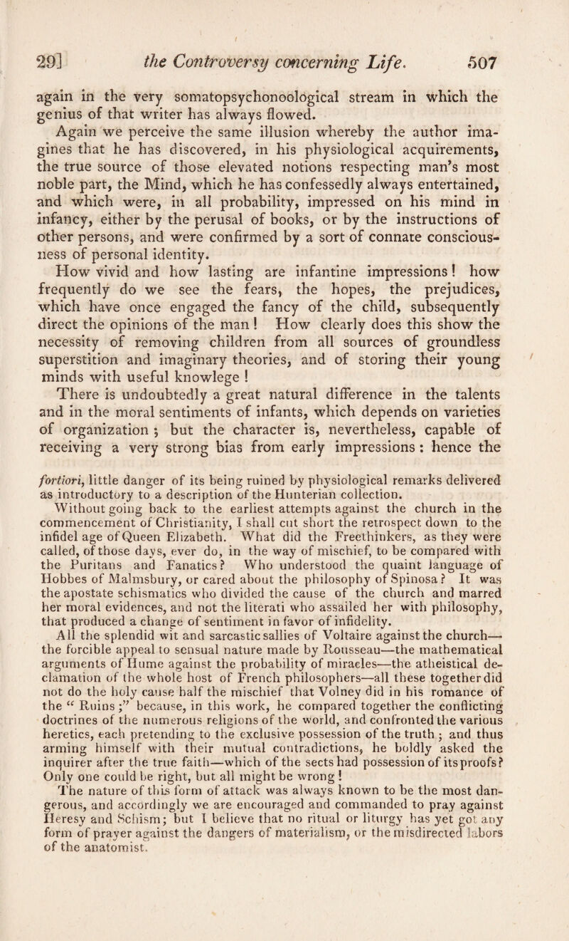 I 29] the Controversy concerning Life. 507 again in the very somatopsychonoological stream in which the genius of that writer has always flowed. Again we perceive the same illusion whereby the author ima¬ gines that he has discovered, in his physiological acquirements, the true source of those elevated notions respecting man’s most noble part, the Mind, which he has confessedly always entertained, and which were, in all probability, impressed on his mind in infancy, either by the perusal of books, or by the instructions of other persons, and were confirmed by a sort of connate conscious¬ ness of personal identity. How vivid and how lasting are infantine impressions! how frequently do we see the fears, the hopes, the prejudices, which have once engaged the fancy of the child, subsequently direct the opinions of the man ! How clearly does this show the necessity of removing children from all sources of groundless superstition and imaginary theories, and of storing their young minds with useful knowlege ! There is undoubtedly a great natural difference in the talents and in the moral sentiments of infants, which depends on varieties of organization , but the character is, nevertheless, capable of receiving a very strong bias from early impressions : hence the fortiori, little danger of its being ruined by physiological remarks delivered as introductory to a description of the Hunterian collection. Without going back to the earliest attempts against the church in the commencement of Christianity, I shall cut short the retrospect down to the infidel age of Queen Elizabeth. What did the Freethinkers, as they were called, of those days, ever do, in the way of mischief, to be compared with the Puritans and Fanatics? Who understood the quaint language of Hobbes of Malmsbury, or cared about the philosophy ofSpinosa? It was the apostate schismatics who divided the cause of the church and marred her moral evidences, and not the literati who assailed her with philosophy, that produced a change of sentiment in favor of infidelity. All the splendid wit and sarcastic sallies of Voltaire against the church— the forcible appeal to sensual nature made by Rousseau—the mathematical arguments of Hume against the probability of miracles—the atheistical de¬ clamation of the whole host of French philosophers—all these together did not do the holy cause half the mischief that Volney did in his romance of the u Ruins because, in this work, he compared together the conflicting doctrines of the numerous religions of the world, and confronted the various heretics, each pretending to the exclusive possession of the truth ; and thus arming himself with their mutual contradictions, he boldly asked the inquirer after the true faith—which of the sects had possession of its proofs? Only one could be right, but all might be wrong ! The nature of this form of attack was always known to be the most dan¬ gerous, and accordingly we are encouraged and commanded to pray against Heresy and Schism; but 1 believe that no ritual or liturgy has yet got any form of prayer against the dangers of materialism, or the misdirected labors of the anatomist.