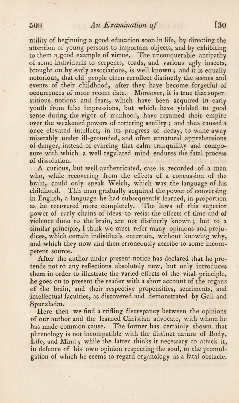 utility of beginning a good education soon in life, by directing the attention of young persons to important objects, and by exhibiting to them a good example of virtue. The unconquerable antipathy of some individuals to serpents, toads, and various ugly insects, brought on by early associations, is well known \ and it is equally notorious, that old people often recollect distinctly the scenes and events of their childhood, after they have become forgetful of occurrences of more recent date. Moreover, it is true that super¬ stitious notions and fears, which have been acquired in early youth from false impressions, but which have yielded to good sense during the vigor of manhood, have resumed their empire over the weakened powers of tottering senility *, and thus caused a once elevated intellect, in its progress of decay, to wane away miserably under ill-grounded, and often unnatural apprehensions of danger, instead of evincing that calm tranquillity and compo¬ sure with which a well regulated mind endures the fatal process of dissolution. A curious, but well-authenticated, case is recorded of a man who, while recovering from the effects of a concussion of the brain, could only speak Welch, which was the language of his childhood. This man gradually acquired the power of conversing in English, a language he had subsequently learned, in proportion as he recovered more completely. The laws of this superior power of early chains of ideas to resist the effects of time and of violence done to the brain, are not distinctly known ; but to a similar principle, I think we must refer many opinions anti preju¬ dices, which certain individuals entertain, without knowing why, and which they now and then erroneously ascribe to some incom¬ petent source. After the author under present notice has declared that he pre¬ tends not to any reflections absolutely new, but only introduces them in order to illustrate the varied effects of the vital principle, he goes on to present the reader with a short account of the organs of the brain, and their respective propensities, sentiments, and intellectual faculties, as discovered and demonstrated by Gall and Spurzheim. Here then we find a trifling discrepancy between the opinions of our author and the learned Christian advocate, with whom he has made common cause. The former has certainly shown that phrenology is not incompatible with the distinct nature of Body, Life, and Mind ; while the latter thinks it necessary to attack it, in defence of his own opinion respecting the soul, to the promul¬ gation of which he seems to regard organology as a fatal obstacle.