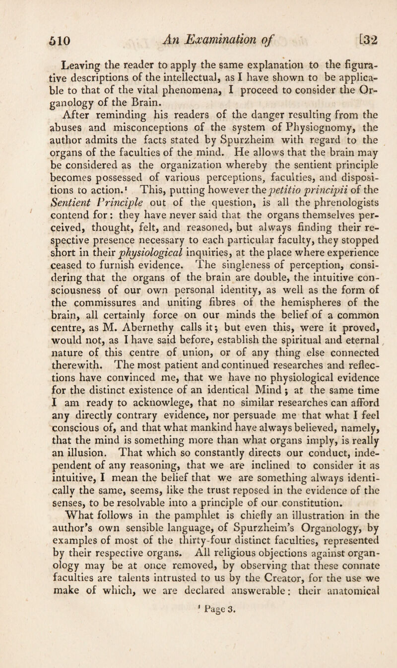 Leaving the reader to apply the same explanation to the figura¬ tive descriptions of the intellectual, as I have shown to be applica¬ ble to that of the vital phenomena, I proceed to consider the Or¬ ganology of the Brain. After reminding his readers of the danger resulting from the abuses and misconceptions of the system of Physiognomy, the author admits the facts stated by Spurzheim with regard to the organs of the faculties of the mind. He allows that the brain may be considered as the organization whereby the sentient principle becomes possessed of various perceptions, faculties, and disposi¬ tions to action.1 This, putting however thepetitio principii of the Sentient Principle out of the question, is all the phrenologists contend for: they have never said that the organs themselves per¬ ceived, thought, felt, and reasoned, but always finding their re¬ spective presence necessary to each particular faculty, they stopped short in their physiological inquiries, at the place where experience ceased to furnish evidence. The singleness of perception, consi¬ dering that the organs of the brain are double, the intuitive con¬ sciousness of our own personal identity, as well as the form of the commissures and uniting fibres of the hemispheres of the brain, all certainly force on our minds the belief of a common centre, as M. Abernethy calls it •, but even this, were it proved, would not, as I have said before, establish the spiritual and eternal nature of this centre of union, or of any thing else connected therewith. The most patient and continued researches and reflec¬ tions have convinced me, that we have no physiological evidence for the distinct existence of an identical Mind ; at the same time I am ready to acknowlege, that no similar researches can aflFord any directly contrary evidence, nor persuade me that what I feel conscious of, and that what mankind have always believed, namely, that the mind is something more than what organs imply, is really an illusion. That which so constantly directs our conduct, inde¬ pendent of any reasoning, that we are inclined to consider it as intuitive, I mean the belief that we are something always identi¬ cally the same, seems, like the trust reposed in the evidence of the senses, to be resolvable into a principle of our constitution. What follows in the pamphlet is chiefly an illustration in the author's own sensible language, of Spurzheim’s Organology, by examples of most of the thirty-four distinct faculties, represented by their respective organs. All religious objections against organ¬ ology may be at once removed, by observing that these connate faculties are talents intrusted to us by the Creator, for the use we make of which, we are declared answerable: their anatomical