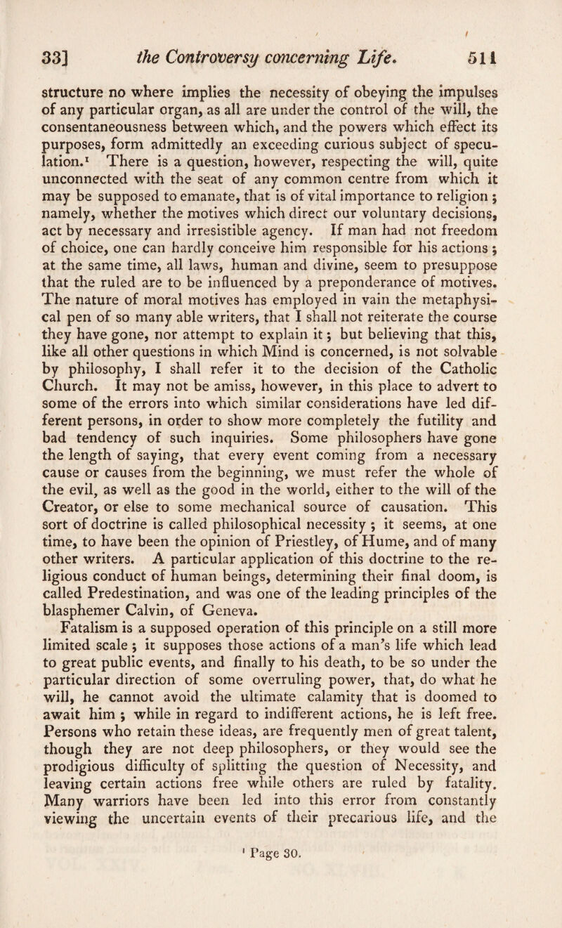 ' / 33] the Controversy concerning Life. 511 structure no where implies the necessity of obeying the impulses of any particular organ, as all are under the control of the will, the consentaneousness between which, and the powers which effect its purposes, form admittedly an exceeding curious subject of specu¬ lation.1 There is a question, however, respecting the will, quite unconnected with the seat of any common centre from which it may be supposed to emanate, that is of vital importance to religion ; namely, whether the motives which direct our voluntary decisions, act by necessary and irresistible agency. If man had not freedom of choice, one can hardly conceive him responsible for his actions ; at the same time, all laws, human and divine, seem to presuppose that the ruled are to be influenced by a preponderance of motives. The nature of moral motives has employed in vain the metaphysi¬ cal pen of so many able writers, that I shall not reiterate the course they have gone, nor attempt to explain it; but believing that this, like all other questions in which Mind is concerned, is not solvable by philosophy, I shall refer it to the decision of the Catholic Church. It may not be amiss, however, in this place to advert to some of the errors into which similar considerations have led dif¬ ferent persons, in order to show more completely the futility and bad tendency of such inquiries. Some philosophers have gone the length of saying, that every event coming from a necessary cause or causes from the beginning, we must refer the whole of the evil, as well as the good in the world, either to the will of the Creator, or else to some mechanical source of causation. This sort of doctrine is called philosophical necessity ; it seems, at one time, to have been the opinion of Priestley, of Hume, and of many other writers. A particular application of this doctrine to the re¬ ligious conduct of human beings, determining their final doom, is called Predestination, and was one of the leading principles of the blasphemer Calvin, of Geneva. Fatalism is a supposed operation of this principle on a still more limited scale; it supposes those actions of a man’s life which lead to great public events, and finally to his death, to be so under the particular direction of some overruling power, that, do what he will, he cannot avoid the ultimate calamity that is doomed to await him ; while in regard to indifferent actions, he is left free. Persons who retain these ideas, are frequently men of great talent, though they are not deep philosophers, or they would see the prodigious difficulty of splitting the question of Necessity, and leaving certain actions free while others are ruled by fatality. Many warriors have been led into this error from constantly viewing the uncertain events of their precarious life, and the