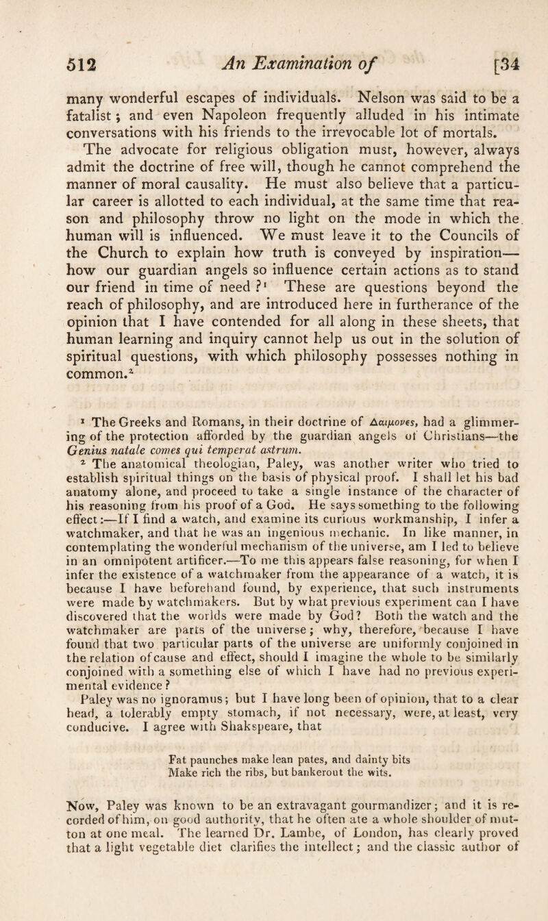 many wonderful escapes of individuals. Nelson was said to be a fatalist; and even Napoleon frequently alluded in his intimate conversations with his friends to the irrevocable lot of mortals. The advocate for religious obligation must, however, always admit the doctrine of free will, though he cannot comprehend the manner of moral causality. He must also believe that a particu¬ lar career is allotted to each individual, at the same time that rea¬ son and philosophy throw no light on the mode in which the human will is influenced. We must leave it to the Councils of the Church to explain how truth is conveyed by inspiration— how our guardian angels so influence certain actions as to stand our friend in time of need P1 These are questions beyond the reach of philosophy, and are introduced here in furtherance of the opinion that I have contended for all along in these sheets, that human learning and inquiry cannot help us out in the solution of spiritual questions, with which philosophy possesses nothing in common.1 1 The Greeks and Romans, in their doctrine of Aaijuoves, had a glimmer¬ ing of the protection afforded by the guardian angels of Christians—the Genius natale comes qui temperat astrum. z The anatomical theologian, Paley, was another writer who tried to establish spiritual things on the basis of physical proof. I shall let his bad anatomy alone, and proceed to take a single instance of the character of his reasoning from his proof of a God. He says something to the following effect:—If I find a watch, and examine its curious workmanship, I infer a watchmaker, and that he was an ingenious mechanic. In like manner, in contemplating the wonderful mechanism of the universe, am I led to believe in an omnipotent artificer.—To me this appears false reasoning, for when I infer the existence of a watchmaker from the appearance of a w'atcb, it is because I have beforehand found, by experience, that such instruments were made by watchmakers. But by what previous experiment can I have discovered that the worlds were made by God? Both the watch and the watchmaker are parts of the universe; why, therefore, because I have found that two particular parts of the universe are uniformly conjoined in the relation of cause and effect, should I imagine the whole to be similarly conjoined with a something else of which I have had no previous experi¬ mental evidence ? Paley was no ignoramus; but I have long been of opinion, that to a clear head, a tolerably empty stomach, if not necessary, were, at least, very conducive. I agree with Shakspeare, that Fat paunches make lean pates, and dainty bits Make rich the ribs, but bankerout the wits. Now, Paley was known to be an extravagant gourmandizer; and it is re¬ corded of him, on good authority, that he often ate a whole shoulder of mut¬ ton at one meal. The learned Dr. Lambe, of London, has clearly proved that a light vegetable diet clarifies the intellect; and the classic author of