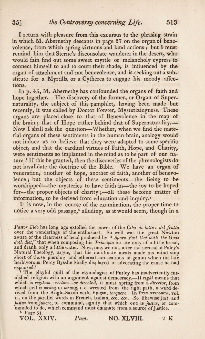 I return with pleasure from this excursus to the pleasing strain in which M. Abernethy descants in page 37 on the organ of bene¬ volence, from which spring virtuous and kind actions ; but I must remind him that Sterne’s disconsolate wanderer in the desert, who would fain find out some sweet myrtle or melancholy cypress to connect himself to and to court their shade, is influenced by the organ of attachment and not benevolence, and is seeking out a sub¬ stitute for a Myrtilla or a Cytherea to engage his moody affec¬ tions. In p. 45, M. Abernethy has confounded the organs of faith and hope together. The discovery of the former, or Organ of Super- naturality, the subject of this pamphlet, having been made but recently, it was called by Doctor Forster, Mysterizingness. These organs are placed close to that of Benevolence in the map of the brain \ that of Hope rather behind that of Supernaturality.— Now I shall ask the question—Whether, when we find the mate¬ rial organs of these sentiments in the human brain, analogy would not induce us to believe that they were adapted to some specific object, and that the cardinal virtues of Faith, Hope, and Charity, were sentiments so implanted in the mind as to be part of our na¬ ture ? If this be granted, then the discoveries of the phrenologists do not invalidate the doctrine of the Bible. We have an organ of veneration, another of hope, another of faith, another of benevo¬ lence ; but the objects of these sentiments—the Being to be worshipped—the mysteries to have faith in—the joy to be hoped for—the proper objects of charity ;—all these become matter of information, to be derived from education and inquiry.1 It is now, in the course of the examination, the proper time to notice a very odd passage,2 alluding, as it would seem, though in a Pastor Fido has long ago extolled the power of ihe Cibo di latte e del fruito over the wanderings of the enthusiast. So well was the great Nswton aware of the clearness of head produced by “ Spare Fast that with the Gods doth diet” that when composing his Principia he ate only of a little bread, and drank only a little water. Now, may we not, after the perusal of Paley’s Natural Theology, argue, that his inordinate meals made his mind stop short of those piercing and ethereal coruscations of genius which the late herbivorous Percy Bysshe Shelly displayed in advocating the cause he had espoused ? 1 The playful quill of the etymologist of Purley has inadvertently fur¬ nished religion with an argument against democracy.—If right means that which is regitum—rectum—or directed, it must spring from a director, from which evil is wrang or wrung, i. e. wrested from the right path, a word de¬ rived from the Anglo-Saxon verb, Vjujan, torquere. In Ewea Tnepoevra, vol. ii., on the parallel words in French, Italian, &c. &c. So likewise just and Justus from jubere, to command, signify that which one is jussusy or com¬ manded to do, which command must emanate from a source of justice. a Page 51. VOL. XXIV. 2 K Pam. NO. XLVIII.