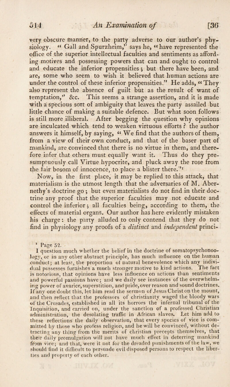 very obscure manner, to the party adverse to our author’s phy¬ siology. “ Gall and Spurzheim,” says he, “ have represented the office of the superior intellectual faculties and sentiments as afford¬ ing motives and possessing powers that can and ought to control and educate the inferior propensities ; but there have been, and are, some who seem to wish it believed that human actions are under the control of these inferior propensities.” He adds, “They also represent the absence of guilt but as the result of want of temptation,” &c. This seems a strange assertion, and it is made with a specious sort of ambiguity that leaves the party assailed but little chance of making a suitable defence. But what soon follows is still more illiberal. After begging the question why opinions are inculcated which tend to weaken virtuous efforts ? the author answers it himself, by saying, “ We find that the authors of them, from a view of their own conduct, and that of the baser part of mankind, are convinced that there is no virtue in them, and there¬ fore infer that others must equally want it. Thus do they pre¬ sumptuously call Virtue hypocrite, and pluck away the rose from the fair bosom of innocence, to place a blister there.”1 Now, in the first place, it may be replied to this attack, that materialism is the utmost length that the adversaries of M. Aber- nethy’s doctrine go *, but even materialists do not find in their doc¬ trine any proof that the superior faculties may not educate and control the inferior; all faculties being, according to them, the effects of material organs. Our author has here evidently mistaken his charge: the party alluded to only contend that they do not find in physiology any proofs of a distinct and independent princi- 1 Page 52. I question much whether the belief in the doctrine of somatopsychonoo- logy, or in any other abstract principle, has much influence on the human conduct; at least,, the proportion of natural benevolence which any indivi¬ dual possesses furnishes a much stronger motive to kind actions. The fact is notorious, that opinions have less influence on actions than sentiments and powerful passions have; and we daily see instances of the overwhelm¬ ing power of avarice, superstition, and pride, over reason and sound doctrines. If any one doubt this, let him read the sermon of Jesus Christ on the mount, and then reflect that the professors of Christianity waged the bloody wars of the Crusades, established in all its horrors the infernal tribunal of the Inquisition, and carried on, under the sanction of a professed Christian administration, the desolating traffic in African slaves. Let him add to these reflections the daily observation, that every species of vice is com¬ mitted by those who profess religion, and he will be convinced, without de¬ tracting any thins from the merits of Christian precepts themselves, that their daily promulgation will not have much effect in deterring mankind from vice ; and that, were it not for the dreaded punishments of the law, we should find it difficult to persuade evil disposed persons to respect the liber¬ ties and property of each other.