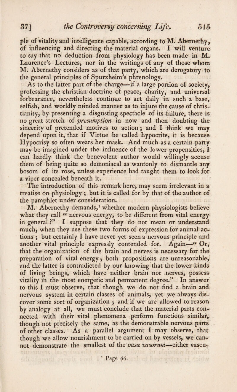 pie of vitality and intelligence capable, according to M. Abernathy, of influencing and directing the material organs. I will venture to say that no deduction from physiology has been made in M. Laurence’s Lectures, nor in the writings of any of those whom M. Abernethy considers as of that party, which are derogatory to the general principles of Spurzheim’s phrenology. As to the latter part of the charge—if a large portion of society, professing the Christian doctrine of peace, charity, and universal forbearance, nevertheless continue to act daily in such a base, selfish, and worldly minded manner as to injure the cause of Chris¬ tianity, by presenting a disgusting spectacle of its failure, there is no great stretch of presumption in now and then doubting the sincerity of pretended motives to action; and I think we may depend upon it, that if Virtue be called hypocrite, it is because Hypocrisy so often wears her mask. And much as a certain party may be imagined under the influence of the lower propensities, I can hardly think the benevolent author would willingly accuse them of being quite so demoniacal as wantonly to dismantle any bosom of its rose, unless experience had taught them to look for a viper concealed beneath it. The introduction of this remark here, may seem irrelevant in a treatise on physiology ; but it is called for by that of the author of the pamphlet under consideration. M. Abernethy demands,1 whether modern physiologists believe what they call nervous energy, to be different from vital energy in general ?” I suppose that they do not mean or understand much, when they use these two forms of expression for animal ac¬ tions ; but certainly I have never yet seen a nervous principle and another vital principle expressly contended for. Again—“ Or, that the organization of the brain and nerves is necessary for the preparation of vital energy; both propositions are unreasonable, and the latter is contradicted by our knowing that the lower kinds of living beings, which have neither brain nor nerves, possess vitality in the most energetic and permanent degree.” In answer to this I must observe, that though we do not find a brain and nervous system in certain classes of animals, yet we always dis¬ cover some sort of organization ; and if we are allowed to reason by analogy at all, we must conclude that the material parts con¬ nected with their vital phenomena perform functions similar, though not precisely the same, as the demonstrable nervous parts of other classes. As a parallel argument I may observe, that though we allow nourishment to be carried on by vessels, we can¬ not demonstrate the smallest of the vasa vasorum—either vascu-