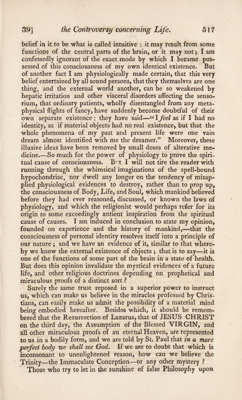belief ii> it to be what is called intuitive : it may result from some functions of the central parts of the brain, or it may not; I am confessedly ignorant of the exact mode by which I became pos¬ sessed of this consciousness of my own identical existence. But of another fact I am physiologically made certain, that this very belief entertained by all sound persons, that they themselves are one thing, and the external world another, can be so weakened by hepatic irritation and other visceral disorders affecting the senso- rium, that ordinary patients, wholly disentangled from any meta¬ physical flights of fancy, have suddenly become doubtful of their own separate existence : they have said—“ I feel as if I had no identity, as if material objects had no real existence, but that the whole phenomena of my past and present life were one vain dream almost identified with me the dreamer.” Moreover, these illusive ideas have been removed by small doses of alterative me¬ dicine.—So much for the power of physiology to prove the spiri¬ tual cause of consciousness. B^t I will not tire the reader with running through the whimsical imaginations of the spell-bound hypochondriac, nor dwell any longer on the tendency of misap¬ plied physiological evidences to destroy, rather than to prop up, the consciousness of Body, Life, and Soul, which mankind believed before they had ever reasoned, discussed, or known the laws of physiology, and which the religionist would perhaps refer for its origin to some exceedingly antient inspiration from the spiritual cause of causes. I am induced in conclusion to state my opinion, founded on experience and the history of mankind,—that the consciousness of personal identity resolves itself into a principle of our nature ; and we have an evidence of it, similar to that where¬ by we know the external existence of objects *, that is to say—it is one of the functions of some part of the brain in a state of health. But does this opinion invalidate the mystical evidences of a future life, and other religious doctrines depending on prophetical and miraculous proofs of a distinct sort ? Surely the same trust reposed in a superior power to instruct us, which can make us believe in the miracles professed by Chris¬ tians, can easily make us admit the possibility of a material mind being embodied hereafter. Besides which, it should be remem¬ bered that the Resurrection of Lazarus, that of JESUS CHRIST on the third day, the Assumption of the Blessed VIRGIN, and all other miraculous proofs of an eternal Heaven, are represented to us in a bodily form, and we are told by St. Paul that in a more *perfect body we shall see God. If we are to doubt that which is inconsonant to unenlightened reason, how can we believe the Trinity—the Immaculate Conception—or any other mystery ? Those who try to let in the sunshine of false Philosophy upon