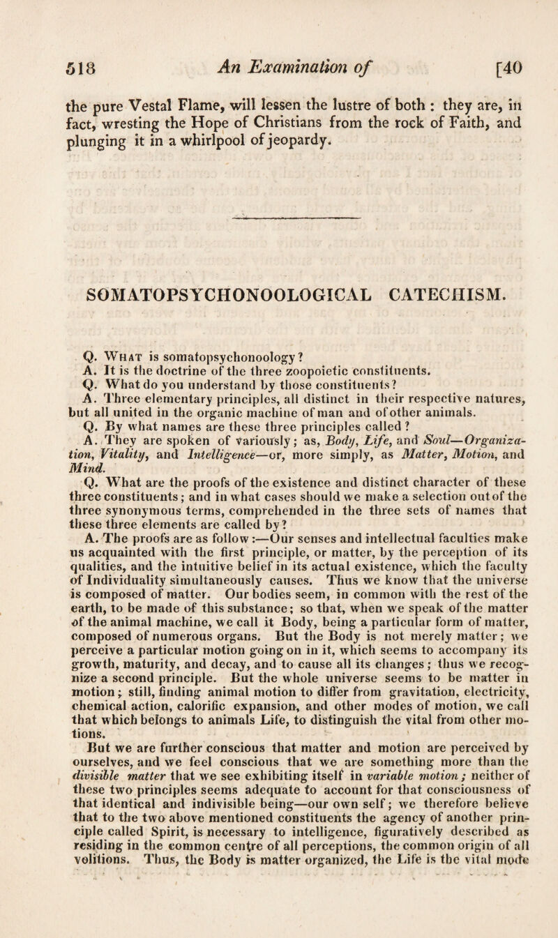 the pure Vestal Flame, will lessen the lustre of both : they are, in fact, wresting the Hope of Christians from the rock of Faith, and plunging it in a whirlpool of jeopardy. SOMATOPSYCHONOOLOGICAL CATECHISM. Q. What is somatopsychonoology ? A. It is the doctrine of the three zoopoietic constituents. Q. What do you understand by those constituents? A. Three elementary principles, all distinct in their respective natures, but all united in the organic machine of man and of other animals. Q. By what names are these three principles called ? A. They are spoken of variously; as, Body, Life, andSoul—Organiza¬ tion, Vitality, and Intelligence—or, more simply, as Matter, Motion, and Mind- Q. What are the proofs of the existence and distinct character of these three constituents; and in what cases should we make a selection out of the three synonymous terms, comprehended in the three sets of names that these three elements are called by? A. The proofs are as follow :—Our senses and intellectual faculties make ns acquainted with the first principle, or matter, by the perception of its qualities, and the intuitive belief in its actual existence, which the faculty of Individuality simultaneously causes. Thus we know that the universe is composed of matter. Our bodies seem, in common with the rest of the earth, to be made of this substance; so that, when we speak of the matter of the animal machine, we call it Body, being a particular form of matter, composed of numerous organs. But the Body is not merely matter ; we perceive a particular motion goingon in it, which seems to accompany its growth, maturity, and decay, and to cause all its changes; thus we recog¬ nize a second principle. But the whole universe seems to be matter in motion ; still, finding animal motion to differ from gravitation, electricity, chemical action, calorific expansion, and other modes of motion, we call that which belongs to animals Life, to distinguish the vital from other mo¬ tions. But we are further conscious that matter and motion are perceived by ourselves, and we feel conscious that we are something more than the divisible matter that we see exhibiting itself in variable motion; neither of these two principles seems adequate to account for that consciousness of that identical and indivisible being—our own self; we therefore believe that to the two above mentioned constituents the agency of another prin¬ ciple called Spirit, is necessary to intelligence, figuratively described as residing in the common centre of all perceptions, the common origin of all volitions. Thus, the Body is matter organized, the Life is the vital mode