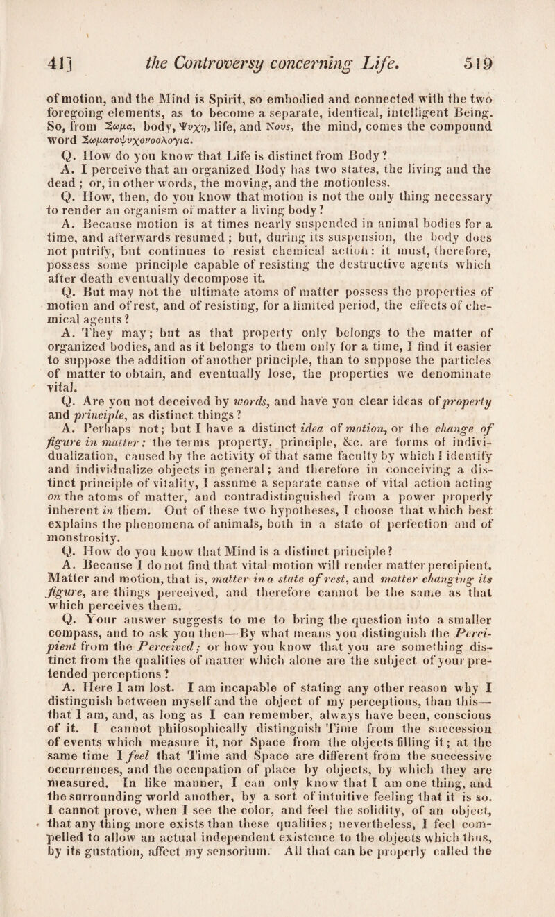 1 41 ] the Controversy concerning Life. 5I9 of motion, and the Mind is Spirit, so embodied and connected with the two foregoing elements, as to become a separate, identical, intelligent Being. So, from body,'Fax??, life, and Nous, the mind, comes the compound word ^/juxTo^vxovooXoyLa. Q. How do you know that Life is distinct from Body ? A. I perceive that an organized Body has two states, the living and the dead ; or, in other words, the moving, and the motionless. Q. How, then, do you know that motion is not the only thing necessary to render an organism of matter a Jiving body ? A. Because motion is at times nearly suspended in animal bodies for a time, and afterwards resumed ; but, during its suspension, the body does not putrify, but continues to resist chemical action: it must, therefore, possess some principle capable of resisting the destructive agents which after death eventually decompose it. Q. But may not the ultimate atoms of matter possess the properties of motion and of rest, and of resisting, for a limited period, the effects of che¬ mical agents ? A. They may; but as that property only belongs to the matter of organized bodies, and as it belongs to them only for a time, I find it easier to suppose the addition of another principle, than to suppose the particles of matter to obtain, and eventually lose, the properties we denominate vital. Q. Are you not deceived by words, and have you clear ideas of property and principle, as distinct things ? A. Perhaps not; but I have a distinct idea of motion, or the change of figure in matter; the terms property, principle, &c. are forms of indivi¬ dualization, caused by the activity of that same faculty by which I identify and individualize objects in general; and therefore in conceiving a dis¬ tinct principle of vitality, I assume a separate cause of vital action acting on the atoms of matter, and contradistinguished from a power properly inherent in them. Out of these two hypotheses, I choose that which best explains the phenomena of animals, both in a state of perfection and of monstrosity. Q. How do you know' that Mind is a distinct principle? A. Because 1 do not find that vital motion will render matter percipient. Matter and motion, that is, matter in a state of rest, and matter changing its figure, are things perceived, and therefore cannot be the same as that which perceives them. Q. Your answer suggests to me to bring the question into a smaller compass, and to ask you then—By what means you distinguish the Perci¬ pient from the Perceived; or how you know that you are something dis¬ tinct from the qualities of matter w hich alone are the subject of your pre¬ tended perceptions ? A. Here I am lost. I am incapable of stating any other reason why I distinguish between myself and the object of my perceptions, than this— that 1 am, and, as long as I can remember, always have been, conscious of it. [ cannot philosophically distinguish Time from the succession of events which measure it, nor Space from the objects filling it; at the same time I feel that Time and Space are different from the successive occurrences, and the occupation of place by objects, by which they are measured. In like manner, I can only knowf that I am one thing, and the surrounding wTorld another, by a sort of intuitive feeling that it is so. I cannot prove, when I see the color, and feel the solidity, of an object, • that any thing more exists than these qualities; nevertheless, I feel com¬ pelled to allow an actual independent existence to the objects which thus, by its gustation, affect my sensoriurn. All that can be properly called the
