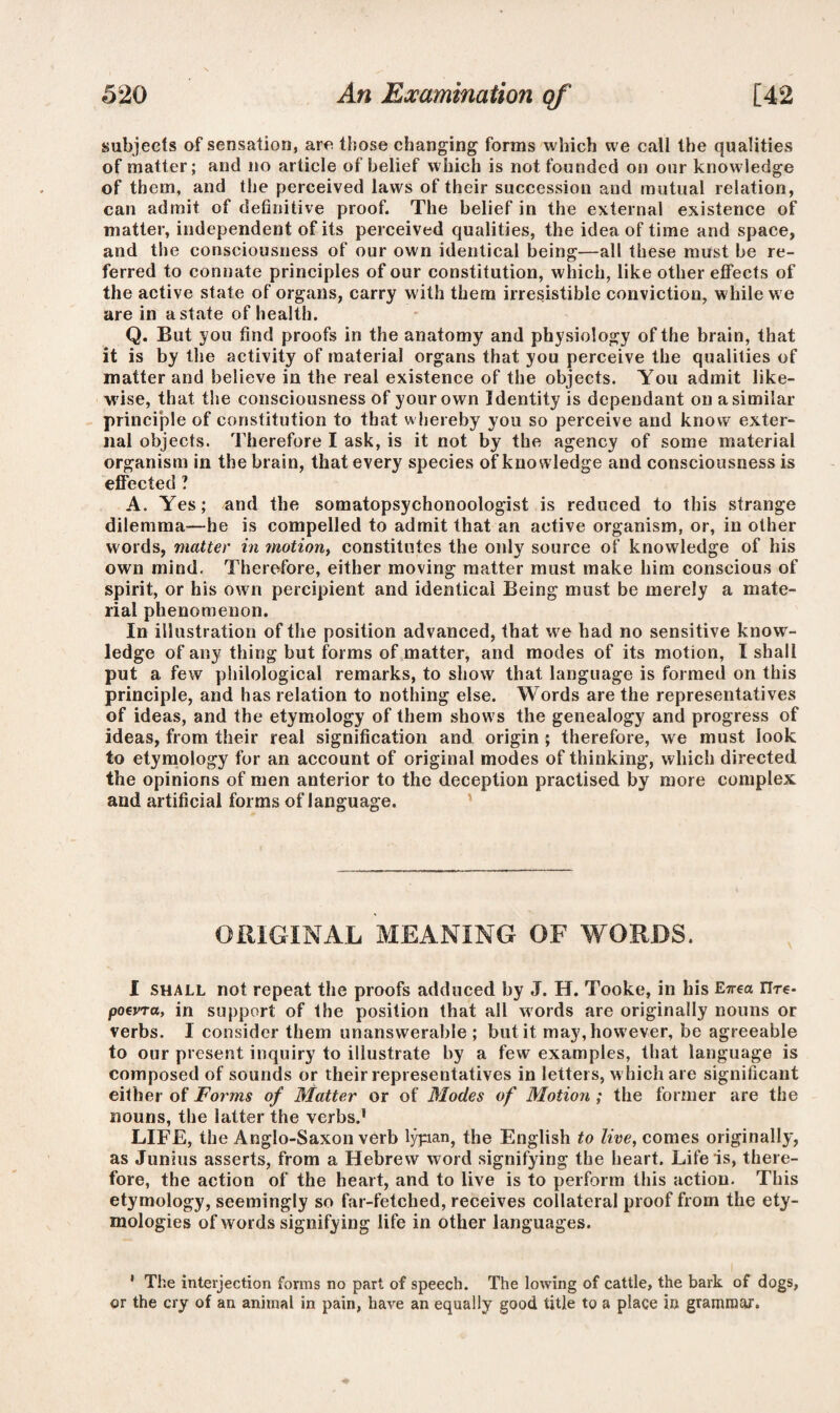 subjects of sensation, arc those changing forms which we call the qualities of matter; and no article of belief which is not founded on our knowledge of them, and the perceived laws of their succession and mutual relation, can admit of definitive proof. The belief in the external existence of matter, independent of its perceived qualities, the idea of time and space, and the consciousness of our own identical being—all these must be re¬ ferred to connate principles of our constitution, which, like other effects of the active state of organs, carry with them irresistible conviction, while we are in a state of health. Q. But you find proofs in the anatomy and physiology of the brain, that it is by the activity of material organs that you perceive the qualities of matter and believe in the real existence of the objects. You admit like¬ wise, that the consciousness of your own Identity is dependant on a similar principle of constitution to that whereby you so perceive and know exter¬ nal objects. Therefore I ask, is it not by the agency of some material organism in the brain, that every species of knowledge and consciousness is effected ? A. Yes; and the somatopsychonoologist is reduced to this strange dilemma—he is compelled to admit that an active organism, or, in other words, matter in ?notiont constitutes the only source of knowledge of his own mind. Therefore, either moving matter must make him conscious of spirit, or his own percipient and identical Being must be merely a mate¬ rial phenomenon. In illustration of the position advanced, that we had no sensitive know¬ ledge of any thing but forms of matter, and modes of its motion, I shall put a few philological remarks, to show that language is formed on this principle, and has relation to nothing else. Words are the representatives of ideas, and the etymology of them show's the genealogy and progress of ideas, from their real signification and origin ; therefore, we must look to etymology for an account of original modes of thinking, which directed the opinions of men anterior to the deception practised by more complex and artificial forms of language. ORIGINAL MEANING OF WORDS. I shall not repeat the proofs adduced by J. H. Tooke, in his E-n-ea rire- poevra, in support of the position that all words are originally nouns or verbs. I consider them unanswerable; but it may, however, be agreeable to our present inquiry to illustrate by a few examples, that language is composed of sounds or their representatives in letters, w hich are significant either of Forms of Matter or of Modes of Motion ; the former are the nouns, the latter the verbs.1 LIFE, the Anglo-Saxon verb lypan, the English to live, comes originally, as Junius asserts, from a Hebrew word signifying the heart. Life is, there¬ fore, the action of the heart, and to live is to perform this action. This etymology, seemingly so far-fetched, receives collateral proof from the ety¬ mologies of words signifying life in other languages. 1 The interjection forms no part of speech. The lowing of cattle, the bark of dogs, or the cry of an animal in pain, have an equally good title to a place in grammar.