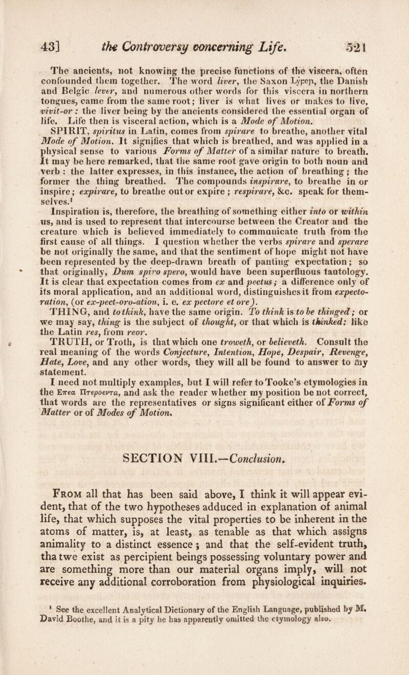 The ancients, not knowing the precise functions of the viscera* often confounded them together. The word liver, the Saxon Lypep, the Danish and Belgic lever, and numerous other words for this viscera in northern tongues, came from the same root; liver is what lives or makes to live, vivit-or: the liver being by the ancients considered the essential organ of life. Life then is visceral action, which is a Mode of Motion. SPIRIT, spiritus in Latin, comes from spirare to breathe, another vital Mode of Motion. It signifies that which is breathed, and was applied in a physical sense to various Forms of Matter of a similar nature to breath. It may be here remarked, that the same root gave origin to both noun and verb : the latter expresses, in this instance, the action of breathing; the former the thing breathed. The compounds inspirare, to breathe in or inspire; expirare, to breathe out or expire ; respirare, &c. speak for them¬ selves.' Inspiration is, therefore, the breathing of something either into or within us, and is used to represent that intercourse between the Creator and the creature which is believed immediately to communicate truth from the first cause of all things. I question whether the verbs spirare and sperare be not originally the same, and that the sentiment of hope might not have been represented by the deep-drawn breath of panting expectation; so that originally, Dum spiro spero, would have been superfluous tautology. It is clear that expectation comes from ex and pectus; a difference only of its moral application, and an additional word, distinguishes it from expecto¬ ration, (or ex-pect-oro-ation, i. e. ex pectore et ore). THING, and to think, have the same origin. To think is to he thinged; or we may say, thing is the subject of thought, or that which is thinked: like the Latin res, from reor. TRUTH, or Troth, is that which one troweth, or helieveth. Consult the real meaning of the words Conjecture, Intention, Hope, Despair, Revenge, Hate, Love, and any other words, they will all be found to answer to Say statement. I need not multiply examples, but I will refer to Tooke’s etymologies in the E7rea UrepoevTa, and ask the reader whether my position be not correct, that words are the representatives or signs significant either of Forms of Matter or of Modes of Motion. SECTION VIIL—Conclusion. From all that has been said above, I think it will appear evi¬ dent, that of the two hypotheses adduced in explanation of animal life, that which supposes the vital properties to be inherent in the atoms of matter, is, at least, as tenable as that which assigns animality to a distinct essence; and that the self-evident truth, tha twe exist as percipient beings possessing voluntary power and are something more than our material organs imply, will not receive any additional corroboration from physiological inquiries. * See the excellent Analytical Dictionary of the English Language, published by M. David Boothe, and it is a pity he has apparently omitted the etymology also.