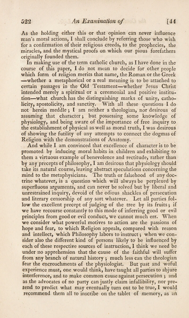As the holding either this or that opinion can never influence man’s moral actions, I shall conclude by referring those who wish for a confirmation of their religious creeds, to the prophecies, the miracles, and the mystical proofs on which our pious forefathers originally founded them. In making use of the term catholic church, as I have done in the course of this paper, I do not mean to decide for other people which form of religion merits that name, the Roman or the Greek —whether a metaphorical or a real meaning is to be attached to certain passages in the Old Testament—whether Jesus Christ intended merely a spiritual or a ceremonial and positive institu¬ tion—what church has the distinguishing marks of unity, catho¬ licity, apostolicity, and sanctity. With all these questions I do not herein meddle ; I am neither a theologian, nor desirous of assuming that character; but possessing some knowledge of physiology, and being aware of the importance of free inquiry to the establishment of physical as well as moral truth, I was desirous of showing the futility of any attempts to connect the dogmas of Religion with the demonstrations of Anatomy. And while I am convinced that excellence of character is to be promoted by inducing moral habits in children and exhibiting to them a virtuous example of benevolence and rectitude, rather than by any precepts of philosophy, I am desirous that physiology should take its natural course, leaving abstract speculations concerning the mind to the metaphysicians. The truth or falsehood of any doc¬ trine whatever, is a question which will always be perplexed by superfluous arguments, and can never be solved but by liberal and unrestrained inquiry, devoid of the odious shackles of persecution and literary censorship of any sort whatever. Let all parties fol¬ low the excellent precept of judging of the tree by its fruits; if we have recourse constantly to this mode of inferring good or evil principles from good or evil conduct, we cannot much err. When we consider what powerful motives to action are the passions of hope and fear, to which Religion appeals, compared with reason and intellect, which Philosophy labors to instruct; when we con¬ sider also the different kind of persons likely to be influenced by each of these respective sources of instruction, 1 think we need be under no apprehension that the cause of the faithful will suffer from any branch of natural history ; much less can the theologian fear the encroachments of the physiologist. But past and woful experience must, one would think, have taught all parties to abjure interference, and to make common cause against persecution ; and as the advocates of no party can justly claim infallibility, nor pre¬ tend to predict what may eventually turn out to be true, I would recommend them all to inscribe on the tablet of memory, as an