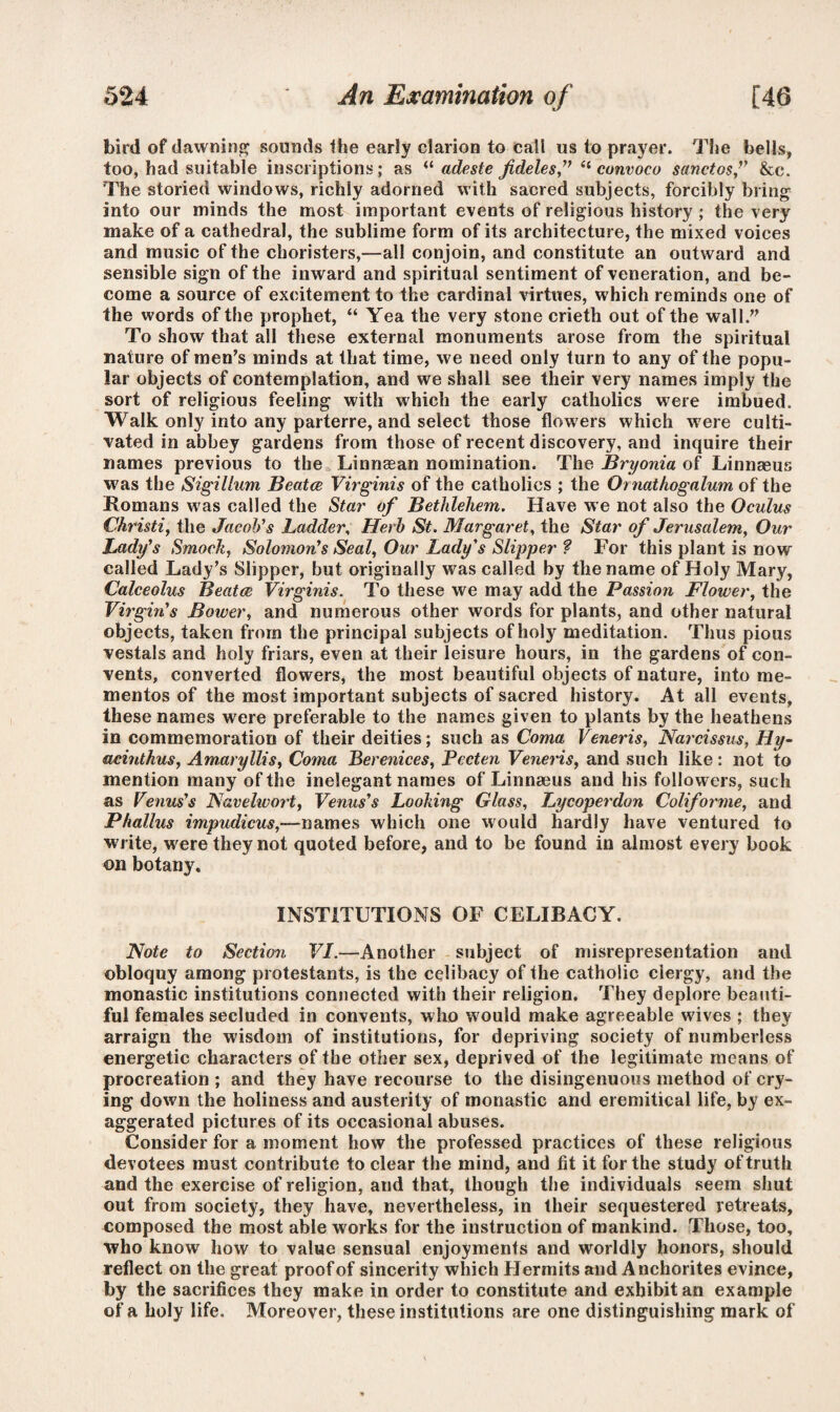 bird of dawning sounds the early clarion to call us to prayer. The bells, too, had suitable inscriptions; as “ adeste fideles,” “ cunvoco sanctosf &c. The storied windows, richly adorned with sacred subjects, forcibly bring into our minds the most important events of religious history ; the very make of a cathedral, the sublime form of its architecture, the mixed voices and music of the choristers,—all conjoin, and constitute an outward and sensible sign of the inward and spiritual sentiment of veneration, and be¬ come a source of excitement to the cardinal virtues, which reminds one of the words of the prophet, “ Yea the very stone crieth out of the wall.” To show that all these external monuments arose from the spiritual nature of men’s minds at that time, we need only turn to any of the popu¬ lar objects of contemplation, and we shall see their very names imply the sort of religious feeling with which the early catholics were imbued. Walk only into any parterre, and select those flow ers which w ere culti¬ vated in abbey gardens from those of recent discovery, and inquire their names previous to the Linnaean nomination. The Bryonia of Linnaeus was the Sigillum Beatce Virginis of the catholics ; the Ornathogalum of the Romans w'as called the Star of Bethlehem. Have we not also the Oculus Christi, the Jacob's Ladder, Herb St. Margaret, the Star of Jerusalem, Our Lady's Smock, Solomon's Seal, Our Lady's Slipper ? For this plant is now called Lady’s Slipper, but originally was called by the name of Holy Mary, Calceolus Beatce Virginis. To these we may add the Passion Flower, the Virgin's Bower, and numerous other words for plants, and other natural objects, taken from the principal subjects of holy meditation. Thus pious vestals and holy friars, even at their leisure hours, in the gardens of con¬ vents, converted flowers, the most beautiful objects of nature, into me¬ mentos of the most important subjects of sacred history. At all events, these names were preferable to the names given to plants by the heathens in commemoration of their deities; such as Coma Veneris, Narcissus, Hy- acinthus, Amaryllis, Coma Berenices, Pecten Veneris, and such like: not to mention many of the inelegant names of Linnaeus and his followers, such as Venus's Navehvort, Venus's Looking Glass, Lycoperdon Coliforme, and Phallus impudicus,—names which one would hardly have ventured to write, were they not quoted before, and to be found in almost every book on botany. INSTITUTIONS OF CELIBACY. Note to Section VI.—Another subject of misrepresentation and obloquy among protestants, is the celibacy of the catholic clergy, and the monastic institutions connected with their religion. They deplore beauti¬ ful females secluded in convents, who w ould make agreeable wdves ; they arraign the wisdom of institutions, for depriving society of numberless energetic characters of the other sex, deprived of the legitimate means of procreation ; and they have recourse to the disingenuous method of cry¬ ing down the holiness and austerity of monastic and eremitical life, by ex¬ aggerated pictures of its occasional abuses. Consider for a moment how the professed practices of these religious devotees must contribute to clear the mind, and fit it for the study of truth and the exercise of religion, and that, though the individuals seem shut out from society, they have, nevertheless, in their sequestered retreats, composed the most able works for the instruction of mankind. Those, too, who know how to value sensual enjoyments and worldly honors, should reflect on the great proof of sincerity which Hermits and Anchorites evince, by the sacrifices they make in order to constitute and exhibit an example of a holy life. Moreover, these institutions are one distinguishing mark of
