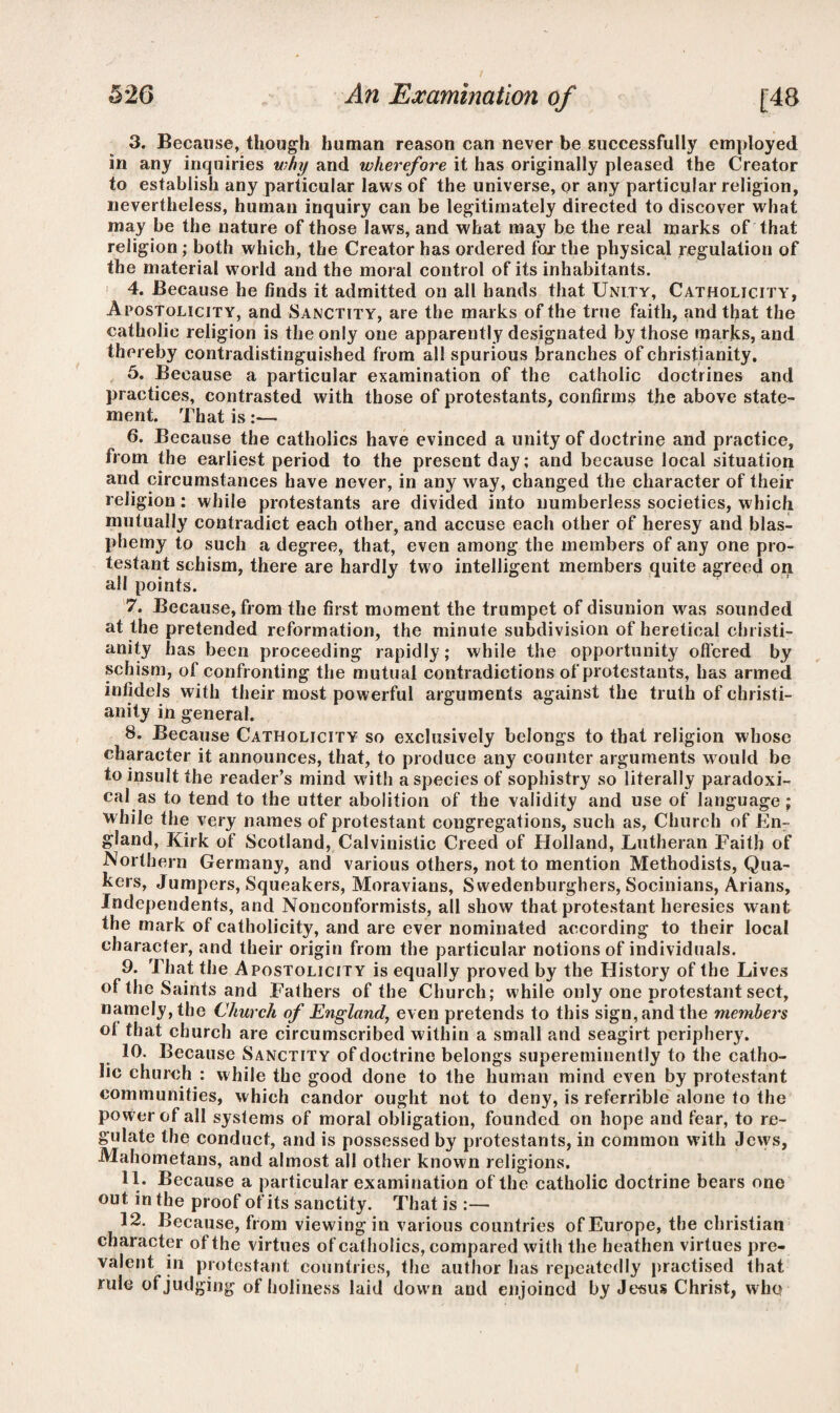 3. Because, though human reason can never be successfully employed in any inquiries why and wherefore it has originally pleased the Creator to establish any particular laws of the universe, or any particular religion, nevertheless, human inquiry can be legitimately directed to discover what may be the nature of those laws, and what may be the real marks of that religion; both which, the Creator has ordered far the physical regulation of the material world and the moral control of its inhabitants. 1 4. Because he finds it admitted on all bands that Unity, Catholicity, Apostolicity, and Sanctity, are the marks of the true faith, and that the catholic religion is the only one apparently designated by those marks, and thereby contradistinguished from all spurious branches of Christianity. 5. Because a particular examination of the catholic doctrines and practices, contrasted with those of protestants, confirms the above state¬ ment. That is :—• 6. Because the catholics have evinced a unity of doctrine and practice, from the earliest period to the present day; and because local situation and circumstances have never, in any way, changed the character of their religion; while protestants are divided into numberless societies, w hich mutually contradict each other, and accuse each other of heresy and blas¬ phemy to such a degree, that, even among the members of any one pro- testant schism, there are hardly two intelligent members quite agreed on all points. 7. Because, from the first moment the trumpet of disunion was sounded at the pretended reformation, the minute subdivision of heretical Christi¬ anity has been proceeding rapidly; while the opportunity offered by schism, of confronting the mutual contradictions of protestants, has armed infidels with their most powerful arguments against the truth of Christi¬ anity in general. 8. Because Catholicity so exclusively belongs to that religion whose character it announces, that, to produce any counter arguments would be to insult the reader’s mind with a species of sophistry so literally paradoxi¬ cal as to tend to the utter abolition of the validity and use of language ; while the very names of protestant congregations, such as, Church of En¬ gland, Kirk of Scotland, Calvinistic Creed of Holland, Lutheran Faith of Northern Germany, and various others, not to mention Methodists, Qua¬ kers, Jumpers, Squeakers, Moravians, Swedenburghers, Socinians, Arians, Independents, and Nonconformists, all show that protestant heresies want the mark of catholicity, and are ever nominated according to their local character, and their origin from the particular notions of individuals. 9. That the Apostolicity is equally proved by the History of the Lives of the Saints and Fathers of the Church; while only one protestant sect, namely, the Church of England, even pretends to this sign, and the members ol that church are circumscribed within a small and seagirt periphery. 10. Because Sanctity of doctrine belongs supereminently to the catho¬ lic church : while the good done to the human mind even by protestant communities, which candor ought not to deny, is referrible alone to the power of all systems of moral obligation, founded on hope and fear, to re¬ gulate the conduct, and is possessed by protestants, in common with Jews, Mahometans, and almost all other known religions. 11. Because a particular examination of the catholic doctrine bears one out in the proof of its sanctity. That is :— 12. Because, from viewing in various countries of Europe, the Christian character of the virtues of catholics, compared with the heathen virtues pre¬ valent in protestant countries, the author has repeatedly practised that rule of judging of holiness laid down and enjoined by Jesus Christ, who